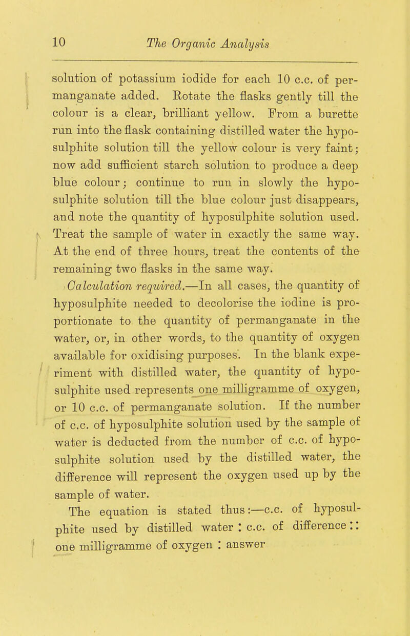 solution of potassium iodide for eacli 10 c.c. of per- manganate added. Eotate the flasks gently till the colour is a clear, brilliant yellow. From a burette run into the flask containing distilled water the hypo- sulphite solution till the yellow colour is very faint ; now add sufficient starch solution to produce a deep blue colour; continue to run in slowly the hypo- sulphite solution till the blue colour just disappears, and note the quantity of hyposulphite solution used. Treat the sample of water in exactly the same way. At the end of three hours, treat the contents of the remaining two flasks in the same way. Calculation required.—In all cases, the quantity of hyposulphite needed to decolorise the iodine is pro- portionate to the quantity of permanganate in the water, or, in other words, to the quantity of oxygen available for oxidising purposes. In the blank expe- riment with distilled water, the quantity of hypo- sulphite used represent^ne milligramme of oxygen, or 10 c.c. of permanganate solution. If the number of c.c. of hyposulphite solution used by the sample of water is deducted from the number of c.c. of hypo- sulphite solution used by the distilled water, the difference will represent the oxygen used up by the sample of water. The equation is stated thus:—c.c. of hyposul- phite used by distilled water c.c. of difference .. one milligramme of oxygen : answer