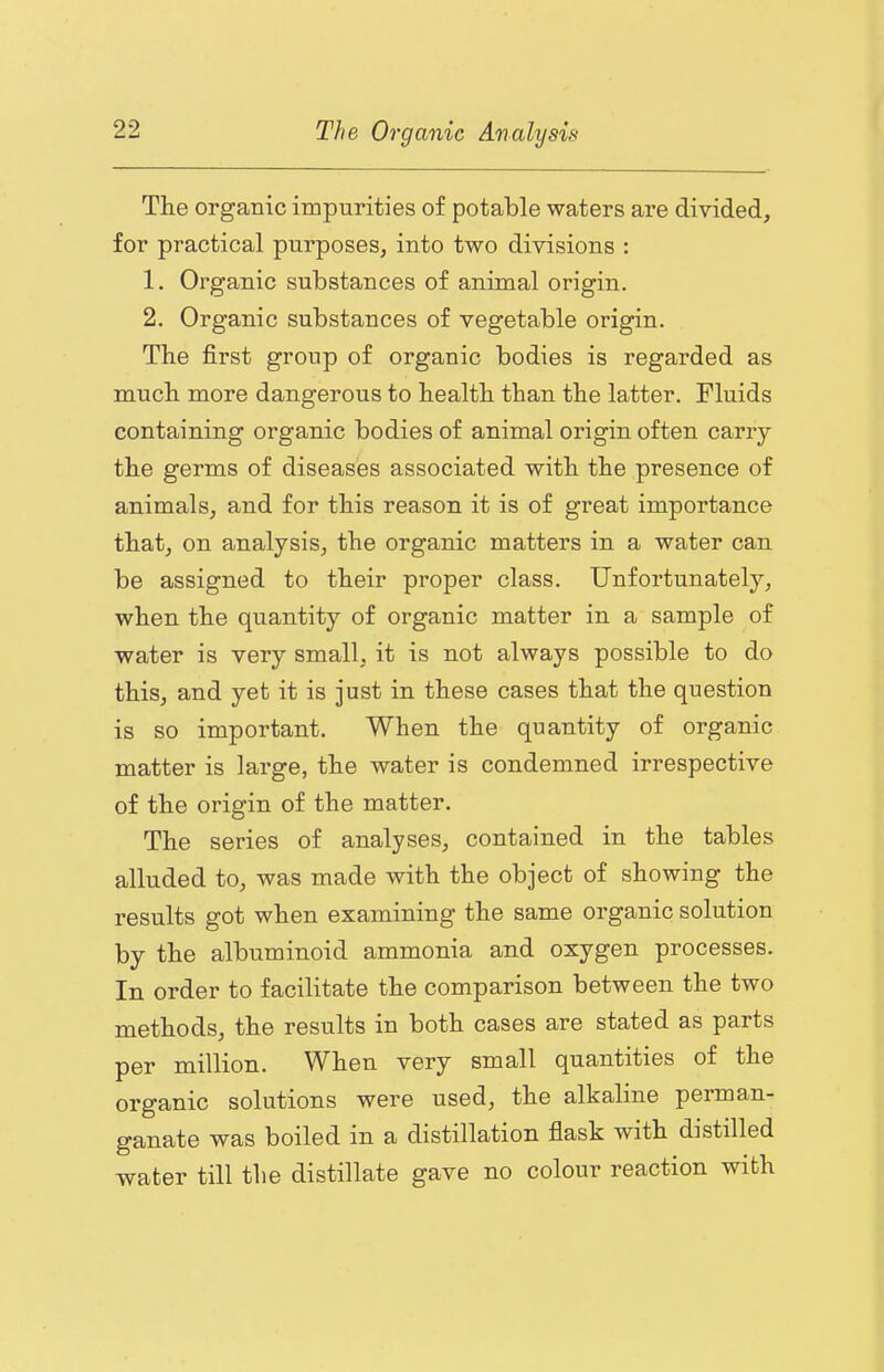 The organic impurities of potable waters are divided, for practical purposes, into two divisions : 1. Organic substances of animal origin. 2. Organic substances of vegetable origin. The first group of organic bodies is regarded as much more dangerous to health than the latter. Fluids containing organic bodies of animal origin often carry the germs of diseases associated with the presence of animals, and for this reason it is of great importance that, on analysis, the organic matters in a water can be assigned to their proper class. Unfortunately, when the quantity of organic matter in a sample of water is very small, it is not always possible to do this, and yet it is just in these cases that the question is so important. When the quantity of organic matter is large, the water is condemned irrespective of the origin of the matter. The series of analyses, contained in the tables alluded to, was made with the object of showing the results got when examining the same organic solution by the albuminoid ammonia and oxygen processes. In order to facilitate the comparison between the two methods, the results in both cases are stated as parts per million. When very small quantities of the organic solutions were used, the alkaline perman- ganate was boiled in a distillation flask with distilled water till the distillate gave no colour reaction with