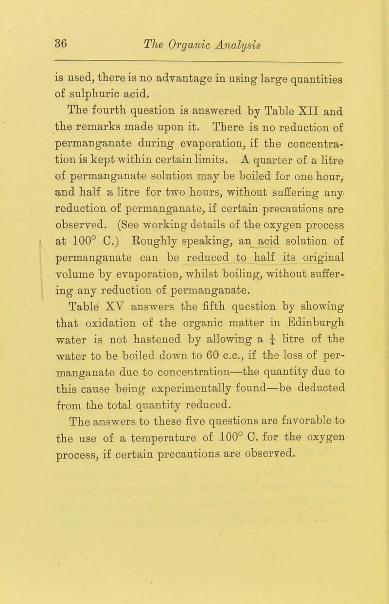 is used, there is no advantage in using large quantities of sulphuric acid. The fourth question is answered by Table XII and the remarks made upon it. There is no reduction of permanganate during evaporation, if the concentra- tion is kept within certain limits. A quarter of a litre of permanganate solution may be boiled for one hour, and half a litre for two hours, without suffering any reduction of permanganate, if certain precautions are observed. (See working details of the oxygen process at 100° C.) Eoughly speaking, antacid solution of permanganate can be reduced to half its original volume by evaporation, whilst boiling, without suffer- ing any reduction of permanganate. Table' XV answers the fifth question by showing that oxidation of the organic matter in Edinburgh water is not hastened by allowing a j litre of the water to be boiled down to 60 c.c., if the loss of per- manganate due to concentration—the quantity due to this cause being experimentally found—be deducted from the total quantity reduced. The answers to these five questions are favorable to the use of a temperature of 100° 0. for the oxygen process, if certain precautions are observed.