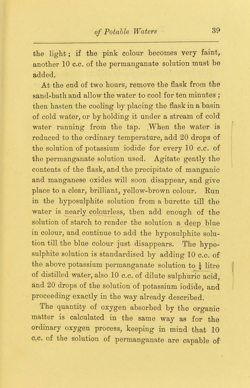 the light; if the pink colour becomes very faint, another 10 c.c. of the permanganate solution must be added. At the end of two hours, remove the flask from the sand-bath and allow the water to cool for ten minutes ; then hasten the cooling by placing the flask in a basin of cold water, or by holding it under a stream of cold water running from the tap. .When the water is reduced to the ordinary temperature, add 20 drops of the solution of potassium iodide for every 10 c.c. of the permanganate solution used. Agitate gently the contents of the flask, and the precipitate of manganic and manganese oxides will soon disappear, and give place to a clear, brilliant, yellow-brown colour. Eun in the hyposulphite solution from a burette till the water is nearly colourless, then add enough of the solution of starch to render the solution a deep blue in colour, and continue to add the hyposulphite solu- tion till the blue colour just disappears. The hypo- sulphite solution is standardised by adding 10 c.c. of the above potassium permanganate solution to j litre of distilled water, also 10 c.c. of dilute sulphuric acid, and 20 drops of the solution of potassium iodide, and proceeding exactly in the way already described. The quantity of oxygen absorbed by the organic matter is calculated in the same way as for the ordinary oxygen process, keeping in mind that 10 c.c. of the solution of permanganate are capable of