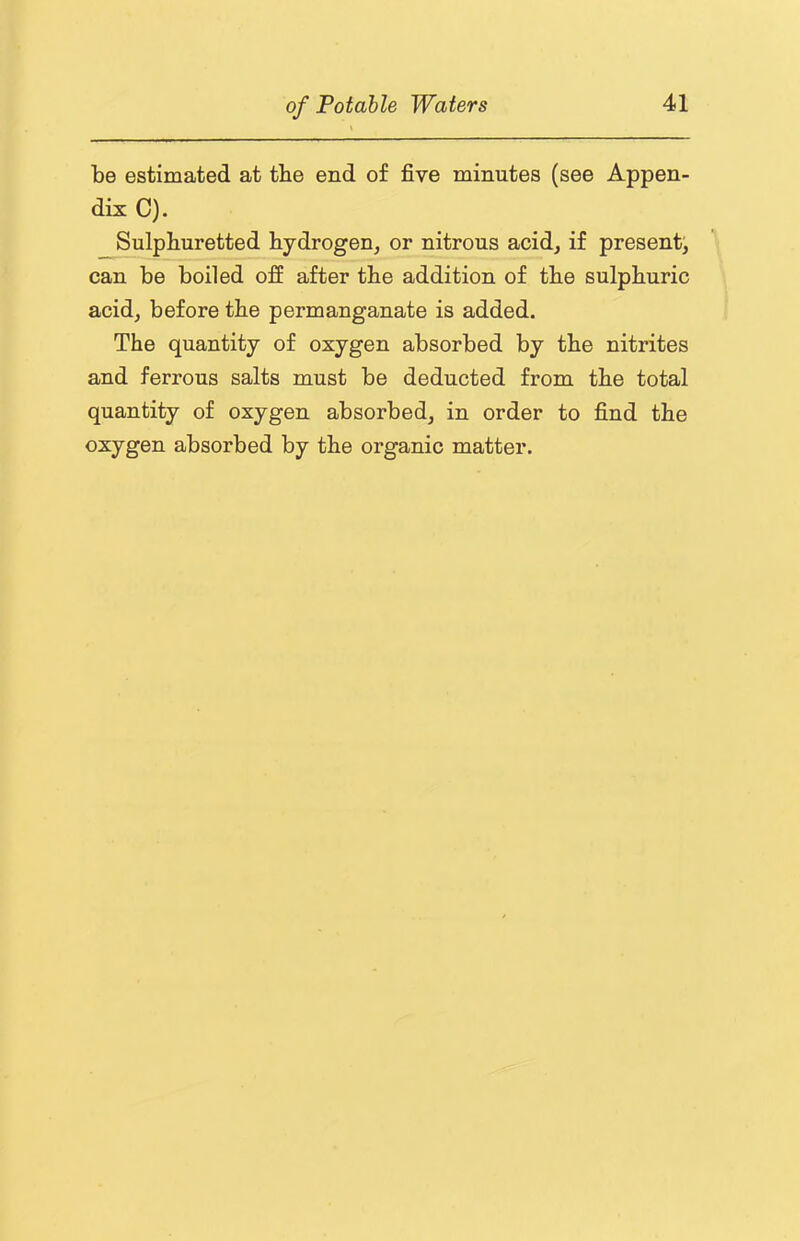 be estimated at tbe end of five minutes (see Appen- dix C). Sulphuretted hydrogen, or nitrous acid, if present, can be boiled off after the addition of the sulphuric acid, before the permanganate is added. The quantity of oxygen absorbed by the nitrites and ferrous salts must be deducted from the total quantity of oxygen absorbed, in order to find the oxygen absorbed by the organic matter.