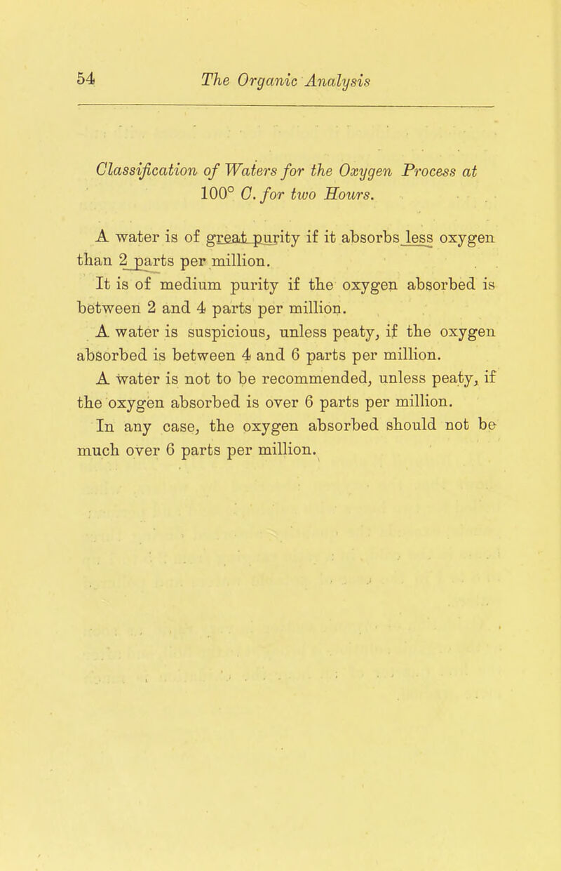 Classification of Waters for the Oxygen Process at 100° O.for two Hours. A water is of grealLfiurity if it absorbs less oxygen than 2 parts per million. It is of medium purity if the oxygen absorbed is between 2 and 4 parts per million. A water is suspicious^ unless peaty^ if the oxygen absorbed is between 4 and 6 parts per million. A water is not to be recommended, unless peaty, if the oxygen absorbed is over 6 parts per million. In any case, the oxygen absorbed should not be much over 6 parts per million.