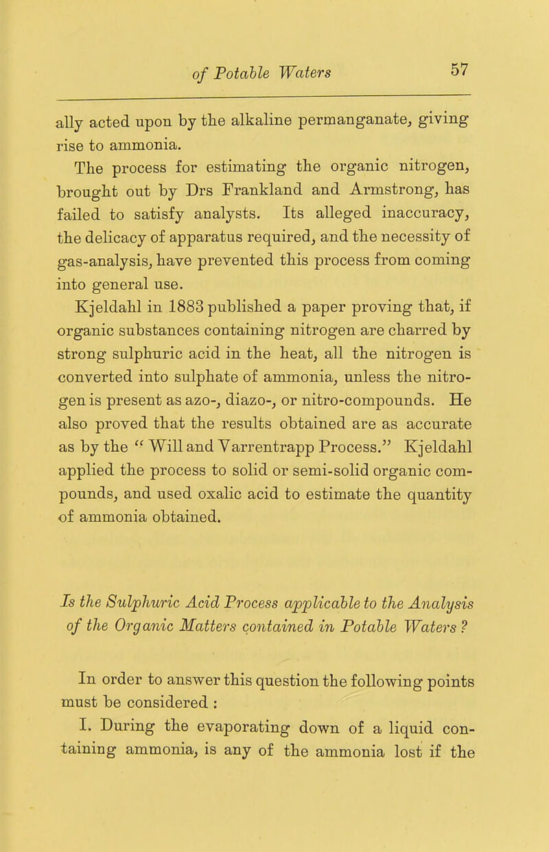 ally acted upon by tbe alkaline permanganate^ giving rise to ammonia. The process for estimating the organic nitrogen, brought out by Drs Frankland and Armstrong, has failed to satisfy analysts. Its alleged inaccuracy, the delicacy of apparatus required, and the necessity of gas-analysis, have prevented this process from coming into general use. Kjeldahl in 1883 published a paper proving that, if organic substances containing nitrogen are charred by strong sulphuric acid in the heat, all the nitrogen is converted into sulphate of ammonia, unless the nitro- gen is present as azo-, diazo-, or nitro-compounds. He also proved that the results obtained are as accurate as by the Will and Yarrentrapp Process.” Kjeldahl applied the process to solid or semi-solid organic com- pounds, and used oxalic acid to estimate the quantity of ammonia obtained. Is the Sulphuric Acid Process applicable to the Analysis of the Organic Matters contained in Potable Waters ? In order to answer this question the following points must be considered : I. During the evaporating down of a liquid con- taining ammonia, is any of the ammonia lost if the