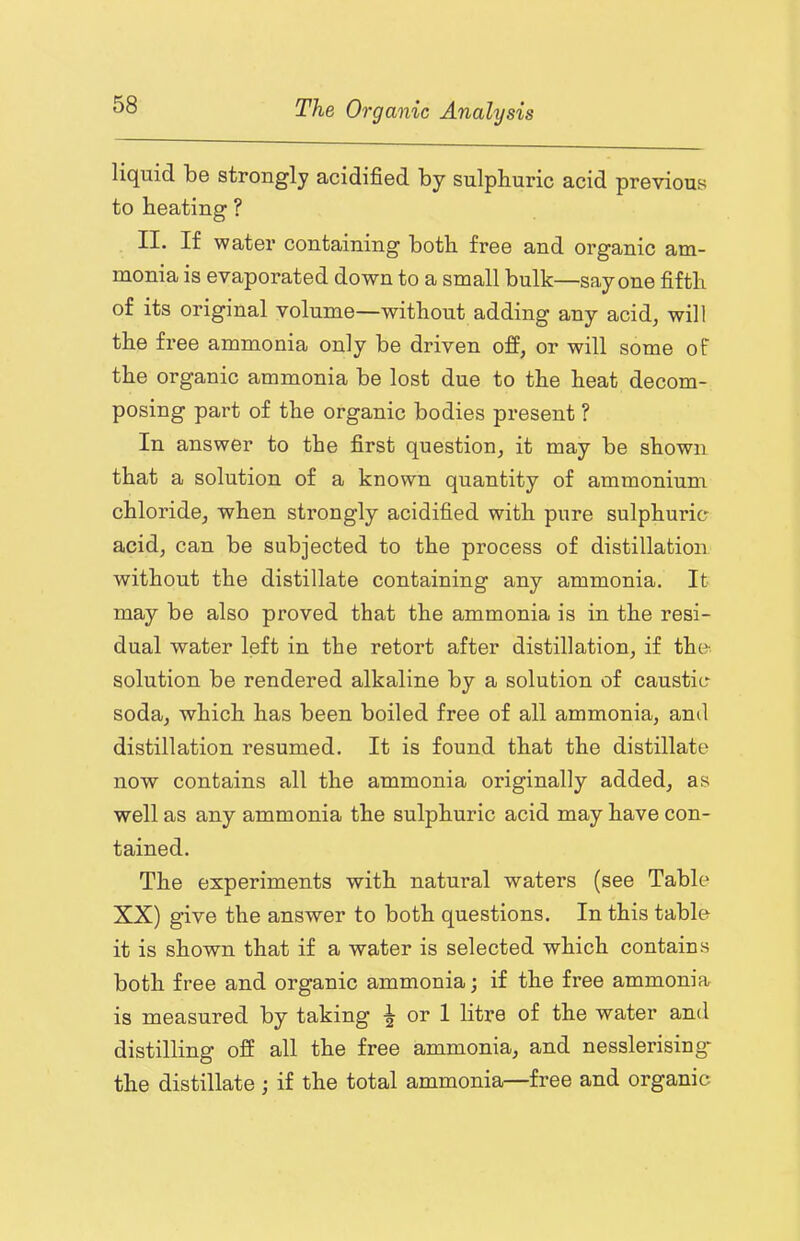 liquid be strongly acidified by sulphuric acid previous to heating ? II. If water containing both free and organic am- monia is evaporated down to a small bulk—say one fifth of its original volume—without adding any acid, will the free ammonia only be driven off, or will some of the organic ammonia be lost due to the heat decom- posing part of the organic bodies present ? In answer to the first question, it may be shown that a solution of a known quantity of ammonium chloride, when strongly acidified with pure sulphuric acid, can be subjected to the process of distillation without the distillate containing any ammonia. It may be also proved that the ammonia is in the resi- dual water left in the retort after distillation, if the. solution be rendered alkaline by a solution of caustic soda, which has been boiled free of all ammonia, and distillation resumed. It is found that the distillate now contains all the ammonia originally added, as well as any ammonia the sulphuric acid may have con- tained. The experiments with natural waters (see Table XX) give the answer to both questions. In this table it is shown that if a water is selected which contains both free and organic ammonia; if the free ammonia is measured by taking or 1 litre of the water and distilling off all the free ammonia, and nesslerising* the distillate if the total ammonia—free and organic