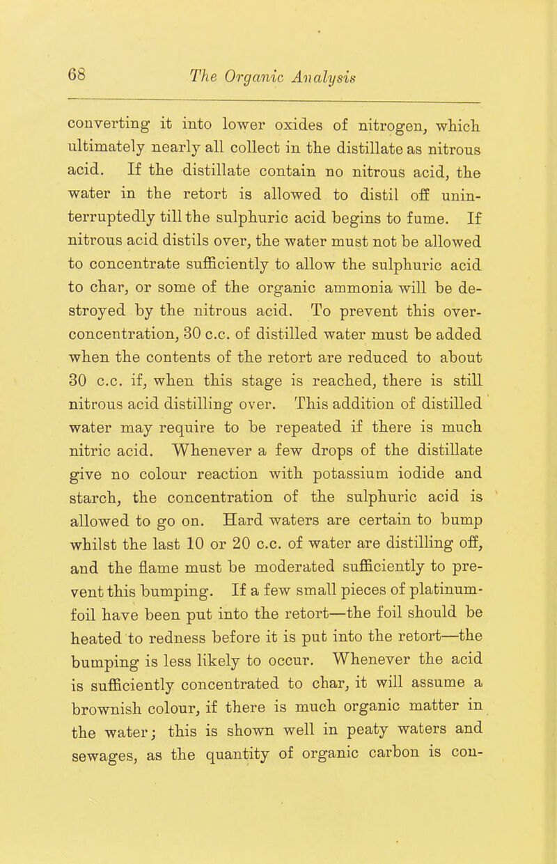 converting it into lower oxides of nitrogen, which ultimately nearly all collect in the distillate as nitrous acid. If the distillate contain no nitrous acid, the water in the retort is allowed to distil off unin- terruptedly till the sulphuric acid begins to fume. If nitrous acid distils over, the water must not be allowed to concentrate sufficiently to allow the sulphuric acid to char, or some of the organic ammonia will be de- stroyed by the nitrous acid. To prevent this over- concentration, 30 c.c. of distilled water must be added when the contents of the retort are reduced to about 30 c.c. if, when this stage is reached, there is still nitrous acid distilling over. This addition of distilled water may require to be repeated if there is much nitric acid. Whenever a few drops of the distillate give no colour reaction with potassium iodide and starch, the concentration of the sulphuric acid is ' allowed to go on. Hard waters are certain to bump whilst the last 10 or 20 c.c. of water are distilling off, and the flame must be moderated sufficiently to pre- vent this bumping. If a few small pieces of platinum- foil have been put into the retort—the foil should be heated to redness before it is put into the retort—the bumping is less likely to occur. Whenever the acid is sufficiently concentrated to char, it will assume a brownish colour, if there is much organic matter in the water; this is shown well in peaty waters and sewages, as the quantity of organic carbon is con-