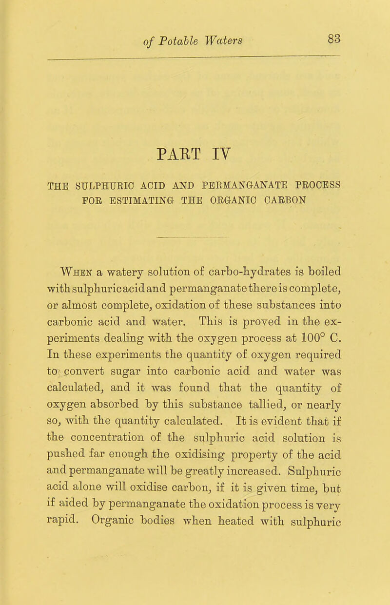 PAET IV THE STJLPHTJKIO ACID AND PERMANGANATE PROCESS FOR ESTIMATING THE ORGANIC CARBON When a watery solution of carbo-liydrates is boiled with sulphuric acid and permanganate there is complete, or almost complete, oxidation of these substances into carbonic acid and water. This is proved in the ex- periments dealing with the oxygen process at 100° C. In these experiments the quantity of oxygen required ta convert sugar into carbonic acid and water was calculated, and it was found that the quantity of oxygen absorbed by this substance tallied, or nearly so, with the quantity calculated. It is evident that if the concentration of the sulphuric acid solution is pushed far enough the oxidising property of the acid and permanganate will be greatly increased. Sulphuric acid alone will oxidise carbon, if it is given time, but if aided by permanganate the oxidation process is very rapid. Organic bodies when heated with sulphuric