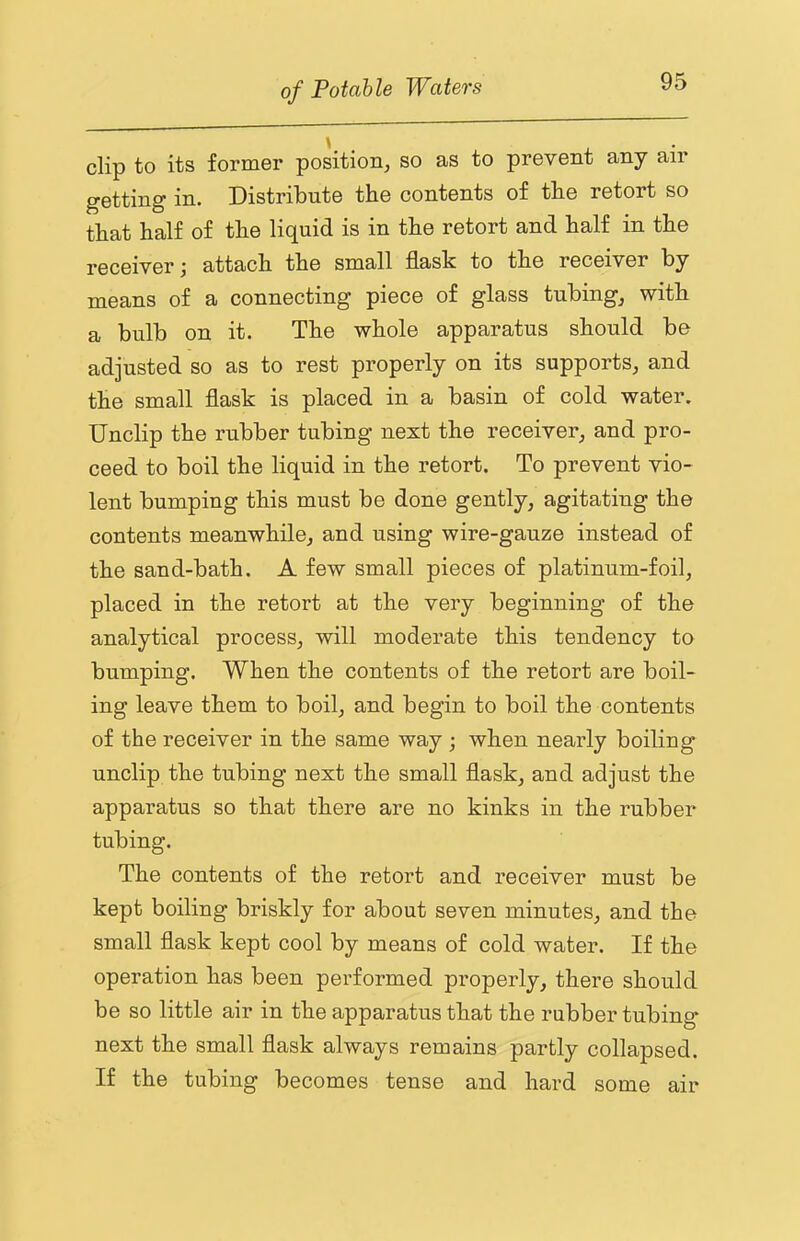 clip to its former position, so as to prevent any air getting in. Distribute the contents of the retort so that half of the liquid is in the retort and half in the receiver j attach the small flask to the receiver by means of a connecting piece of glass tubing, with a bulb on it. The whole apparatus should be adjusted so as to rest properly on its supports, and the small flask is placed in a basin of cold water. Unclip the rubber tubing next the receiver, and pro- ceed to boil the liquid in the retort. To prevent vio- lent bumping this must be done gently, agitating the contents meanwhile, and using wire-gauze instead of the sand-bath. A few small pieces of platinum-foil, placed in the retort at the very beginning of the analytical process, will moderate this tendency to bumping. When the contents of the retort are boil- ing leave them to boil, and begin to boil the contents of the receiver in the same way ; when nearly boiling unclip the tubing next the small flask, and adjust the apparatus so that there are no kinks in the rubber tubing. The contents of the retort and receiver must be kept boiling briskly for about seven minutes, and the small flask kept cool by means of cold water. If the operation has been performed properly, there should be so little air in the apparatus that the rubber tubing next the small flask always remains partly collapsed. If the tubing becomes tense and hard some air