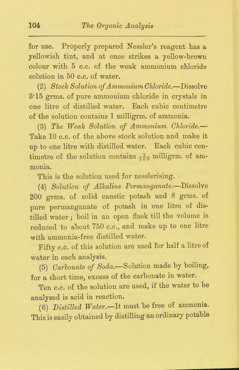 for use. Properly prepared Nessler’s reagent lias a yellowisli tint, and at once strikes a yellow-brown colour with 5 c.c. of tbe weak ammonium chloride solution in 50 c.c. of water. (2) Stoch Solution of Ammonium Chloride,—Dissolve 3‘15 grms. of pure ammonium chloride in crystals in one litre of distilled water. Each cubic centimetre of the solution contains 1 milligrm. of ammonia. (3) The Weah Solution of Ammonium Chloride.— Take 10 c.c. of the above stock solution and make it up to one litre with distilled water. Each cubic cen- timetre of the solution contains iti^digrm. of am- monia. This is the solution used for nesslerising. (4) Solution of Alkaline Permanganate.—Dissolve 200 grms. of solid caustic potash and 8 grms. of pure permanganate of potash in one litre of dis- tilled water; boil in an open flask till the volume is reduced to about 750 c.c., and make up to one litre with ammonia-free distilled water. Fifty c.c. of this solution are used for half a litre of water in each analysis. (5) Carbonate of ^oda.—Solution made by boiling, for a short time, excess of the carbonate in water. Ten c.c. of the solution are used, if the water to be analysed is acid in reaction. (6) Distilled Water.—It must be free of ammonia. This is easily obtained by distilling an ordinary potable