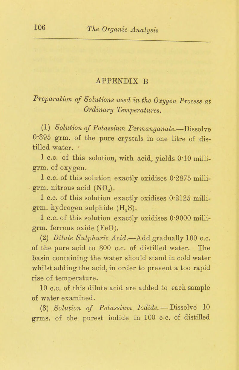 APPENDIX B Preparation of Solutions iised in the Oxygen Process at Ordinary Temperatures. (1) Solution of Potassium Permanganate.—Dissolve 0*395 grm. of the pure crystals in one litre of dis- tilled water.  1 c.c. of this solution^ with acid, yields 0*10 milli- grm. of oxygen. 1 c.c. of this solution exactly oxidises 0*2875 milli- grm. nitrous acid (NOg). 1 c.c. of this solution exactly oxidises 0*2125 milli- grm. hydrogen sulphide (HgS). 1 c.c. of this solution exactly oxidises 0*9000 milli- grm. ferrous oxide (FeO). (2) Dilute Sulphuric Acid.—Add gradually 100 c.c. of the pure acid to 300 c.c. of distilled water. The basin containing the water should stand in cold water whilst adding the acid, in order to prevent a too rapid rise of temperature. 10 c.c. of this dilute acid are added to each sample of water examined. (3) Solution of Potassium Iodide. — Dissolve 10 grms. of the purest iodide in 100 c c. of distilled