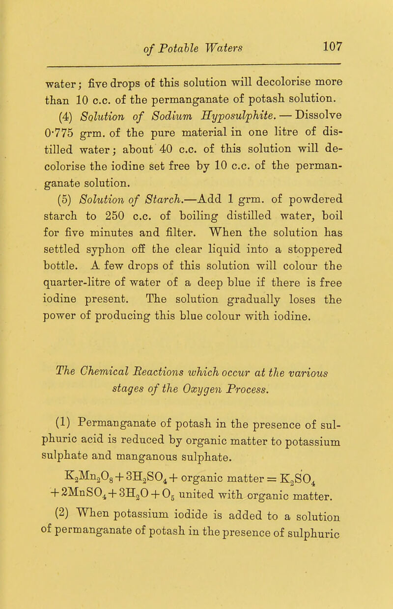 water; five drops of this solution will decolorise more than 10 c.c. of the permanganate of potash solution. (4) Solution of Sodium Hyposulphite. — Dissolve 0*775 grm. of the pure material in one litre of dis- tilled water; about 40 c.c. of this solution will de- colorise the iodine set free by 10 c.c. of the perman- ganate solution. (5) Solution of Starch.—Add 1 grm. of powdered starch to 250 c.c. of boiling distilled water, boil for five minutes and filter. When the solution has settled syphon off the clear liquid into a stoppered bottle. A few drops of this solution will colour the quarter-litre of water of a deep blue if there is free iodine present. The solution gradually loses the power of producing this blue colour with iodine. The Chemical Reactions which occur at the various stages of the Oxygen Process. (1) Permanganate of potash in the presence of sul- phuric acid is reduced by organic matter to potassium sulphate and manganous sulphate. K2Mn20g + 3H2S04+ organic matter = K2SO4 + 2MnS04+3H20 + 05 united with organic matter. (2) When potassium iodide is added to a solution of permanganate of potash in the presence of sulphuric