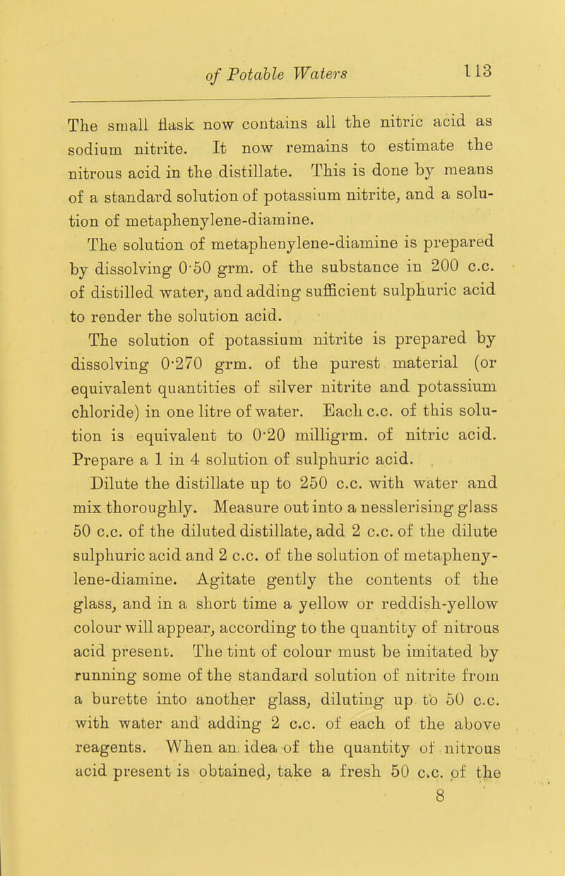 The small flask now contains all the nitric acid as sodium nitrite. It now remains to estimate the nitrous acid in the distillate. This is done by means of a standard solution of potassium nitrite, and a solu- tion of metaphenylene-diamine. The solution of metaphenylene-diamine is prepared by dissolving 0'50 grm. of the substance in 200 c.c. of distilled water, and adding sufficient sulphuric acid to render the solution acid. The solution of potassium nitrite is prepared by dissolving 0’270 grm. of the purest material (or equivalent quantities of silver nitrite and potassium chloride) in one litre of water. Each c.c. of this solu- tion is equivalent to 0‘20 milligrm. of nitric acid. Prepare a 1 in 4 solution of sulphuric acid. Dilute the distillate up to 250 c.c. with water and mix thoroughly. Measure out into a nesslerising glass 50 c.c. of the diluted distillate, add 2 c.c. of the dilute sulphuric acid and 2 c.c. of the solution of metapheny- lene-diamine. Agitate gently the contents of the glass, and in a short time a yellow or reddish-yellow colour will appear, according to the quantity of nitrous acid present. The tint of colour must be imitated by running some of the standard solution of nitrite from a burette into another glass, diluting up to 50 c.c. with water and adding 2 c.c. of each of the above reagents. When an. idea of the quantity of nitrous acid present is obtained, take a fi-esh 50 c.c. of the 8