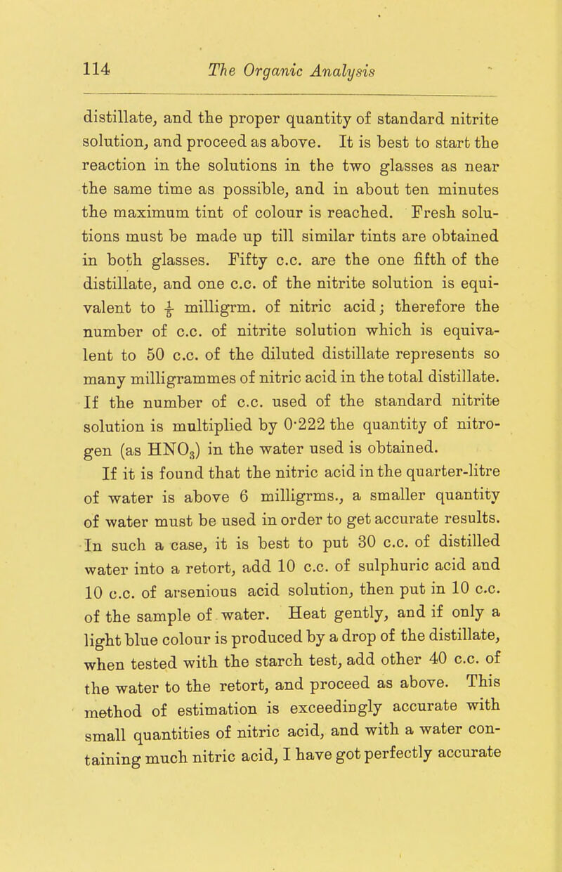 distillate, and the proper quantity of standard nitrite solution, and proceed as above. It is best to start the reaction in the solutions in the two glasses as near the same time as possible, and in about ten minutes the maximum tint of colour is reached. Fresh solu- tions must be made up till similar tints are obtained in both glasses. Fifty c.c. are the one fifth of the distillate, and one c.c. of the nitrite solution is equi- valent to ^ milligrm. of nitric acid; therefore the number of c.c. of nitrite solution which is equiva- lent to 50 c.c. of the diluted distillate represents so many milligrammes of nitric acid in the total distillate. If the number of c.c. used of the standard nitrite solution is multiplied by 0*222 the quantity of nitro- gen (as HNO3) in the water used is obtained. If it is found that the nitric acid in the quarter-litre of water is above 6 milligrms., a smaller quantity of water must be used in order to get accurate results. In such a case, it is best to put 30 c.c. of distilled water into a retort, add 10 c.c. of sulphuric acid and 10 c.c. of arsenious acid solution, then put in 10 c.c. of the sample of water. Heat gently, and if only a light blue colour is produced by a drop of the distillate, when tested with the starch test, add other 40 c.c. of the water to the retort, and proceed as above. This method of estimation is exceedingly accurate with small quantities of nitric acid, and with a water con- taining much nitric acid, I have got perfectly accurate