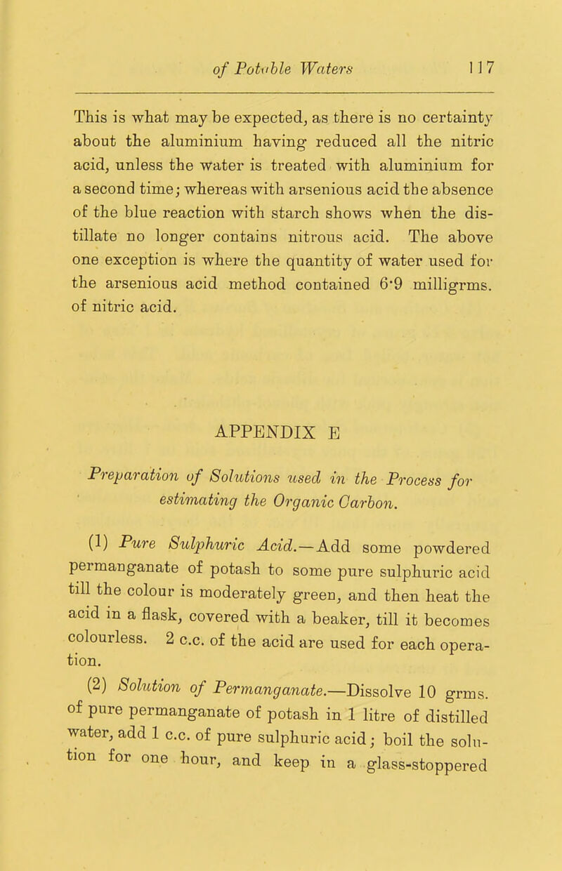 This is what maybe expected, as there is no certainty about the aluminium having reduced all the nitric acid, unless the water is treated with aluminium for a second time; whereas with arsenious acid the absence of the blue reaction with starch shows when the dis- tillate no longer contains nitrous acid. The above one exception is where the quantity of water used for the arsenious acid method contained 69 milligrms. of nitric acid. APPENDIX E Preparation of Solutions used in the Process for estimating the Organic Oarhon. (1) Pure Sulphuric Acid.—Add some powdered permanganate of potash to some pure sulphuric acid till the colour is moderately green, and then heat the acid in a flask, covered with a beaker, till it becomes colourless. 2 c.c. of the acid are used for each opera- tion. (2) Solution of Permanganate.—Dissolve 10 grms. of pure permanganate of potash in 1 litre of distilled water, add 1 c.c. of pure sulphuric acid; boil the solu- tion for one hour, and keep in a glass-stoppered
