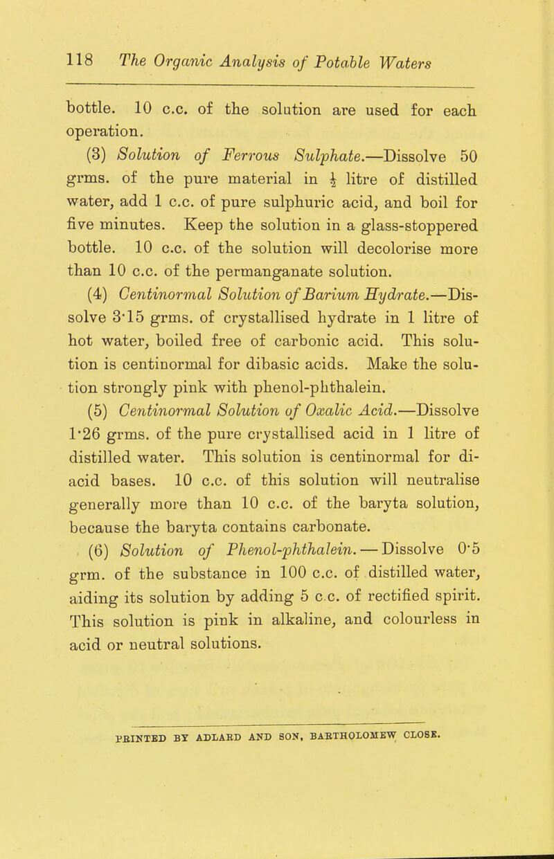 bottle. 10 c.c. of the solution are used for each operation, (3) Solution of Ferrous Sulphate.—Dissolve 50 grms. of the pure material in ^ of distilled water, add 1 c.c. of pure sulphuric acid, and boil for five minutes. Keep the solution in a glass-stoppered bottle. 10 c.c. of the solution will decolorise more than 10 c.c. of the permanganate solution. (4) Centinormal Solution of Barium Hydrate.—Dis- solve 3’15 grms. of crystallised hydrate in 1 litre of hot water, boiled free of carbonic acid. This solu- tion is centinormal for dibasic acids. Make the solu- tion strongly pink with phenol-phthalein. (5) Centinormal Solution of Oxalic Acid.—Dissolve 1‘26 grms. of the pure crystallised acid in 1 litre of distilled water. This solution is centinormal for di- acid bases. 10 c.c. of this solution will neutralise generally more than 10 c.c. of the baryta solution, because the baryta contains carbonate. (6) Solution of Phenol-phthalein. — Dissolve 0'5 grm. of the substance in 100 c.c. of distilled water, aiding its solution by adding 5 c.c. of rectified spirit. This solution is pink in alkaline, and colourless in acid or neutral solutions. PBINTBD BT ADLAED AND SON, BABTHODOSIEW CLOSE.