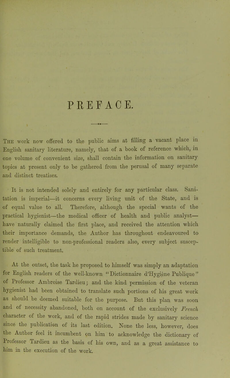 PREFACE. I M The work now offered to the public aims at filling a vacant place in English sanitary literature, namely, that of a book of reference which, in one volume of convenient size, shall contain the information on sanitary topics at present only to be gathered from the perusal of many separate and distinct treatises. It is not intended solely and entirely for any particular class. Sani- tation is imperial—it concerns every living unit of the State, and is of equal value to all. Therefore, although the special wants of the practical hygienist—the medical officer of health and public analyst— have naturally claimed the first place, and received the attention which their importance demands, the Author has throughout endeavoured to render intelligible to non-professional readers also, every subject suscep- tible of such treatment. At the outset, the task he proposed to himself was simply an adaptation for English readers of the well-known “ Dictionnaire d’Hygiene Publique ” of Professor Ambroise Tardieu; and the kind permission of the veteran hygienist had been obtained to translate such portions of his great work as should be deemed suitable for the purpose. But this plan was soon and of necessity abandoned, both on account of the exclusively French character ol the work, and of the rapid strides made by sanitary science since the publication of its last edition. None the less, however, does the Author feel it incumbent on him to acknowledge the dictionary of Professor Tardieu as the basis of his own, and as a great assistance to him in the execution of the work.