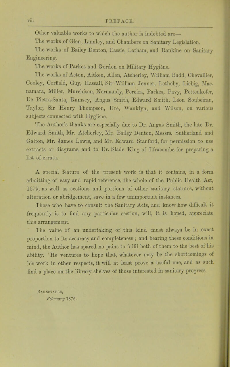 Other valuable works to which the author is indebted are— I he works of Glen, Lumley, and Chambers on Sanitary Legislation. The works of Bailey Denton, Eassie, Latham, and Rankine on Sanitary Engineering. The works of Parkos and Gordon on Military Hygiene. The works of Acton, Aitken, Allen, Atcherley, William Budd, Chevallier, Cooley, Corfield, Guy, Hassall, Sir William Jenner, Letheby, Liebig, Mac- namara, Miller, Murchison, Normandy, Pereira, Parkes, Pavy, Pettenkofer, De Pietra-Santa, Bumsey, Angus Smith, Edward Smith, LtSon Soubeiran, Taylor, Sir Henry Thompson, Ure, Wanklyn, and Wilson, on various subjects connected with Hygiene. The Author’s thanks are especially due to Dr. Angus Smith, the late Dr. Edward Smith, Mr. Atcherley, Mr. Bailey Denton, Messrs. Sutherland and Galton, Mr. James Lewis, and Mr. Edward Stanford, for permission to use extracts or diagrams, and to Dr. Slade King of Ilfracombe for preparing a list of errata. A special feature of the present work is that it contains, in a form admitting of easy and rapid reference, the whole of the Public Health Act, 1875, as well as sections and portions of other sanitary statutes, without alteration or abridgement, save in a few unimportant instances. Those who have to consult the Sanitary Acts, and know how difficult it frequently is to find any particular section, will, it is hoped, appreciate this arrangement. The value of an undertaking of this kind must always be in exact proportion to its accuracy and completeness ; and bearing these conditions in mind, the Author has spared no pains to fulfil both of them to the best of his ability. He ventures to hope that, whatever may be the shortcomings of his work in other respects, it will at least prove a useful one, and as such find a place on the library shelves of those interested in sanitary progress. Barnstaple, February 1876.