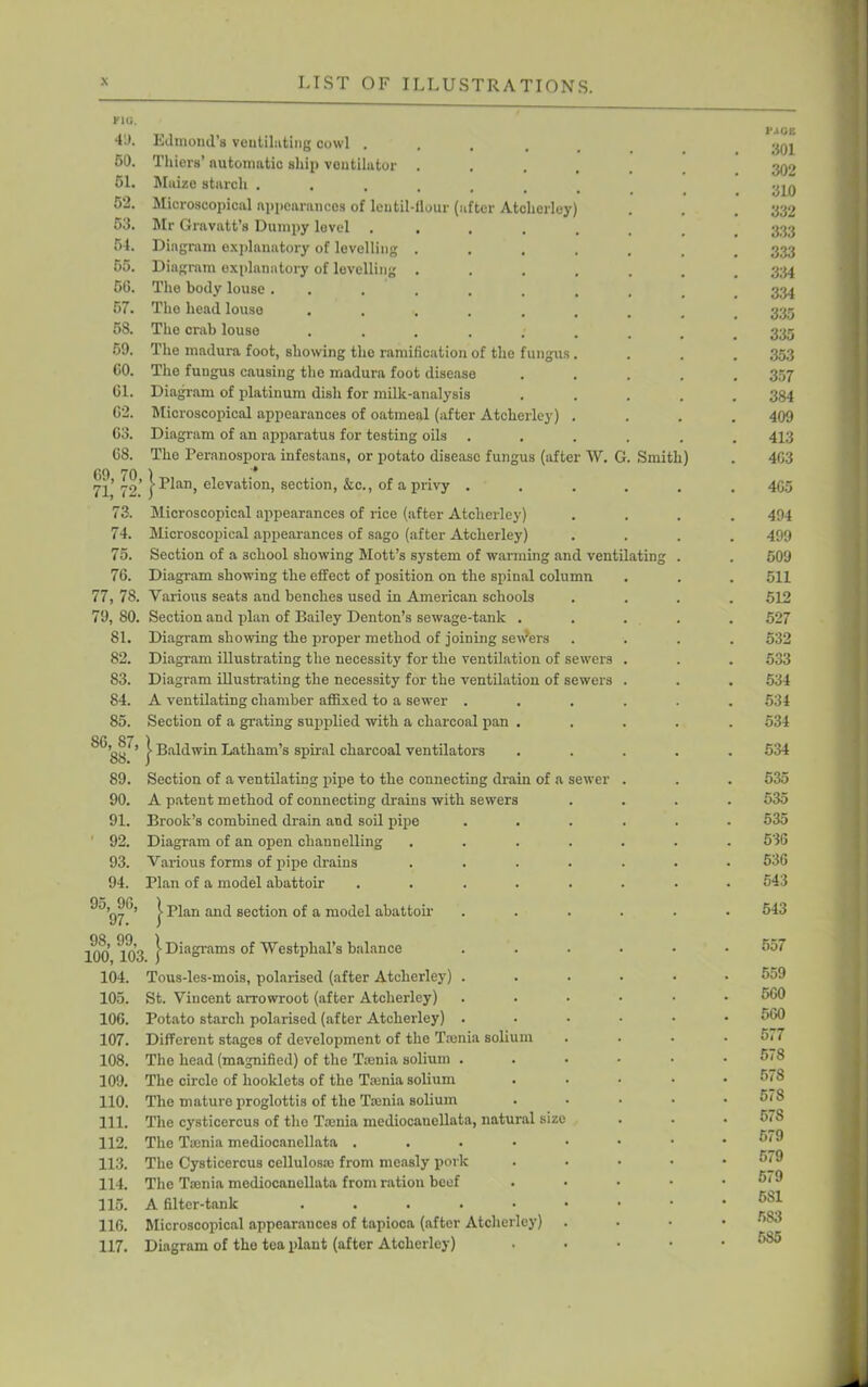 KKi. 41). 50. 51. 52. 53. 54. 55. 56. 57. 58. 59. CO. 61. 62. 63. 68. Edmond’s ventilating cowl .... Thiers’ automatic ship ventilator . Maize starch ..... Microscopical appearances of lentil-flour (after Atclierley Mr Gravatt’s Dumpy level .... Diagram explanatory of levelling . Diagram explanatory of levelling . The body louse . . The head louse ..... The crab louse ..... The madura foot, showing the ramification of the fungus The fungus causing the madura foot disease Diagram of platinum dish for milk-analysis Microscopical appearances of oatmeal (after Atclierley) Diagram of an apparatus for testing oils The Peranospora infestans, or potato disease fungus (after W. of a privy . 7l’ 79’ j’Llan, elevation, section, &c. 73. Microscopical appearances of rice (after Atclierley) 74. Microscopical appearances of sago (after Atclierley) 75. Section of a 3cliool showing Mott’s system of warming and ventilating 76. Diagram showing the effect of position on the spinal column 77, 78. Various seats and benches used in American schools 79, SO. Section and plan of Bailey Denton’s sewage-tank . 81. Diagram showing the proper method of joining senders 82. Diagram illustrating the necessity for the ventilation of sewers 83. Diagram illustrating the necessity for the ventilation of sewers 84. A ventilating chamber affixed to a sewer . 85. Section of a grating supplied with a charcoal pan 86 87 1 88 * I BaI<l'vin Latham’s spiral charcoal ventilators 89. Section of a ventilating pipe to the connecting drain of a sewer 90. A patent method of connecting drains with sewers 91. Brook’s combined drain and soil pipe 1 92. Diagram of an open channelling 93. Various forms of pipe drains 94. Plan of a model abattoir 95, 96, 97. > Plan and section of a model abattoir 100 103 | Diagrams of Westphal’s balance 104. Tous-les-mois, polarised (after Atclierley) 105. St. Vincent arrowroot (after Atclierley) 106. Potato starch polarised (after Atclierley) 107. Different stages of development of the Taenia solium 108. The head (magnified) of the Taenia solium . 109. The circle of booklets of the Tienia solium 110. The mature proglottis of the Taenia solium 111. The cysticercus of tho Taenia mediocaucllata, natural size 112. The Tienia mediocanellata . 113. The Cysticercus cellulosae from measly pork 114. The Tienia mediocanellata from ration beef 115. A filter-tank ..... 116. Microscopical appearances of tapioca (after Atclierley) 117. Diagram of the tea plant (after Atclierley) Smith) non 301 302 310 332 333 333 334 334 335 335 353 357 384 409 413 463 465 494 499 509 511 512 527 532 533 534 534 534 534 535 535 535 536 536 543 543 557 559 560 560 577 578 578 578 578 579 579 579 581 5S3 585