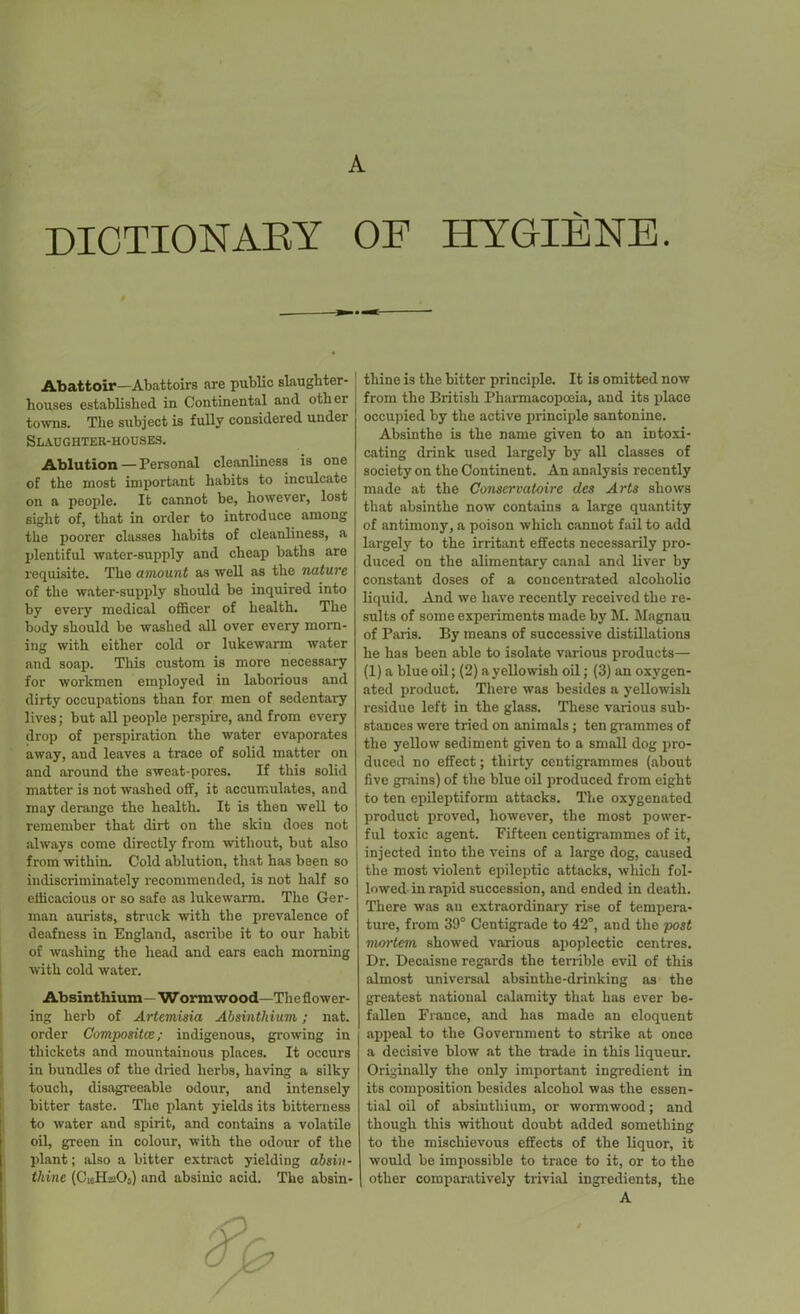 A DICTIONARY OF HYGIENE. Abattoir—Abattoirs are public slaughter- houses established in Continental and other towns. The subject is fully considered under Slaughter-houses. Ablution — Personal cleanliness is one of the most important habits to inculcate on a people. It cannot be, however, lost sight of, that in order to introduce among the poorer classes habits of cleanliness, a plentiful water-supply and cheap baths are requisite. The amount as well as the Tiaturc of the water-supply should be inquired into by every medical officer of health. The body should be washed all over every morn- ing with either cold or lukewarm water and soap. This custom is more necessary for workmen employed in laborious and dirty occupations than for men of sedentary lives; but all people perspire, and from every drop of perspiration the water evaporates away, and leaves a trace of solid matter on and around the sweat-pores. If this solid matter is not washed off, it accumulates, and may derange the health. It is then well to remember that dirt on the skin does not always come directly from without, but also from within. Cold ablution, that has been so indiscriminately recommended, is not half so efficacious or so safe as lukewarm. The Ger- man aurists, struck with the prevalence of deafness in England, ascribe it to our habit of washing the head and ears each morning with cold water. Absinthium—Wormwood—The flower- ing herb of Artemisia Absinthium; nat. order Composites; indigenous, growing in thickets and mountainous places. It occurs in bundles of the dried herbs, having a silky touch, disagreeable odour, and intensely bitter taste. The plant yields its bitterness to water and spirit, and contains a volatile oil, green in colour, with the odour of the plant; also a bitter extract yielding absin- tliine (ClcH-,uOj) and absinic acid. The absin- tliine is the hitter principle. It is omitted now from the British Pharmacopoeia, and its place occupied by the active principle santonine. Absinthe is the name given to an intoxi- cating drink used largely by all classes of society on the Continent. An analysis recently made at the Conservatoire des Arts shows that absinthe now contains a large quantity of antimony, a poison which cannot fail to add largely to the irritant effects necessarily pro- duced on the alimentary canal and liver by constant doses of a concentrated alcoholic liquid. And we have recently received the re- sults of some experiments made by M. Magnau of Paris. By means of successive distillations he has been able to isolate various products— (1) a blue oil; (2) a yellowish oil; (3) an oxygen- ated product. There was besides a yellowish residue left in the glass. These various sub- stances were tried on animals; ten grammes of the yellow sediment given to a small dog pro- duced no effect; thirty centigrammes (about five grains) of the blue oil produced from eight to ten epileptiform attacks. The oxygenated product proved, however, the most power- ful toxic agent. Fifteen centigrammes of it, injected into the veins of a large dog, caused the most violent epileptic attacks, which fol- lowed-in rapid succession, and ended in death. There was an extraordinary rise of tempera- ture, from 39° Centigrade to 42°, and the post mortem showed various apoplectic centres. Dr. Decaisne regards the terrible evil of this almost universal absinthe-drinking as the greatest national calamity that has ever be- fallen France, and has made an eloquent appeal to the Government to strike at once a decisive blow at the trade in this liqueur. Originally the only important ingredient in its composition besides alcohol was the essen- tial oil of absinthium, or wormwood; and though this without doubt added something to the mischievous effects of the liquor, it would be impossible to trace to it, or to the other comparatively trivial ingredients, the A