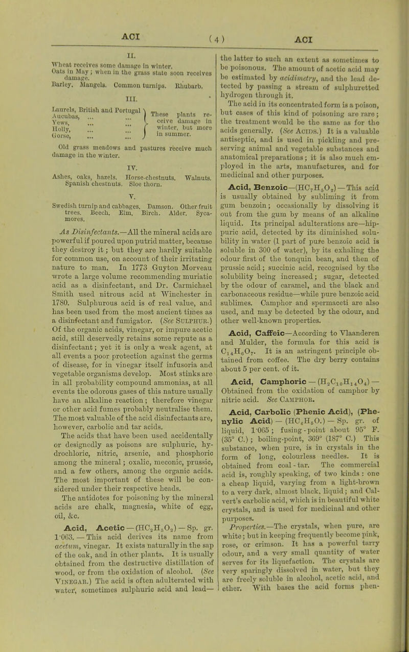 II. Wheat receives some damage In winter. Oats in May ; when in the grass state soon receives damage. liarley. Mangels. Common turnips. Rhubarb. III. Laurels, British and Port Aucubas, ... Yews, Holly, dorse. igal | / These plants re- ceive damage in winter, but more in summer. Old grass meadows and pastures receive much damage in the winter. IV. Ashes, oaks, hazels. Horse-chestnuts. Walnuts. Spanish chestnuts. Sloe thorn. V. Swedish turnip and cabbages. Damson. Other fruit trees. Beech. Elm. Birch. Alder. Syca- mores. As Disinfectants.—All the mineral acids are powerful if poured upon putrid matter, because they destroy it; but they are hardly suitable for common use, on account of their irritating nature to man. In 1773 Guyton Morveau wrote a large volume recommending muriatic acid as a disinfectant, and Dr. Carmichael Smith used nitrous acid at Winchester in 1780. Sulphurous acid is of real value, and has been used from the most ancient times as a disinfectant and fumigator. (See Sulphur.) Of the organic acids, vinegar, or impure acetic acid, still deservedly retains some repute as a disinfectant; yet it is only a weak agent, at all events a poor protection against the germs of disease, for in vinegar itself infusoria and vegetable organisms develop. Most stinks are in all probability compound ammonias, at all events the odorous gases of this nature usually have an alkaline reaction; therefore vinegar or other acid fumes probably neutralise them. The most valuable of the acid disinfectants are, however, carbolic and tar acids. The acids that have been used accidentally or designedly as poisons are sulphuric, hy- drochloric, nitric, arsenic, and phosphoric among the mineral; oxalic, meconic, prussic, and a few others, among the organic acids. The most important of these will be con- sidered under their respective heads. The antidotes for poisoning by the mineral acids are chalk, magnesia, white of egg, oil, &c. Acid, Acetic — (HC2H30„) — Sp. gr. 1'0G3.—This acid derives its name from acetum, vinegar. It exists naturally in the sap of the oak, and in other plants. It is usually obtained from the destructive distillation of wood, or from the oxidation of alcohol. (See Vinegar.) The acid is often adulterated with water, sometimes sulphuric acid and lead— the latter to such an extent as sometimes to be poisonous. The amount of acetic acid may be estimated by acidimetry, and the lead de- tected by passing a stream of sulphuretted hydrogen through it. The acid in its concentrated form is a poison, but cases of this kind of poisoning are rare; the treatment would be the same as for the acids generally. (See Acids.) It is a valuable antiseptic, and is used in pickling and pre- serving animal and vegetable substances and anatomical preparations ; it is also much em- ployed in the arts, manufactures, and for medicinal and other purposes. Acid, Benzoic—(HC7Hf,0,) — This acid is usually obtained by subliming it from gum benzoin; occasionally by dissolving it out from the gum by means of an alkaline liquid. Its principal adulterations are—hip- puric acid, detected by its diminished solu- bility in water (1 part of pure benzoic acid is soluble in 300 of water), by its exhaling the odour first of the tonquin bean, and then of prussic acid; succinic acid, recognised by the solubility being increased; sugar, detected by the odour of caramel, and the black and carbonaceous residue—while pure benzoic acid sublimes. Camphor and spermaceti are also used, and may be detected by the odour, and other well-known properties. Acid, Caffeic—According to Vlaanderen and Mulder, the formula for this acid is C14Hc07. It is an astringent principle ob- tained from coffee. The dry berry contains about 5 per cent, of it. Acid, Camphoric — (H.,C10H14O4) — Obtained from the oxidation of camphor by nitric acid. See Camphor. Acid, Carbolic (Phenic Acid), (Fhe- nylic Acid) — (HCcH50.) — Sp. gr. of liquid, 1'065 ; fusing-point about 95° F. (35° C.); boiling-point, 369° (187° C.) This substance, when pure, is in crystals in the form of long, colourless needles. It is obtained from coal-tar. The commercial acid is, roughly speaking, of two kinds : one a cheap liquid, varying from a light-brown to a very dark, almost black, liquid; and Cal- vert’s carbolic acid, which is in beautiful white crystals, and is used for medicinal and other purposes. Properties.—The crystals, when pure, are white; but in keeping frequently become pink, rose, or crimson. It has a powerful tarry odour, and a very small quantity of water serves for its liquefaction. The crystals are very sparingly dissolved in water, but they are freely soluble in alcohol, acetic acid, and ether. With bases the acid forms phen-