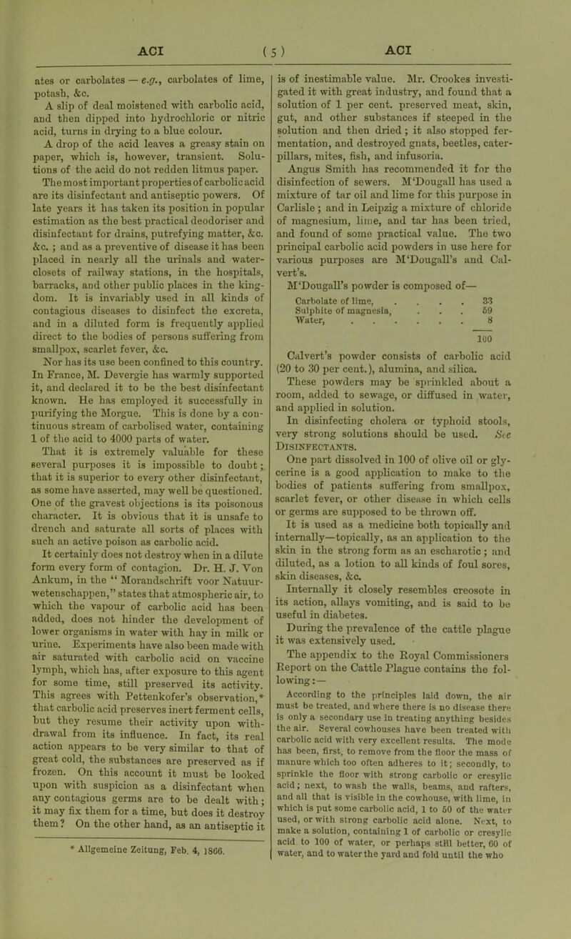 ates or carbolates — e.<7., carbolates of lime, potash, &c. A slip of deal moistened with carbolic acid, and then dipped into hydrochloric or nitric acid, turns in drying to a blue colour. A drop of the acid leaves a greasy stain on paper, which is, however, transient. Solu- tions of the acid do not redden litmus paper. The most important properties of carbolic acid are its disinfectant and antiseptic powers. Of late years it has taken its position in popular estimation as the best practical deodoriser and disinfectant for drains, putrefying matter, &c. &c. ; and as a preventive of disease it has been placed in nearly .all the urinals and water- closets of railway stations, in the hospitals, barracks, and other public places in the king- dom. It is invariably used in all kinds of contagious diseases to disinfect the excreta, and in a diluted form is frequently applied direct to the bodies of persons suffering from smallpox, scarlet fever, &c. Nor has its use been confined to this country. In France, M. Devergie has warmly supported it, and declared it to be the best disinfectant known. He has employed it successfully in purifying the Morgue. This is done by a con- tinuous stream of carbolised water, containing 1 of the acid to 4000 parts of water. That it is extremely valuable for these several purposes it is impossible to doubt; that it is superior to every other disinfectant, as some have asserted, may well be questioned. One of the gravest objections is its poisonous character. It is obvious that it is unsafe to drench and saturate all sorts of places with such an active poison as carbolic acid. It certainly does not destroy when in a dilute form every form of contagion. Dr. H. J. Yon Ankurn, in the “ Morandschrift voor Natuur- wetenschappen,” states that atmospheric air, to which the vapour of carbolic acid has been added, does not hinder the development of lower organisms in water with hay in milk or uriue. Experiments have also been made with air saturated with carbolic acid on vaccine lymph, which has, after exposure to this agent for some time, still preserved its activity. This agrees with Pettenkofer’s observation,* that carbolic acid preserves inert ferment cells, but they resume their activity upon with- drawal from its influence. In fact, its real action appears to be very similar to that of great cold, the substances are preserved as if frozen. On this account it must be looked upon with suspicion as a disinfectant when any contagious germs are to be dealt -with; it may fix them for a time, but does it destroy them ? On the other hand, as an antiseptic it * Allgemeine Zeitung, Feb. 4, 1866. is of inestimable value. Mr. Crookes investi- gated it with great industry, and found that a solution of 1 per cent, preserved meat, skin, gut, and other substances if steeped in the solution and then dried; it also stopped fer- mentation, and destroyed gnats, beetles, cater- pillars, mites, fish, and infusoria. Angus Smith has recommended it for the disinfection of sewers. M'Dougall has used a mixture of tar oil and lime for this purpose in Carlisle ; and in Leipzig a mixture of chloride of magnesium, lime, and tar has been tried, and found of some practical value. The two principal carbolic acid powders in use here for various purposes are M'Dougall’s and Cal- vert’s. M‘Dougall’s powder is composed of— Carbolate of lime, .... 33 Sulphite of magnesia, ... 69 Water, 8 100 Calvert’s powder consists of carbolic acid (20 to 30 per cent.), alumina, and silica. These powders may be sprinkled about a room, added to sewage, or diffused in water, and applied in solution. In disinfecting cholera or typhoid stools, very strong solutions should be used. See Disinfectants. One part dissolved in 100 of olive oil or gly- cerine is a good application to make to the bodies of patients suffering from smallpox, scarlet fever, or other disease in which cells or germs are supposed to be thrown off. It is used as a medicine both topically and internally—topically, as an application to the skin in the strong form as an escharotic ; and diluted, as a lotion to all kinds of foul sores, skin diseases, &c. Internally it closely resembles creosote in its action, allays vomiting, and is said to be useful in diabetes. During the prevalence of the cattle plague it was extensively used. The appendix to the Royal Commissioners Report on the Cattle Plague contains the fol- lowing:— According to the principles laid down, the air must be treated, and where there is no disease there is only a secondary use in treating anything besides the air. Several cowhouses have been treated with carbolic acid with very excellent results. The mode has been, first, to remove from the floor the mass of manure which too often adheres to it; secondly, to sprinkle the floor with strong carbolic or cresylic acid; next, to wash the walls, beams, and rafters, and all that is visible in the cowhouse, with lime, in which is put some carbolic acid, 1 to 50 of the water used, or with strong carbolic acid alone. Next, to make a solution, containing 1 of carbolic or cresylic acid to 100 of water, or perhaps strll better, 60 of water, and to water the yard and fold until the who