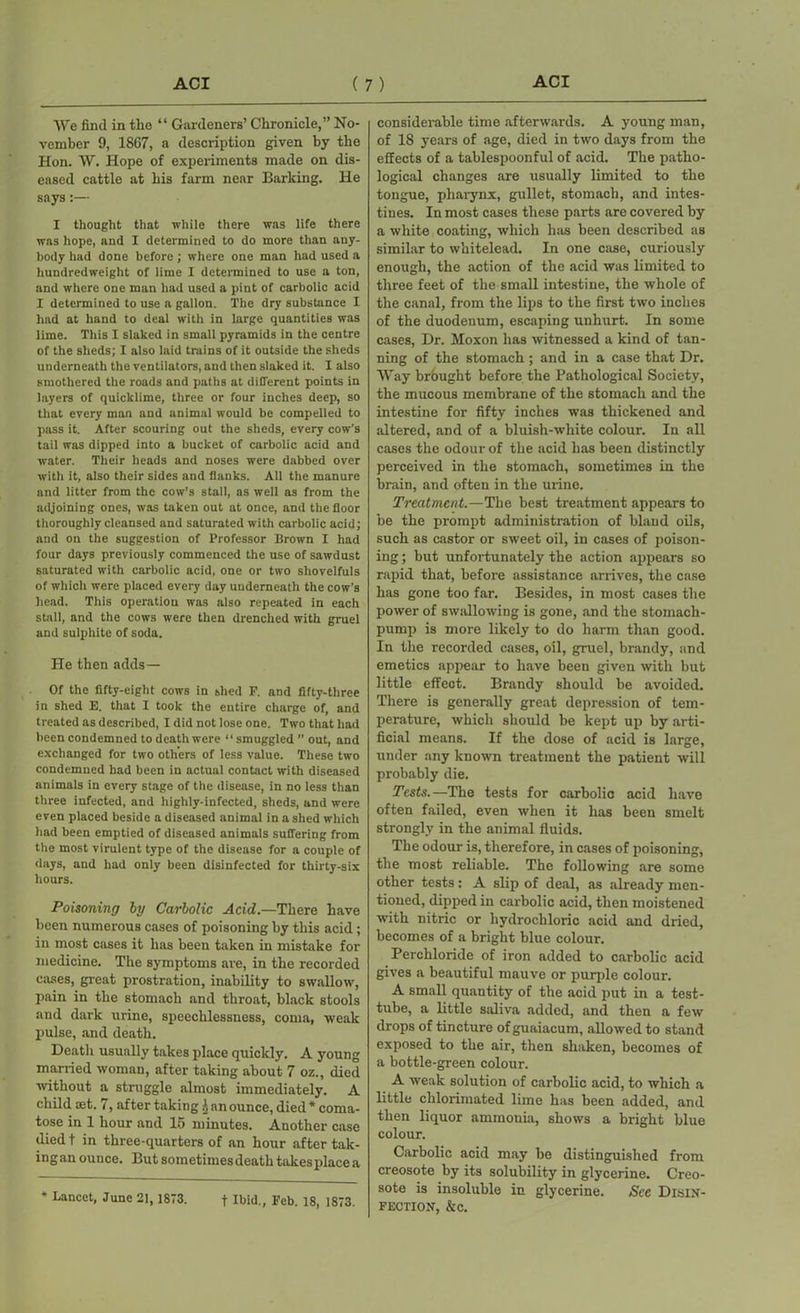 We find in the “ Gardeners’ Chronicle,” No- vember 9, 1867, a description given by the Hon. W. Hope of experiments made on dis- eased cattle at his farm near Barking. He says:— I thought that while there was life there was hope, and I determined to do more than any- body had done before ; where one man had used a hundredweight of lime I determined to use a ton, and where one man had used a pint of carbolic acid I determined to use a gallon. The dry substance I had at hand to deal with in large quantities was lime. This I slaked in small pyramids in the centre of the sheds; I also laid trains of it outside the sheds underneath the ventilators, and then slaked it. I also smothered the roads and paths at different points in layers of quicklime, three or four inches deep, so that every man and animal would be compelled to pass it. After scouring out the sheds, every cow's tail was dipped into a bucket of carbolic acid and water. Their heads and noses were dabbed over with it, also their sides and flanks. All the manure and litter from the cow’s stall, as well as from the adjoining ones, was taken out at once, and the floor thoroughly cleansed and saturated with carbolic acid; and on the suggestion of Professor Brown I had four days previously commenced the use of sawdust saturated with carbolic acid, one or two shovelfuls of which were placed every day underneath the cow’s head. This operation was also repeated in each stall, and the cows were then drenched with gruel and sulphite of soda. He then adds— Of the fifty-eight cows in shed P. and fifty-three in shed E. that I took the entire charge of, and treated as described, I did not lose one. Two that had been condemned to death were “smuggled ” out, and exchanged for two others of less value. These two condemned had been in actual contact with diseased animals in every stage of the disease, in no less than three infected, and highly-infected, sheds, and were even placed beside a diseased animal in a shed which had been emptied of diseased animals suffering from the most virulent type of the disease for a couple of days, and had only been disinfected for thirty-six hours. Poisoning by Carbolic Acid.—There have been numerous cases of poisoning by this acid ; in most cases it has been taken in mistake for medicine. The symptoms are, in the recorded eases, great prostration, inability to swallow, pain in the stomach and throat, black stools and dark urine, speechlessness, coma, weak pulse, and death. Deatli usually takes place quickly. A young married woman, after taking about 7 oz., died without a struggle almost immediately. A child set. i, after taking ^ an ounce, died * coma- tose in 1 hour and 15 minutes. Another case diedt in three-quarters of an hour after tak- ing an ounce. But sometimes death takes place a * Lancet, June 21, 1873. f Ibid., Feb. 18, 1873. considerable time afterwards. A young man, of 18 years of age, died in two days from the effects of a tablespoonful of acid. The patho- logical changes are usually limited to the tongue, pharynx, gullet, stomach, and intes- tines. In most cases these parts are covered by a white coating, which has been described as similar to whitelead. In one case, curiously enough, the action of the acid was limited to three feet of the small intestine, the whole of the canal, from the lips to the first two inches of the duodenum, escaping unhurt. In some cases, Dr. Moxon has witnessed a kind of tan- ning of the stomach ; and in a case that Dr. Way brought before the Pathological Society, the mucous membrane of the stomach and the intestine for fifty inches was thickened and altered, and of a bluish-white colour. In all cases the odour of the acid has been distinctly perceived in the stomach, sometimes in the brain, and often in the urine. Treatment.—The best treatment appears to be the prompt administration of bland oils, such as castor or sweet oil, in cases of poison- ing ; but unfortunately the action appears so rapid that, before assistance arrives, the case has gone too far. Besides, in most cases the power of swallowing is gone, and the stomach- pump is more likely to do harm than good. In the recorded cases, oil, gruel, brandy, and emetics appear to have been given with but little effect. Brandy should be avoided. There is generally great depression of tem- perature, which should be kept up by arti- ficial means. If the dose of acid is large, under any known treatment the patient will probably die. Tests.—The tests for carbolic acid have often failed, even when it has been smelt strongly in the animal fluids. The odour is, therefore, in cases of poisoning, the most reliable. The following are some other tests: A slip of deal, as already men- tioned, dipped in carbolic acid, then moistened with nitric or hydrochloric acid and dried, becomes of a bright blue colour. Perchloride of iron added to carbolic acid gives a beautiful mauve or purple colour. A small quantity of the acid put in a test- tube, a little saliva added, and then a few drops of tincture of guaiacum, allowed to stand exposed to the air, then shaken, becomes of a bottle-green colour. A weak solution of carbolic acid, to which a little chlorimated lime has been added, and then liquor ammonia, shows a bright blue colour. Carbolic acid may be distinguished from creosote by its solubility in glycerine. Creo- sote is insoluble in glycerine. See Disin- fection, &c.