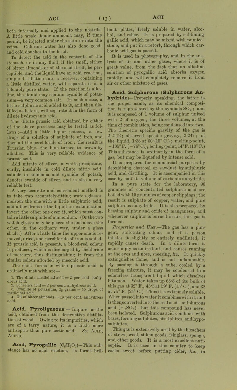 both internally and applied to the nostrils. A little weak liquor ammonia may, if time permit, be injected uuder the skin or into the veins. Chlorine water has also done good, and cold douches to the head. To detect the acid in the contents of the stomach, or in any fluid, if tlio smell, either of bitter almonds or of the acid itself, be per- ceptible, and the liquid have an acid reaction, simple distillation into a receiver, containing a little distilled water, will separate it in a tolerably pure state. If the reaction is alka- line, the liquid may contain cyanide of potas- sium—a very common salt. In such a case, a little sulphuric acid added to it, and then dis- tilled as before, will separate it in the form of dilute hydrocyanic acid. The dilute prussic acid obtained by either of the above processes may be tested as fol- lows Add a little liquor potassa, a few drops of a solution of sulphate of iron, and then a little perchloride of iron : the result is Prussian blue—the blue turned to brown by alkalies. This is very reliable evidence of prussic acid. Add nitrate of silver, a white precipitate, curdy, insoluble in cold dilute nitric acid, soluble in ammonia and cyanide of potash, denotes cyanide of silver, and is also a very reliable test. A very accurate and convenient method is to take two accurately-fitting watch-glasses, moisten the one with a little sulphuric acid, add a few drops of the liquid for examination, invert the other one over it, which must con- tain a little sulphide of ammonium. (Or the two watch-glasses may be placed the one above the other, in the ordinary way, under a glass shade.) After a little time the upper one is re- moved, dried, and perchloride of iron is added. If prussic acid is present, a blood-red colour is produced, which is discharged by bichloride of mercury, thus distinguishing it from the similar colour afforded by meconic acid. The chief forms in which prussic acid is ordinarily met with are— 1. The dilute medicinal acid = 2 per cent, anhy- drous acid. 2. Schcele’s acid = 2 per cent, anhydrous acid. 3. Cyanide of potassium, grains — 50 drops of medicinal acid. 4. Oil of bitter almonds = 13 per cent, anhydrous acid. Acid, Pyroligneous — Impure acetic acid, obtained from the destructive distilla- tion of wood. Owing to its impurities, which are of a tarry nature, it is a little more antiseptic than pure acetic acid. See Acid, Acetic. Acid, Fyrogallic (CGTr60.,)—Tliis sub- stance has no acid reaction. It forms bril- liant plates, freely soluble in water, alco- hol, and ether. It is prepared by subliming gallic acid, which may be mixed with pumice- stone, and put in a retort, through which car- bonic acid gas is passed. It is used in photography, and in the ana- lysis of air and other gases, where it is of great value, from the fact that an alkaline solution of pyrogallic acid absorbs oxygen rapidly, and will completely remove it from air or other mixture of gases. Acid, Sulphurous (Sulphurous An- hydride)—Properly speaking, the latter is the proper name, as its chemical composi- tion is represented by the symbols S02 ; and it is composed of 1 volume of sulphur united with 2 of oxygen, the three volumes, at the time of combination, being condensed into two. The theoretic specific gravity of the gas is 2’2112; observed specific gravity, 2‘247 ; of the liquid, 1'38 at G0°(15° C.); melting-point, -105°F. (-76°C.); boiling-point, 14°F. (10° C.) This substance is ordinarily in the form of a gas, but may be liquefied by intense cold. It is prepared for commercial purposes by deoxidising charcoal or sawdust by sulphuric acid, and distilling. It is accompanied in this case by half its volume of carbonic anhydride. In a pure state for the laboratory, 90 grammes of concentrated sulphuric acid are boiled with 15 grammes of copper clippings; the result is sulphate of copper, water, and pure sulphurous anhydride. It is also prepared by heating sulphur and oxide of manganese ; and whenever sulphur is burned in air, this gas is formed. Properties and Uses.—The gas has a pun- gent, suffocating odour, and if a person inhales it slightly or entirely undiluted, it rapidly causes death. In a dilute form it acts simply as an irritant, and causes running at the eyes and nose, sneezing, &c. It quickly extinguishes flame, and is not inflammable. By passing it through a tube, cooled by a freezing mixture, it may be condensed to a colourless transparent liquid, which dissolves bitumen. Water takes up 68'8 of its bulk of this gas at 32° F., 43 ‘5 at 59° F. (15° C.), and 32 at 75° F. (24° C.) Thus it is extremely soluble. When passed into water it combines with it, and is then,converted into the real acid—sulphurous acid (H..SO3)—but this compound has never been isolated. Sulphurous acid combines with bases, forming sulphites, bisulphites, and hypo- sulphites. This gas is extensively used by the bleachers of straw, wool, silken goods, isinglass, sponge, and other goods. It is a most excellent anti- septic. It is used in this country to keep casks sweet before putting cider, &c., in