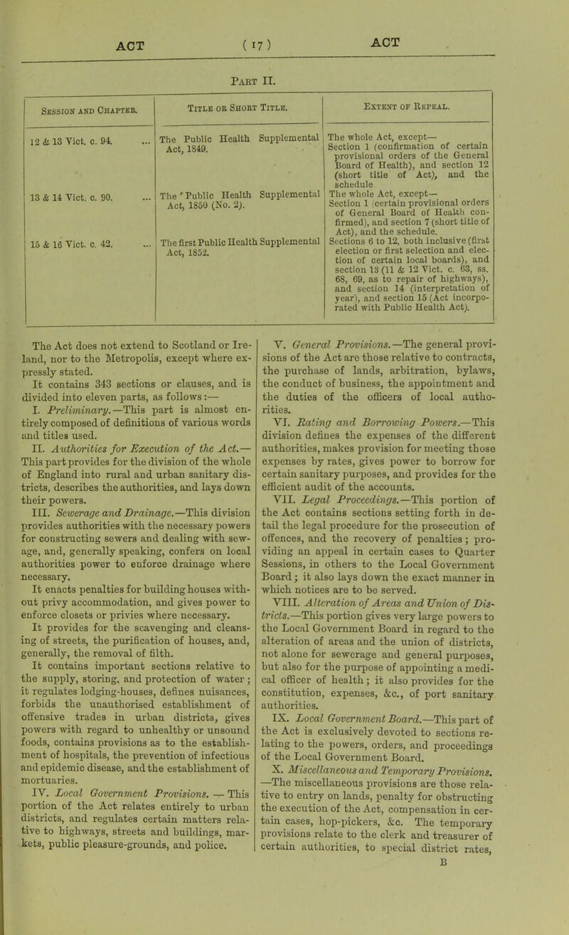 Part II. Session and Chapter. Title or Short Title. Extent of Repeal. 12 & 13 Viet. c. 94. The Public Health Supplemental Act, 1849. The whole Act, except— Section 1 (confirmation of certain provisional orders of the General Board of Health), and section 12 (short title of Act), and the schedule 13 & 14 Viet. c. 90. The r Public Health Supplemental Act, 1850 (No. 2). The whole Act, except— Section 1 certain provisional orders of General Board of Health con- firmed), and section 7 (short title of Act), and the schedule. 15 & 10 Viet. c. 42. The first Public Health Supplemental Act, 1852. Sections 6 to 12, both inclusive (first election or first selection and elec- tion of certain local boards), and section 13 (11 & 12 Viet. c. 63, ss. 68, 69, as to repair of highways), and section 14 (interpretation of year), and section 15 (Act incorpo- rated with Public Health Act). The Act does not extend to Scotland or Ire- land, nor to the Metropolis, except where ex- pressly stated. It contains 343 sections or clauses, and is divided into eleven parts, as follows:— I. Preliminary.—This part is almost en- tirely composed of definitions of various words and titles used. II. Authorities for Execution of the Act.— This part provides for the division of the whole of England into rural and urban sanitary dis- tricts, describes the authorities, and lays down their powers. III. Sewerage and Drainage.—This division provides authorities with the necessary powers for constructing sewers and dealing with sew- age, and, generally speaking, confers on local authorities power to enforce drainage where necessary. It enacts penalties for building houses with- out privy accommodation, and gives power to enforce closets or privies where necessary. It provides for the scavenging and cleans- ing of streets, the purification of houses, and, generally, the removal of filth. It contains important sections relative to the supply, storing, and protection of water; it regulates lodging-houses, defines nuisances, forbids the unauthorised establishment of offensive trades in urban districts, gives powers with regard to unhealthy or unsound foods, contains provisions as to the establish- ment of hospitals, the prevention of infectious and epidemic disease, and the establishment of mortuaries. IV. Local Government Provisions. — This portion of the Act relates entirely to urban districts, and regulates certain matters rela- tive to highways, streets and buildings, mar- kets, public pleasure-grounds, and police. V. General Provisions.—The general provi- sions of the Act are those relative to contracts, the purchase of lands, arbitration, bylaws, the conduct of business, the appointment and the duties of the officers of local autho- rities. VI. Rating and Borrowing Powers.—This division defines the expenses of the different authorities, makes provision for meeting those expenses by rates, gives power to borrow for certain sanitary purposes, and provides for the efficient audit of the accounts. VII. Legal Proceedings.—This portion of the Act contains sections setting forth in de- tail the legal procedure for the prosecution of offences, and the recovery of penalties; pro- viding an appeal in certain cases to Quarter Sessions, in others to the Local Government Board; it also lays down the exact manner in which notices are to be served. VIII. Alteration of Areas and Union of Dis- tricts.—This portion gives very large powers to the Local Government Board in regard to the alteration of areas and the union of districts, not alone for sewerage and general purposes, but also for the purpose of appointing a medi- cal officer of health ; it also provides for the constitution, expenses, &c., of port sanitary authorities. IX. Local Government Board.—This part of the Act is exclusively devoted to sections re- lating to the powers, orders, and proceedings of the Local Government Board. X. Miscellaneous and Temporary Provisions. —The miscellaneous provisions are those rela- tive to entry on lands, penalty for obstructing the execution of the Act, compensation in cer- tain cases, hop-pickers, &c. The temporary provisions relate to the clerk and treasurer of certain authorities, to special district rates, B