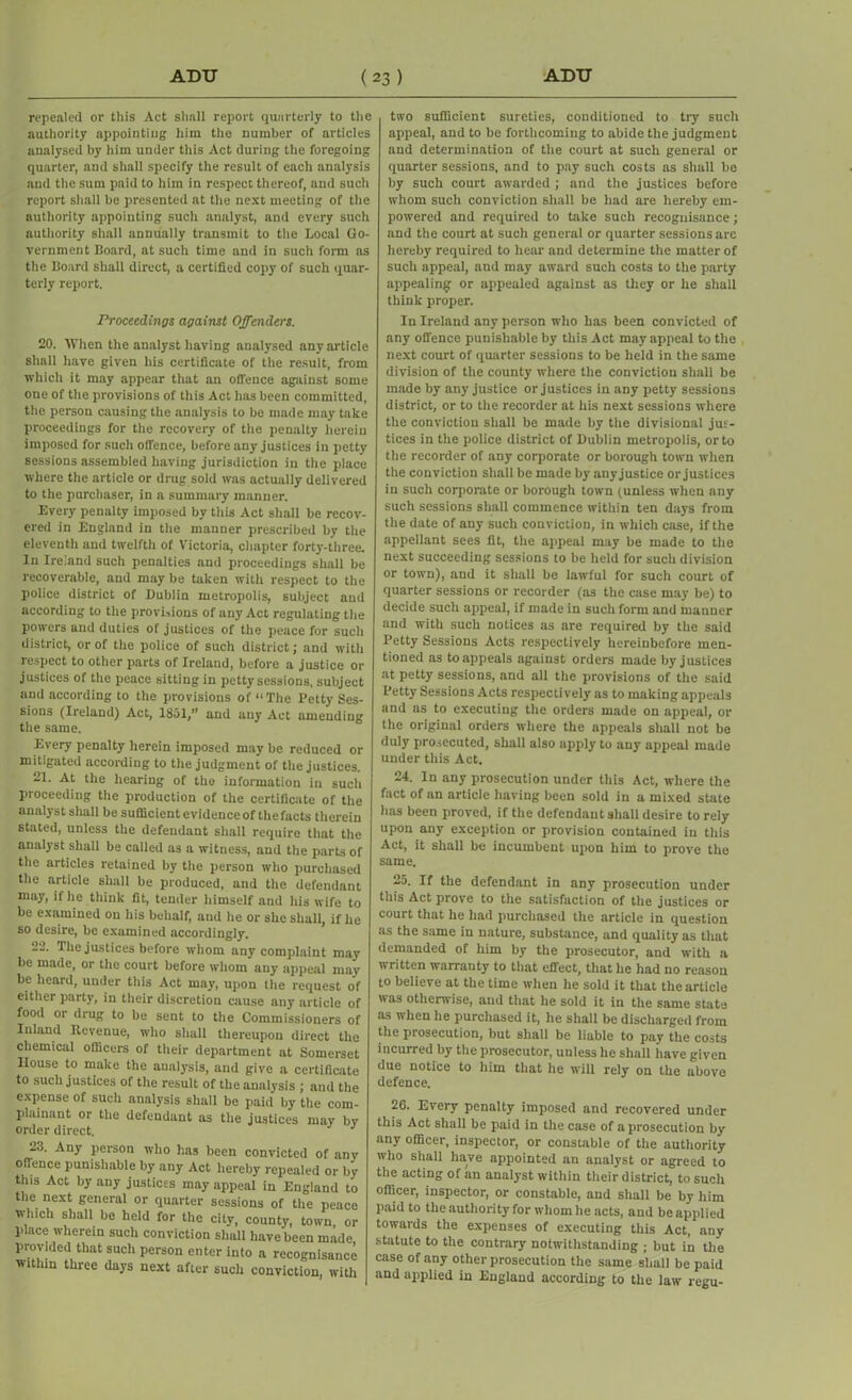 repealed or this Act shall report quarterly to the authority appointing him the number of articles analysed by him under this Act during the foregoing quarter, and shall specify the result of each analysis and the sum paid to him in respect thereof, and such report shall be presented at the next meeting of the authority appointing such analyst, and every such authority shall annually transmit to the Local Go- vernment Board, at such time and in such form as the Board shall direct, a certified copy of such quar- terly report. Proceedings against Offenders. 20. When the analyst having analysed any article shall have given his certificate of the result, from which it may appear that an offence against some one of the provisions of this Act has been committed, the person causing the analysis to be made may take proceedings for the recovery of the penalty herein imposed for such offence, before any justices in petty sessions assembled having jurisdiction in the place where the article or drug sold was actually delivered to the purchaser, in a summary manner. Every penalty imposed by this Act shall be recov- ered in England in the manner prescribed by the eleventh and twelfth of Victoria, chapter forty-three. In Ireland such penalties and proceedings shall be recoverable, and may be taken with respect to the police district of Dublin metropolis, subject and according to the provisions of any Act regulating the powers and duties of justices of the peace for such district, or of the police of such district; and with respect to other parts of Ireland, before a justice or justices of the peace sitting in petty sessions, subject and according to the provisions of “The Petty Ses- sions (Ireland) Act, 1851,” and any Act amending the same. Every penalty herein imposed may be reduced or mitigated according to the judgment of the justices. 21. At the hearing of the information in such proceeding the production of the certificate of the analyst shall be sufficient evidence of the facts therein stated, unless the defendant shall require that the analyst shall be called as a witness, and the parts of the articles retained by the person who purchased the article shall be produced, and the defendant may, if he think fit, tender himself and his wife to be examined on his behalf, and he or she shall, if he so desire, be examined accordingly. 22. The justices before whom any complaint may be made, or the court before whom any appeal may be heard, under this Act may, upon the request of either party, in their discretion cause any article of food or drug to be sent to the Commissioners of Inland Revenue, who shall thereupon direct the chemical officers of their department at Somerset House to make the analysis, and give a certificate to such justices of the result of the analysis ; and the expense of such analysis shall be paid by the com- plainant or the defendant as the justices may bv order direct. J 23. Any person who has been convicted of any offence punishable by any Act hereby repealed or by this Act by any justices may appeal in England to the next general or quarter sessions of the peace which shall be held for the city, county, town or place wherein such conviction shall have been made provided that such person enter into a recognisance within three days next after such conviction, with two sufficient sureties, conditioned to try such appeal, and to be forthcoming to abide the judgment and determination of the court at such general or quarter sessions, and to pay such costs as shall be by such court awarded ; and the justices before whom such conviction shall be had are hereby em- powered and required to take such recognisance; and the court at such general or quarter sessions arc hereby required to hear and determine the matter of such appeal, and may award such costs to the party appealing- or appealed against as they or he shall think proper. In Ireland any person who has been convicted of any offence punishable by this Act may appeal to the next court of quarter sessions to be held in the same division of the county where the conviction shall be made by any justice or justices in any petty sessions district, or to the recorder at his next sessions where the conviction shall be made by the divisional jus- tices in the police district of Dublin metropolis, or to the recorder of any corporate or borough town when the conviction shall be made by anyjustice or justices in such corporate or borough town (unless when any such sessions shall commence within ten days from the date of any such conviction, in which case, if the appellant sees fit, the appeal may be made to the next succeeding sessions to be held for such division or town), and it shall be lawful for such court of quarter sessions or recorder (as the case may be) to decide such appeal, if made in such form and manner and with such notices as are required by the said Betty Sessions Acts respectively hereinbefore men- tioned as to appeals against orders made by justices at petty sessions, and all the provisions of the said Betty Sessions Acts respectively as to making appeals and as to executing the orders made on appeal, or the original orders where the appeals shall not be duly prosecuted, shall also apply to any appeal made under this Act. 24. In any prosecution under this Act, where the fact of an article having been sold in a mixed state has been proved, if the defendant shall desire to rely upon any exception or provision contained in this Act, it shall be incumbent upon him to prove the same. 25. If the defendant in any prosecution under this Act prove to the satisfaction of the justices or court that he had purchased the article in question as the same in nature, substance, and quality as that demanded of him by the prosecutor, and with a written warranty to that effect, that he had no reason to believe at the time when he sold it that the article was otherwise, and that he sold it in the same state as when he purchased it, he shall be discharged from the prosecution, but shall be liable to pay the costs incurred by the prosecutor, unless he shall have given due notice to him that he will rely on the above defence. 26. Every penalty imposed and recovered under this Act shall be paid in the case of a prosecution by any officer, inspector, or constable of the authority who shall have appointed an analyst or agreed to the acting of an analyst within their district, to such officer, inspector, or constable, and shall be by him paid to the authority for whom he acts, and be applied towards the expenses of executing this Act, any statute to the contrary notwithstanding ; but in the case of any other prosecution the same shall be paid and applied in England according to the law regu-