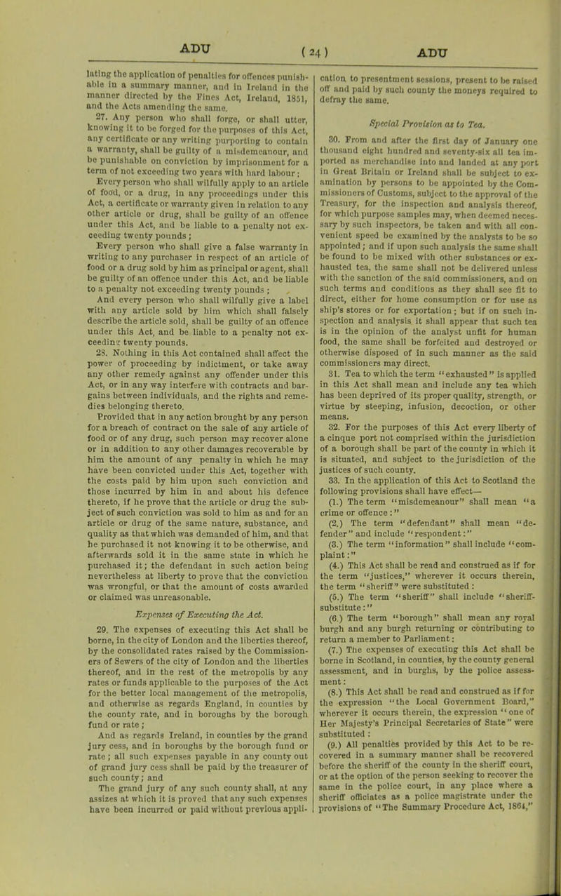 ADU ( 24 ) luting the application of penalties for offences punish- able in a summary manner, and in Ireland in the mnnner directed by the Fines Act, Ireland, 1851, and the Acts amending the same, 27. Any person who shall forge, or shall utter, knowing it to be forged for the purposes of this Act, any certificate or any writing purporting to contain a warranty, shall be guilty of a misdemeanour, and be punishable on conviction by imprisonment for a terra of not exceeding two years with hard labour; Every person who shall wilfully apply to an article of food, or a drug, in any proceedings under this Act, a certificate or warranty given in relation to any other article or drug, shall be guilty of an offence under this Act, and be liable to a penalty not ex- ceeding twenty pounds; Every person who shall give a false warranty in writing to any purchaser in respect of an article of food or a drug sold by him as principal or agent, shall be guilty of an offence under this Act, and be liable to a penalty not exceeding twenty pounds ; And every person who shall wilfully give a label with any article sold by him which shall falsely describe the article sold, shall be guilty of an offence under this Act, and be liable to a penalty not ex- ceeding twenty pounds, 23. Nothing in this Act contained shall affect the power of proceeding by indictment, or take away any other remedy against any offender under this Act, or in any way interfere with contracts and bar- gains between individuals, and the rights and reme- dies belonging thereto. Provided that in any action brought by any person for a breach of contract on the sale of any article of food or of any drug, such person may recover alone or in addition to any other damages recoverable by him the amount of any penalty in which he may have been convicted under this Act, together with the costs paid by him upon such conviction and those incurred by him in and about his defence thereto, if he prove that the article or drug the sub- ject of such conviction was sold to him as and for an article or drug of the same nature, substance, and quality as that which was demanded of him, and that he purchased it not knowing it to be otherwise, and afterwards sold it in the same state in which he purchased it; the defendant in such action being nevertheless at liberty to prove that the conviction was wrongful, or that the amount of costs awarded or claimed was unreasonable. Expanses of Executing the Act. 29. The expenses of executing this Act shall be borne, in the city of London and the liberties thereof, by the consolidated rates raised by the Commission- ers of Sewers of the city of London and the liberties thereof, and in the rest of the metropolis by any rates or funds applicable to the purposes of the Act for the better local management of the metropolis, and otherwise as regards England, in counties by the county rate, and in boroughs by the borough fund or rate; And as regards Ireland, in counties by the grand jury cess, and in boroughs by the borough fund or rate; all such expenses payable in any county out of grand jury cess shall be paid by the treasurer of such county; and The grand jury of any such county shall, at any assizes at which it is proved that any such expenses have been incurred or paid without previous appli- cation. to presentment sessions, present to be raised off and paid by such county the moneys required to defray the same. Special Provision as to Tea. 30. From and after the first day of January one thousand eight hundred and seventy-six all tea im- ported ns merchandise into and landed at any port in Great Britain or Ireland shall be subject to ex- amination by persons to be appointed by the Com- missioners of Customs, subject to the approval of the Treasury, for the inspection and analysis thereof, for which purpose samples may, when deemed neces- sary by such inspectors, be taken and with all con- venient speed be examined by the analysts to be so appointed; and if upon such analysis the same shall be found to be mixed with other substances or ex- hausted tea, the same shall not be delivered unless with the sanction of the said commissioners, and on such terms and conditions as they shall see fit to direct, either for home consumption or for use as ship’s stores or for exportation; but if on such in- spection and analysis it shall appear that such tea is in the opinion of the analyst unfit for human food, the same shall be forfeited and destroyed or otherwise disposed of in such manner as the said commissioners may direct. 31. Tea to which the term “ exhausted ” is applied in this Act shall mean and include any tea which has been deprived of its proper quality, strength, or virtue by steeping, infusion, decoction, or other means. 32. For the purposes of this Act every liberty of a cinque port not comprised within the jurisdiction of a borough shall be part of the county in which it is situated, and subject to the jurisdiction of the justices of such county. 33. In the application of this Act to Scotland the following provisions shall have effect— (1.) The term “misdemeanour” shall mean “a crime or offence : ” (2.) The term “defendant shall mean “de- fender” and include “respondent:” (3.) The term “information” shall include “com- plaint :” (4.) This Act shall be read and construed as if for the term “justices,” wherever it occurs therein, the term “sheriff” were substituted : (5.) The term “sheriff shall include “sheriff- substitute : ” (6.) The term “borough” shall mean any royal burgh and any burgh returning or contributing to return a member to Parliament: (7.) The expenses of executing this Act shall be borne in Scotland, in counties, by the county general assessment, and in burghs, by the police assess- ment : (8.) This Act shall be read and construed as if for the expression “the Local Government Board, wherever it occurs therein, the expression “ one of Her Majesty’s Principal Secretaries of State were substituted : (9.) All penalties provided by this Act to be re- covered in a summary manner shall be recovered before the sheriff of the county in the sheriff court, or at the option of the person seeking to recover the same in the police court, in any place where a sheriff officiates as a police magistrate under the provisions of “The Summary Procedure Act, 1861,”