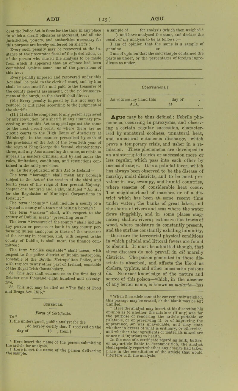 or of the Police Act in force for the time in any place in which a sheriff officiates as aforesaid, and all the jurisdiction, powers, and authorities necessary for this purpose are hereby conferred on sheriffs : Every such penalty may be recovered at the in- stance of the procurator fiscal of the jurisdiction, or of the person who caused the analysis to be made from which it appeared that an offence had been committed against some one of the provisions of this Act: Every penalty imposed and recovered under this Act shall be paid to the clerk of court, and by him shall be accounted for and paid to the treasurer of the county general assessment, or the police assess- ment of the burgh, as the sheriff shall direct: (10.) Every penalty imposed by this Act may be reduced or mitigated according to the judgment of the sheriff: (11.) It shall be competent to any person aggrieved by any conviction by a sheriff in any summary pro- ceeding under this Act to appeal against the same to the next circuit court, or where there are no circuit courts to the Uigh Court of Justiciary at Edinburgh, in the manner prescribed by such of the provisions of the Act of the twentieth year of the reign of King George the Second, chapter forty- three, and any Acts amending the same, as relate to appeals in matters criminal, and by and under the rules, limitations, conditions, and restrictions con- tained in the said provisions. 34. In the application of this Act to Ireland— The term “borough” shall mean any borough subject to the Act of the session of the third and fourth years of the reign of Her present Majesty, chapter one hundred and eight, intituled “An Act for the Regulation of Municipal Corporations in Ireland The term “county” shall include a county of a city and a county of a town not being a borough : The term “assizes” shall, with respect to the county of Dublin, mean “presenting term:” The term “treasurer of the county” shall include any person or persons or bank in any county per- forming duties analogous to those of the treasurer of the county in counties, and, with respect to the county of Dublin, it shall mean the finance com- mittee : The term “police constable” shall mean, with respect to the police district of Dublin metropolis, constable of the Dublin Metropolitan Police, and with respect to any other part of Ireland, constable of the Royal Irish Constabulary. 35. This Act shall commence on the first day of October one thousand eight hundred and seventy- five. 36. This Act may be cited as “The Sale of Food and Drugs Act, 1875.” Schedule. ^ # Form of Certificate. I, the undersigned, public analyst for the , do hereby certify that I received on the day of 18 , from f * Here insert the name of the person submitting the article for analysis. t Here insert the name of the person delivering the sample. 0 a sample of for analysis (which then weighed * ), and have analysed the same, and declare the result of my analysis to be as follows :— I am of opinion that the same is a sample of genuine or I am of opinion that the said sample contained the parts as under, or the percentages of foreign ingre- dients as under. Observations, t As witness my hand this day of A.B., at Ague may be thus defined : Febrile phe- nomena, occurring in paroxysms, and observ- ing a certain regular succession, character- ised by unnatural coolness, unnatural heat, and unnatural cutaneous discharge, which prove a temporary crisis, and usher in a re- mission. These phenomena are developed in an uninterrupted series or succession more or less regular, which pass into each other by insensible steps. It is a paludal fever, which has always been observed to be the disease of marshy, moist districts, and to be most pre- valent in low, swampy, and humid countries, where seasons of considerable heat occur. The neighbourhood of marshes, or of a dis- trict which has been at some recent time under water; the banks of great lakes, and the shores of rivers and seas where the water flows sluggishly, and in some places stag- nates ; shallow rivers ; extensive flat tracts of wood, where moisture is constantly present, and the surface constantly exhaling humidity, —these are the terrestrial physical conditions in which paludal and littoral fevers are found to abound. It must be admitted though, that these diseases do not prevail in all marshy districts. The poison generated in these dis- tricts is absorbed, and affects the blood as cholera, typhus, and other miasmatic poisons do. No exact knowledge of the nature and source of this poison—which, in the absence of any better name, is known as malaria—has * When the article cannot be conveniently weighed, this passage may be erased, or the blank may be left unfilled. t Here the analyst may insert at his discretion his opinion as to whether the mixture (if any) was for the purpose of rendering the article portable or palatable, or of preserving it, or of improving the appearance, ,or was unavoidable, and may state whether in excess of what is ordinary, or otherwise and whether the ingredients or materials mixed are or are not injurious to health. In the case of a certificate regarding milk, butter, or any article liable to decomposition, the analyst shall specially report whether any chnnge had taken place in the constitution of the article that would interfere with the analysis.