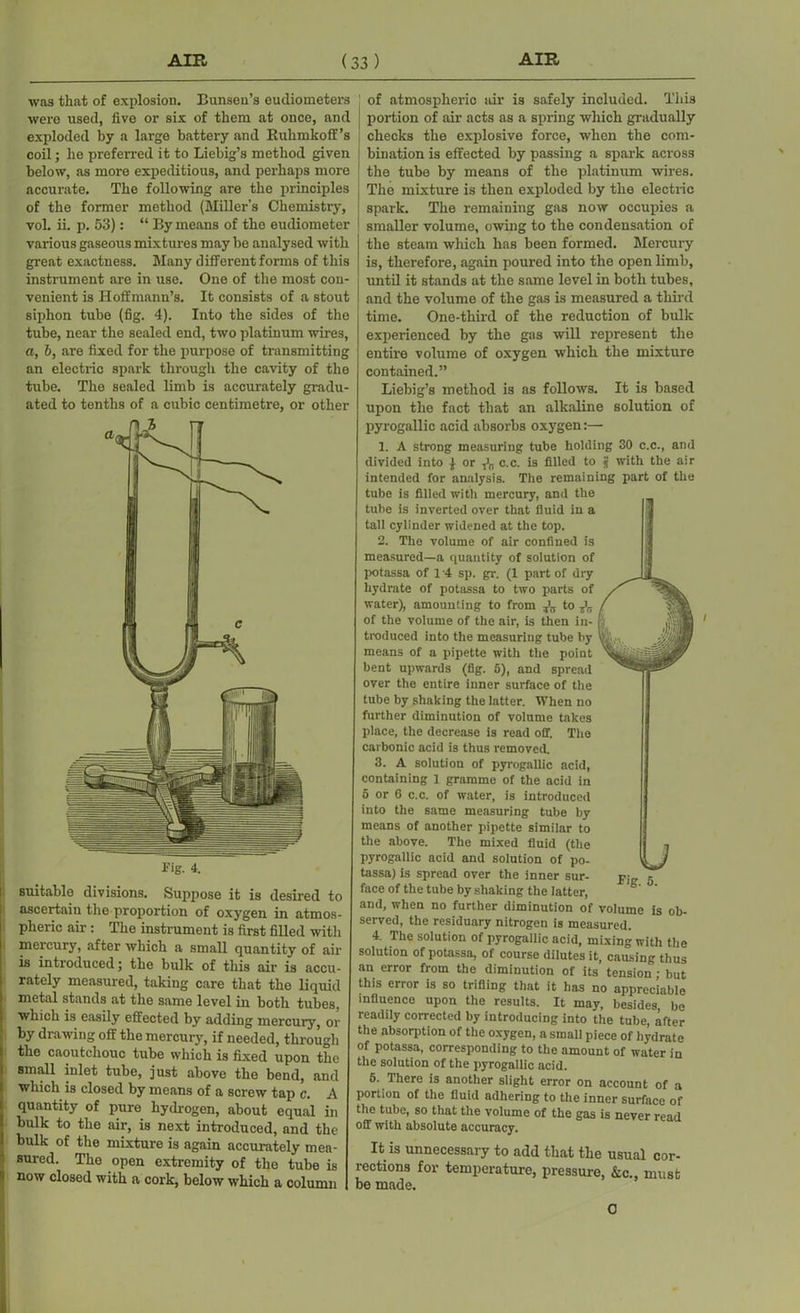 was that of explosion. Bunsen’s eudiometers were used, five or six of them at once, and exploded by a large battery and Kuhmkoff’s coil; he preferred it to Liebig’s method given below, as more expeditious, and perhaps more accurate. The following are the principles of the former method (Miller’s Chemistry, vol. ii. p. 53}: “ By means of the eudiometer various gaseous mixtures may be analysed with great exactness. Many different forms of this instrument are in use. One of the most con- venient is Hoffmann’s. It consists of a stout siphon tube (fig. 4). Into the sides of the tube, near the sealed end, two platinum wires, a, b, are fixed for the purpose of transmitting an electric spark through the cavity of the tube. The sealed limb is accurately gradu- ated to tenths of a cubic centimetre, or other Fig. 4. suitable divisions. Suppose it is desired to ascertain the proportion of oxygen in atmos- pheric air: The instrument is first filled with mercury, after which a small quantity of air is introduced; the bulk of this air is accu- rately measured, taking care that the liquid metal stands at the same level in both tubes, which is easily effected by adding mercury, or by drawing off the mercury, if needed, through the caoutchouc tube which is fixed upon the small inlet tube, just above the bend, and which is closed by means of a screw tap c. A quantity of pure hydrogen, about equal in bulk to the air, is next introduced, and the bulk of the mixture is again accurately mea- sured. The open extremity of the tube is now closed with a cork, below which a column of atmospheric air is safely included. This portion of air- acts as a spring which gradually checks the explosive force, when the com- bination is effected by passing a spark across the tube by means of the platinum wires. The mixture is then exploded by the electric spark. The remaining gas now occupies a smaller volume, owing to the condensation of the steam which has been formed. Mercury is, therefore, again poured into the open limb, until it stands at the same level in both tubes, and the volume of the gas is measured a third time. One-third of the reduction of bulk experienced by the gas will represent the entire volume of oxygen which the mixture contained.” Liebig’s method is as follows. It is based upon the fact that an alkaline solution of pyrogallic acid absorbs oxygen:—• 1. A strong measuring tube holding 30 c.c., and divided into £ or c.c. is filled to j with the air intended for analysis. The remaining part of the tube is filled with mercury, and the tube is inverted over that fluid in a tall cylinder widened at the top. 2. The volume of air confined is measured—a quantity of solution of potassa of 14 sp. gr. (1 part of dry hydrate of potassa to two parts of water), amounting to from to of the volume of the air, is then in- troduced into the measuring tube by means of a pipette with the point bent upwards (fig. 5), and spread over the entire inner surface of the tube by shaking the latter. When no further diminution of volume takes place, the decrease is read off. The carbonic acid is thus removed. 3. A solution of pyrogallic acid, containing 1 gramme of the acid in 5 or 6 c.c. of water, is introduced into the same measuring tube by means of another pipette similar to the above. The mixed fluid (the pyrogallic acid and solution of po- tassa) is spread over the inner sur- face of the tube by shaking the latter, and, when no further diminution of volume is ob- served, the residuary nitrogen is measured. 4. The solution of pyrogallic acid, mixing with the solution of potassa, of course dilutes it, causing thus an error from the diminution of its tension ; but this error is so trifling that it has no appreciable influence upon the results. It may, besides, be readily corrected by introducing into the tube, after the absorption of the oxygen, a small piece of hydrate of potassa, corresponding to the amount of water in the solution of the pyrogallic acid. 5. There is another slight error on account of a portion of the fluid adhering to the inner surface of the tube, so that the volume of the gas is never read off with absolute accuracy. It is unnecessary to add that the usual cor- rections for temperature, pressure, &c., must be made. 0