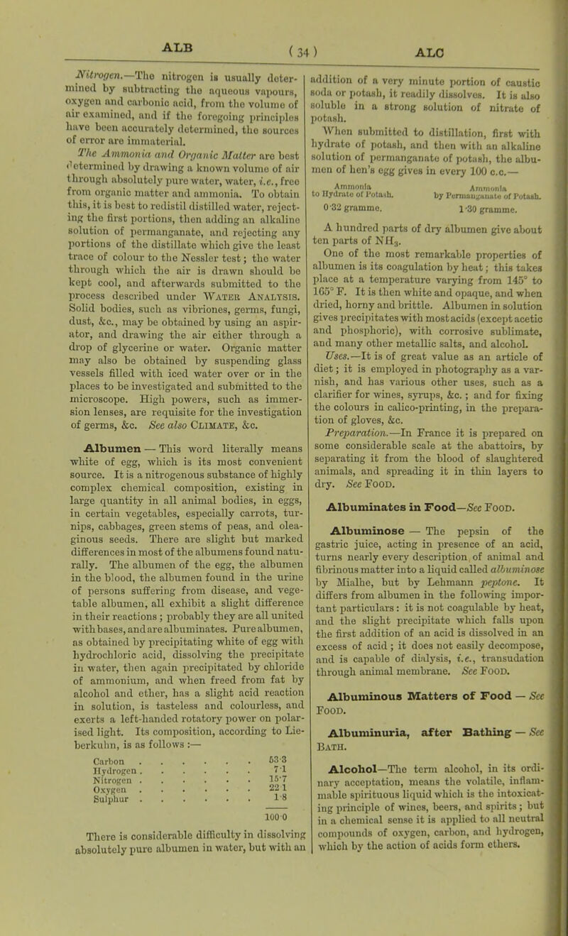 ALB ALC ( 34 ) Nitrogen.—The nitrogen is usually deter- mined by subtracting the aqueous vapours, oxygen and oarbonio acid, from tho volume of air examined, and if tho foregoing principles have been accurately determined, the sources of error are immaterial. -The Ammonia and Organic Matter are best determined by drawing a known volume of air through absolutely pure water, water, i.e., free from organic matter and ammonia. To obtain this, it is best to redistil distilled water, reject- ing the first portions, then adding an alkaline solution of permanganate, and rejecting any portions of the distillate which give the least trace of colour to tho Nessler test; tho water through which the air is drawn should be kept cool, and afterwards submitted to the process described under Water Analysis. Solid bodies, such as vibriones, germs, fungi, dust, &c., may be obtained by using an aspir- ator, and drawing the air either through a drop of glycerine or water. Organic matter may also be obtained by suspending glass vessels filled with iced water over or in the places to be investigated and submitted to the microscope. High powers, such as immer- sion lenses, are requisite for the investigation of germs, &c. See also Climate, &c. Albumen — This word literally means white of egg, which is its most convenient source. It is a nitrogenous substance of highly complex chemical composition, existing in large quantity in all animal bodies, in eggs, in certain vegetables, especially carrots, tur- nips, cabbages, green stems of peas, and olea- ginous seeds. There are slight but marked differences in most of the albumens found natu- rally. The albumen of the egg, the albumen in the blood, the albumen found in the urine of persons suffering from disease, and vege- table albumen, all exhibit a slight difference in their reactions ; probably they are all united with bases, and are albuminates. Pure albumen, as obtained by precipitating white of egg with hydrochloric acid, dissolving the precipitate in water, then again precipitated by chloride of ammonium, and when freed from fat by alcohol and ether, has a slight acid reaction in solution, is tasteless and colourless, and exerts a left-handed rotatory power on polar- ised light. Its composition, according to Lie- berkuhn, is as follows :— Carbon 533 Hydrogen . 71 Nitrogen . , • . * • 15*7 Oxygen 221 Sulphur . 1-8 100 0 There is considerable difficulty in dissolving absolutely pure albumen in water, but with an addition of a very minute portion of caustic soda or potash, it readily dissolves. It is also soluble in a strong solution of nitrate of potash. When submitted to distillation, first with hydrate of potash, and then with an alkaline solution of permanganate of potash, the albu- men of hen’s egg gives in every 100 c.c.— Ammonia Ammonia to Hydrate of 1 otasb. by Pcrmau^uuute of Pota&b. 0 -32 gramme. l -30 gramme. A hundred parts of dry albumen give about ten parts of NII3. One of the most remarkable properties of albumen is its coagulation by heat; this takes place at a temperature varying from 145° to 1G5° F. It is then white and opaque, and when dried, horny and brittle. Albumen in solution gives precipitates with most acids (except acetic and phosphoric), with corrosive sublimate, and many other metallic salts, and alcohol. Uses.—-It is of great value as an article of diet; it is employed in photography as a var- nish, and has various other uses, such as a clarifier for wines, syrups, &c.; and for fixing the colours in calico-printing, in the prepara- tion of gloves, &c. Preparation.—In France it is prepared on some considerable scale at the abattoirs, by separating it from the blood of slaughtered animals, and spreading it in thin layers to dry. See Food. Albuminates in Food—Sec Food. Albuminose — The pepsin of the gastric juice, acting in presence of an acid, turns nearly every description of animal and fibrinous matter into a liquid called albuminose by Hialhe, but by Lehmann peptone. It differs from albumen in the following impor- tant particulars: it is not coagulable by heat, and the slight precipitate which falls upon the first addition of an acid is dissolved in an excess of acid ; it does not easily decompose, and is capable of dialysis, i.e., transudation through animal membrane. See Food. Albuminous Matters of Food — See Food. Albuminuria, after Bathing — See Bath. Alcohol—The term alcohol, in its ordi- nary acceptation, means the volatile, inflam- mable spirituous liquid which is the intoxicat- ing principle of wines, beers, and spirits; but in a chemical sense it is applied to all neutral compounds of oxygen, carbon, and hydrogen, which by the action of acids form ethers.