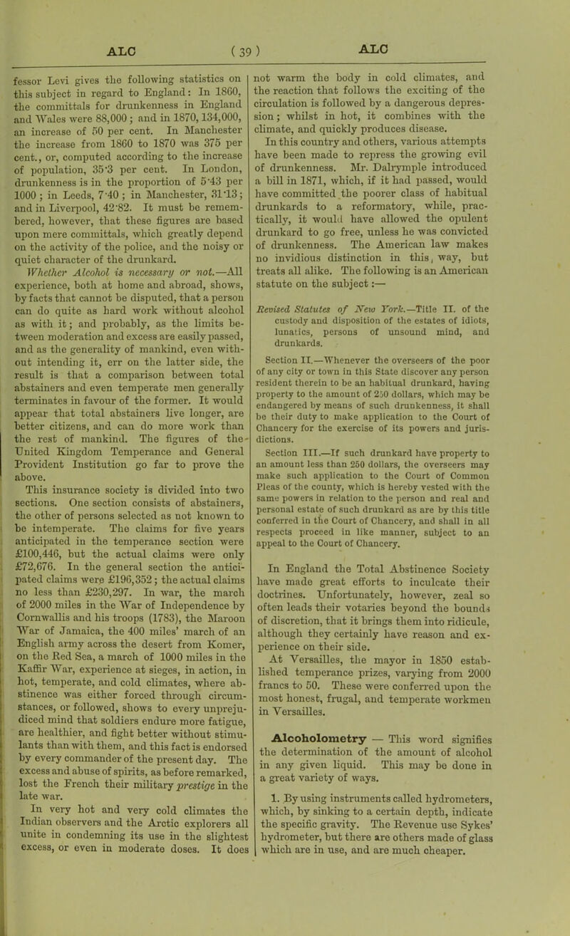 fessor Levi gives the following statistics on this subject in regard to England: In 18G0, the committals for drunkenness in England and Wales were 88,000; and in 1870,134,000, an increase of 50 per cent. In Manchester the increase from 1860 to 1870 was 375 per cent., or, computed according to the increase of population, 35'3 per cent. In London, drunkenness is in the proportion of 5‘43 per 1000 ; in Leeds, 7'40 ; in Manchester, 31*13; and in Liverpool, 42'82. It must be remem- bered, however, that these figures are based upon mere committals, which greatly depend on the activity of the police, and the noisy or quiet character of the drunkard. Whether Alcohol is necessary or not.—All experience, both at home and abroad, shows, by facts that cannot be disputed, that a person can do quite as hard work without alcohol as with it; and probably, as the limits be- tween moderation and excess are easily passed, and as the generality of mankind, even with- out intending it, err on the latter side, the result is that a comparison between total abstainers and even temperate men generally terminates in favour of the former. It would appear that total abstainers live longer, are better citizens, and can do more work than the rest of mankind. The figures of the- United Kingdom Temperance and General Provident Institution go far to prove the above. This insurance society is divided into two sections. One section consists of abstainers, the other of persons selected as not known to be intemperate. The claims for five years anticipated in the temperance section were £100,446, but the actual claims were only £72,676. In the general section the antici- pated claims were £196,352; the actual claims no less than £230,297. In war, the march of 2000 miles in the War of Independence by Cornwallis and his troops (1783), the Maroon War of Jamaica, the 400 miles’ march of an English army across the desert from Komer, on the Red Sea, a march of 1000 miles in the Kaffir War, experience at sieges, in action, in hot, temperate, and cold climates, where ab- stinence was either forced through circum- stances, or followed, shows to every unpreju- diced mind that soldiers endure more fatigue, are healthier, and fight better without stimu- lants than with them, and this fact is endorsed by every commander of the present day. The excess and abuse of spirits, as before remarked, lost the French their military prestige in the late war. In very hot and very cold climates the Indian observers and the Arctic explorers all unite in condemning its use in the slightest excess, or even in moderate doses. It does not warm the body in cold climates, and the reaction that follows the exciting of the circulation is followed by a dangerous depres- sion ; whilst in hot, it combines with the climate, and quickly produces disease. In this country and others, various attempts have been made to repress the growing evil of drunkenness. Mr. Dalrymple introduced a bill in 1871, which, if it had passed, would have committed the poorer class of habitual drunkards to a reformatory, while, prac- tically, it would have allowed the opulent drunkard to go free, unless he was convicted of drunkenness. The American law makes no invidious distinction in this, way, but treats all alike. The following is an Amexican statute on the subject:— Revised Statutes of New York.—Title II. of the custody and disposition of the estates of idiots, lunatics, persons of unsound mind, and drunkards. Section II.—Whenever the overseers of the poor of any city or town in this State discover any person resident therein to be an habitual drunkard, having property to the amount of 250 dollars, which may be endangered by means of such drunkenness, it shall be their duty to make application to the Court of Chancery for the exercise of its powers and juris- dictions. Section III.—If such drunkard have property to an amount less than 250 dollars, the overseers may make such application to the Court of Common Picas of the county, which is hereby vested with the same powers in relation to the person and real and personal estate of such drunkard as are by this title conferred in the Court of Chancery, and shall in all respects proceed in like manner, subject to an appeal to the Court of Chancery. In England the Total Abstinence Society have made great efforts to inculcate their doctrines. Unfortunately, however, zeal so often leads their votai-ies heyond the bounds of discretion, that it brings them into ridicule, although they certainly have reason and ex- perience on their side. At Versailles, the mayor in 1850 estab- lished temperance prizes, varying from 2000 fi'ancs to 50. These were confeired upon the most honest, frugal, and temperate workmen in Versailles. Alcoholometry — This word signifies the detennination of the amount of alcohol in any given liquid. This may be done in a great variety of ways. 1. By using instruments called hydrometers, which, by sinking to a certain depth, indicate the specific gravity. The Revenue use Sykes’ hydrometer, but there are others made of glass which are in use, and are much cheaper.