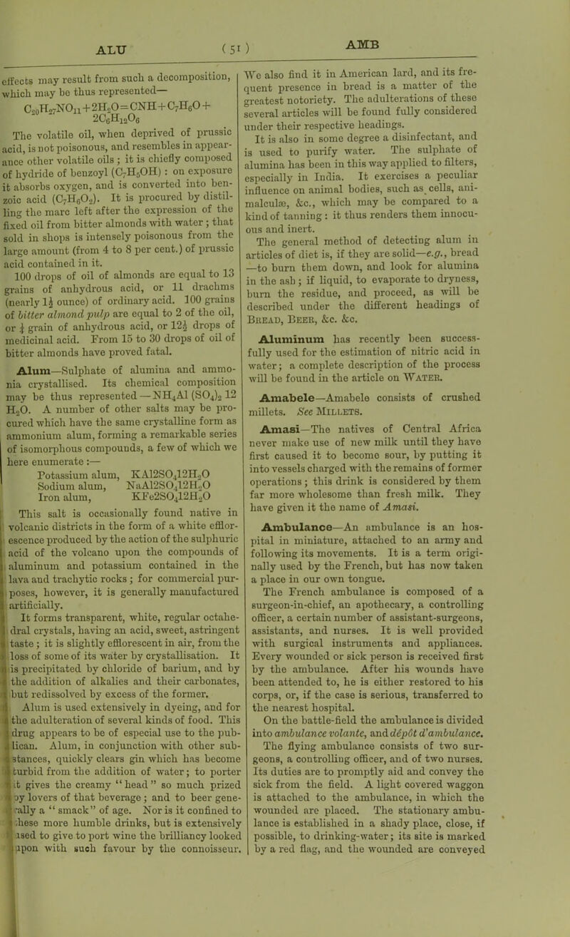 ALU (50 AMB effects may result from sucli a decomposition, which may be thus represented— OshH27NOu+2IL0=CNH+C7H60 + 2C0H12Ofi The volatilo oil, when deprived of prussic acid, is not poisonous, and resembles in appear- ance other volatile oils ; it is chiefly composed of hydride of benzoyl (CrH,OH): on exposure it absorbs oxygen, and is converted into ben- zoic acid (C7H0O.,). It is procured by distil- ling the marc left after the expression of the fixed oil from bitter almonds with water ; that sold in shops is intensely poisonous from the large amount (from 4 to 8 per ceut.) of prussic acid contained in it. 100 drops of oil of almonds are equal to 13 grains of anhydrous ncid, or 11 drachms (nearly 1^ ounce) of ordinary acid. 100 grains of bitter almond pulp are equal to 2 of the oil, or i grain of anhydrous acid, or 121 drops of medicinal acid. From 15 to 30 drops of oil of bitter almonds have proved fatal. Alum—Sulphate of alumina and ammo- nia crystallised. Its chemical composition may be thus represented—NH4A1 (S04)2 12 HoO. A number of other salts may be pro- cured which have the same crystalline form as ammonium alum, forming a remarkable series of isomorphous compounds, a few of which we here enumerate:— Potassium alum, KA12S0412H20 Sodium alum, NaA12S0412H20 Iron alum, KFe2S0412H20 This salt is occasionally found native in volcanic districts in the form of a white efflor- escence produced by the action of the sulphuric acid of the volcano upon the compounds of aluminum and potassium contained in the lava and trachytic rocks ; for commercial pur- poses, however, it is generally manufactured artificially. It forms transparent, white, regular octahe- dral crystals, having an acid, sweet, astringent taste ; it is slightly efflorescent in air, from the loss of some of its water by crystallisation. It is precipitated by chloride of barium, and by the addition of alkalies and their carbonates, but redissolved by excess of the former. Alum is used extensively in dyeing, and for the adulteration of several kinds of food. This drug appears to be of especial use to the pub- lican. Alum, in conjunction with other sub- stances, quickly clears gin which has become turbid from the addition of water; to porter i.t gives the creamy “head” so much prized oy lovers of that beverage; and to beer gene- : 'ally a “ smack” of age. Nor is it confined to I .hese more humble drinks, but is extensively used to give to port wine the brilliancy looked ' upon with such favour by the connoisseur. We also find it in American lard, and its fre- quent presence in bread is a matter of the greatest notoriety. The adulterations of these several articles will be found fully considered under their respective headings. It is also in some degree a disinfectant, and is used to purify water. The sulphate of alumina has been in this way applied to filters, especially in India. It exercises a peculiar influence on animal bodies, such as cells, ani- malcuke, &c., which may be compared to a kind of tanning : it thus renders them innocu- ous and inert. The general method of detecting alum in articles of diet is, if they are solid—e.g., bread —to burn them down, and look for alumina in the ash ; if liquid, to evaporate to dryness, bum the residue, and proceed, as will be described under the different headings of Bread, Beer, &c. &c. Aluminum has recently been success- fully used for the estimation of nitric acid in water; a complete description of the process will be found in the article on Water. Amabele—Amabele consists of crushed millets. See Millets. Amasi—The natives of Central Africa never make use of new milk until they have first caused it to become sour, by putting it into vessels charged with the remains of former operations; this drink is considered by them far more wholesome than fresh milk. They have given it the name of Amasi. Ambulance—An ambulance is an hos- pital in miniature, attached to an army and following its movements. It is a term origi- nally used by the French, but has now taken a place in our own tongue. The French ambulance is composed of a surgeon-in-chief, an apothecary, a controlling officer, a certain number of assistant-surgeons, assistants, and nurses. It is well provided with surgical instruments and appliances. Every wounded or sick person is received first by the ambulance. After his wounds have been attended to, he is either restored to his corps, or, if the case is serious, transferred to the nearest hospital. On the battle-field the ambulance is divided into ambulance volantc, anddepCt d'ambulance. The flying ambulance consists of two sur- geons, a controlling officer, and of two nurses. Its duties are to promptly aid and convey the sick from the field. A light covered waggon is attached to the ambulance, in which the wounded are placed. The stationary ambu- lance is established in a shady place, close, if possible, to drinking-water; its site is marked by a red flag, and the wounded are conveyed