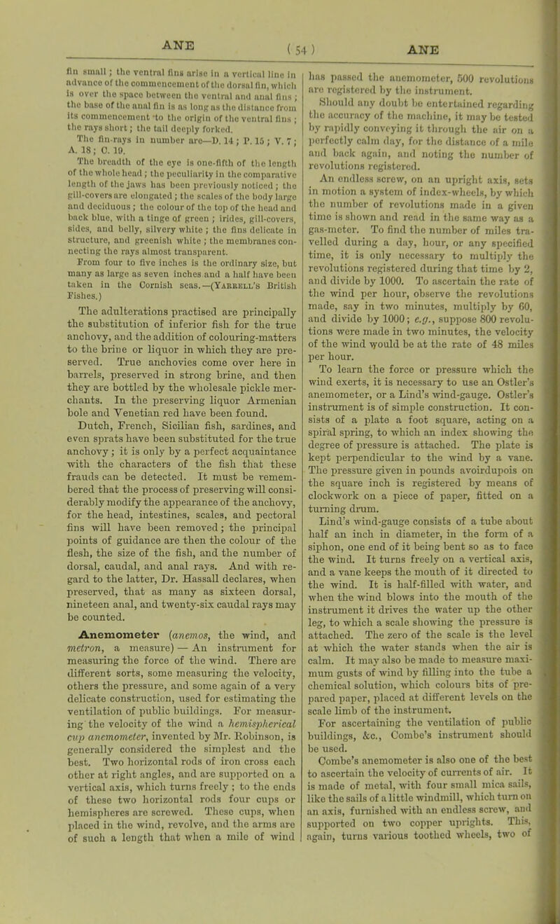ANE ( 54 ) fln small; the ventral fins arise in a vertical line in advance of the commencement of the dorsal fin, which is over the space between the ventral and anal fins ; the base of the anal fin is as long as the distance from its commencement *to the origin of the ventral fins ; the rays short; the tail deeply forked. The fin-rays in number are—D. 14 ; P. 15 ; V. 7; A. 18; C. 19. The breadth of the eye is one-fifth of the length of the whole head; the peculiarity in the comparative length of the jaws has been previously noticed; the gill-covers are elongated; the scales of the body large and deciduous; the colour of the top of the head and back blue, with a tinge of green ; irides, gill-covers, sides, and belly, silvery white ; the fins delicate in structure, and greenish white ; the membranes con- necting the rays almost transparent. From four to five inches is the ordinary size, but many as large as seven inches and a half have beeu taken in the Cornish seas.—(Yarrell’s British Fishes.) The adulterations practised are principally the substitution of inferior fish for the true anchovy, and the addition of colouring-matters to the brine or liquor in ■which they are pre- served. True anchovies come over here in barrels, preserved in strong brine, and then they are bottled by the wholesale pickle mer- chants. In the preserving liquor Armenian bole and Venetian red have been found. Dutch, French, Sicilian fish, sardines, and even sprats have been substituted for the true anchovy; it is only by a perfect acquaintance with the characters of the fish that these frauds can be detected. It must be remem- bered that the process of preserving will consi- derably modify the appearance of the anchovy, for the head, intestines, scales, and pectoral fins will have been removed; the principal points of guidance are then the colour of the flesh, the size of the fish, and the number of dorsal, caudal, and anal rays. And with re- gard to the latter, Dr. Hassall declares, when preserved, that as many as sixteen dorsal, nineteen anal, and twenty-six caudal rays may be counted. Anemometer (anemos, the wind, and metron, a measure) — An instrument for measuring the force of the wind. There are different sorts, some measuring the velocity, others the pressure, and some again of a very delicate construction, used for estimating the ventilation of public buildings. For measur- ing the velocity of the wind a hemispherical cup anemometer, invented by Mr. Robinson, is generally considered the simplest and the best. Two horizontal rods of iron cross each other at right angles, and are supported on a vertical axis, which turns freely ; to the ends of these two horizontal rods four cups or hemispheres are screwed. These cups, when placed in the wind, revolve, and the arms are of such a length that when a mile of wind has passed the anemometer, 500 revolutions are registered by the instrument. Should any doubt be entertained regarding the accuracy of the machine, it may be tested by rapidly conveying it through the air on a perfectly calm day, for the distance of a mile and back again, and noting the number of revolutions registered. An endless screw, on an upright axis, sets in motion a system of index-wheels, by which the number of revolutions made in a given time is shown and read in the same way as a gas-meter. To find the number of miles tra- velled during a day, hour, or any specified time, it is only necessary to multiply the revolutions registered during that time by 2, and divide by 1000. To ascertain the rate of the wind per hour, observe the revolutions made, say in two minutes, multiply by 60, and divide by 1000; e.g., suppose 800 revolu- tions were made in two minutes, the velocity of the wind would be at the rate of 48 miles per hour. To learn the force or pressure which the wind exerts, it is necessary to use an Ostler’s anemometer, or a Lind’s wind-gauge. Ostler’s instrument is of simple construction. It con- sists of a plate a foot square, acting on a spiral spring, to which an index showing the degree of pressure is attached. The plate is kept perpendicular to the wind by a vane. The pressure given in pounds avoirdupois on the square inch is registered by means of clockwork on a piece of paper, fitted on a turning drum. Lind’s wind-gauge consists of a tube about half an inch in diameter, in the form of a siphon, one end of it being bent so as to face the wind. It turns freely on a vertical axis, and a vane keeps the mouth of it directed to the wind. It is half-filled with water, and when the wind blows into the mouth of the instrument it drives the water up the other leg, to which a scale showing the pressure is attached. The zero of the scale is the level at which the water stands when the air is calm. It may also be made to measure maxi- mum gusts of wind by filling into the tube a chemical solution, which colours bits of pre- pared paper, placed at different levels on the scale limb of the instrument. For ascertaining the ventilation of public buildings, &c., Combe’s instrument should be used. Combe’s anemometer is also one of the best to ascertain the velocity of currents of air. It is made of metal, with four small mica sails, like the sails of a little windmill, which turn on an axis, furnished with an endless screw, and supported on two copper uprights. This, again, turns various toothed wheels, two of