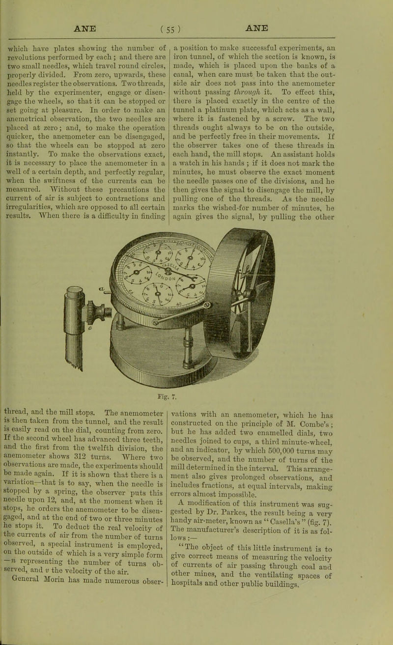 which have plates showing the number of revolutions performed by each; and there are two small needles, which travel round circles, properly divided. From zero, upwards, these needles register the observations. Two threads, held by the experimenter, engage or disen- gage the wheels, so that it can be stopped or set going at pleasure. In order to make an anemetrical observation, the two needles are placed at zero; and, to make the operation quicker, the anemometer can be disengaged, so that the wheels can be stoppod at zero instantly. To make the observations exact, it is necessary to place the anemometer in a well of a certain depth, and perfectly regular, when the swiftness of the currents can be measured. Without these precautions the current of air is subject to contractions and irregularities, which are opposed to all certain results. When there is a difficulty in finding a position to make successful experiments, an iron tunnel, of which the section is known, is made, which is placed upon the banks of a canal, when care must be taken that the out- side air does not pass into the anemometer without passing through it. To effect this, there is placed exactly in the centre of the tunnel a platinum plate, which acts as a wall, where it is fastened by a screw. The two threads ought always to be on the outside, and be perfectly free in their movements. If the observer takes one of these threads in each hand, the mill stops. An assistant holds a watch in his hands ; if it does not mark the minutes, he must observe the exact moment the needle passes one of the divisions, and he then gives the signal to disengage the mill, by pulling one of the threads. As the needle marks the wished-for number of minutes, he again gives the signal, by pulling the other Fig thread, and the mill stops. The anemometer is then taken from the tunnel, and the result is easily read on the dial, counting from zero. If the second wheel has advanced three teeth, and the first from the twelfth division, the anemometer shows 312 turns. Where two observations are made, the experiments should be made again. If it is shown that there is a variation—that is to say, when the needle is stopped by a spring, the observer puts this needle upon 12, and, at the moment when it stops, he orders the anemometer to be disen- gaged, and at the end of two or three minutes he stops it. To deduct the real velocity of the cunents of air from the number of turns observed, a special instrument is employed, on the outside of which is a very simple form — ii representing the number of turns ob- served, and v the velocity of the air. General Morin has made numerous obser- 1, vations with an anemometer, which he has constructed on the principle of M. Combe’s; but he has added two enamelled dials, two needles joined to cups, a third minute-wheel, and an indicator, by which 500,000 turns may be observed, and the number of turns of the mill determined in the interval. This arrange- ment also gives prolonged observations, and includes fractions, at equal intervals, making errors almost impossible. A modification of this instrument was sug- gested by Dr. Parkes, the result being a very handy air-meter, known as “ Casella’s ” (fig. 7). The manufacturer’s description of it is as fol- lows :— “The object of this little instrument is to give correct means of measuring the velocity of currents of air passing through coal and other mines, and the ventilating spaces of hospitals and other public buildings.