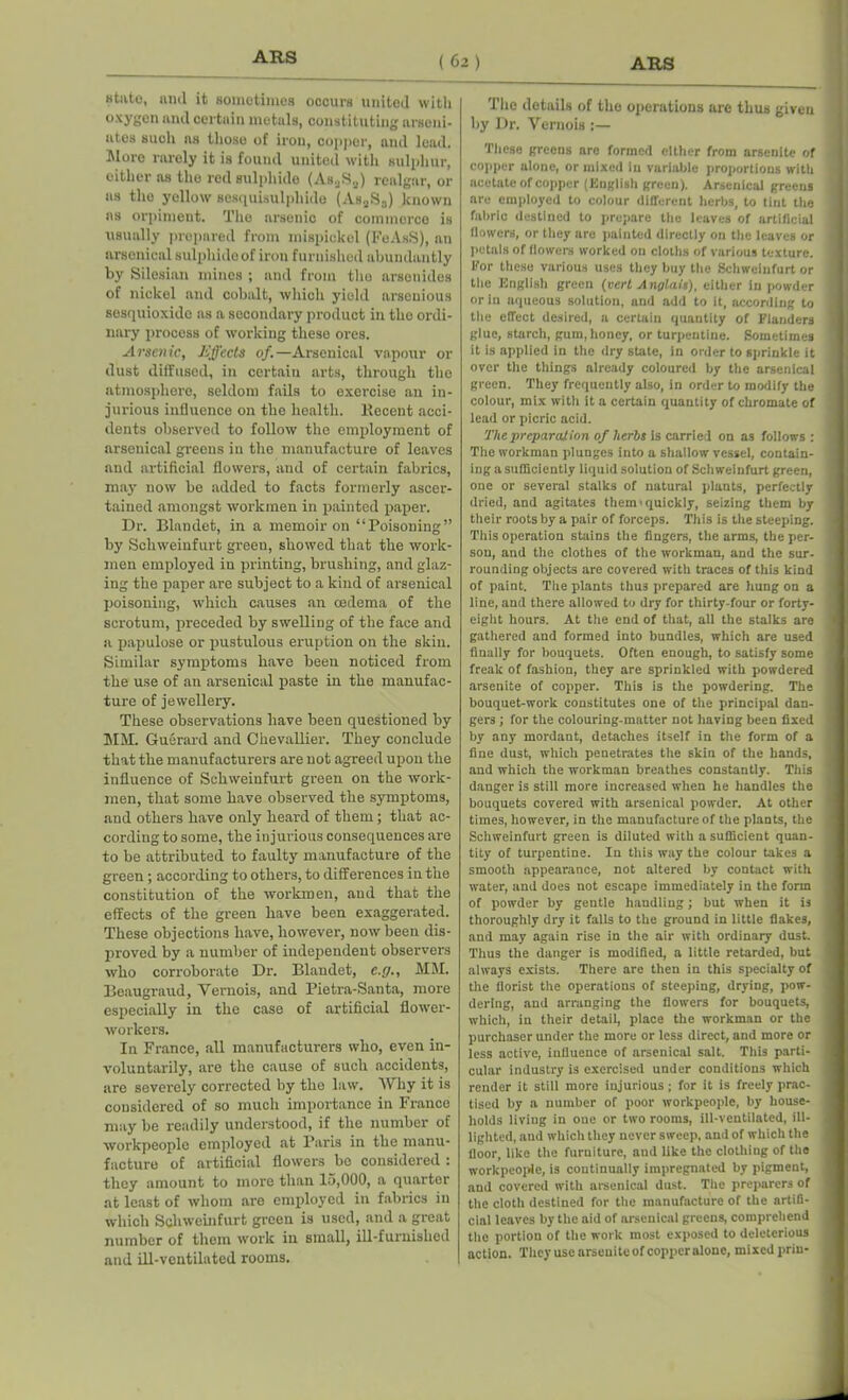 state, and it sometimes occurs united with oxygen and certain metals, constituting arseni- ates such ns those of iron, copper, and lead. More rarely it is found united with sulphur, either as the red sulphide (AsaSs) realgar, or as the yellow sesquisulpliide (As„Sa) known as orpiment. The arsenic of commerce is usually prepared from mispickel (FeAsS), an arsenical sulphide of iron furnished abundantly by Silesian mines ; and from the arsenides of nickel and cobalt, which yield arsenious sesquioxido as a secondary product in the ordi- nary process of working these ores. Arsenic, Effects of.—Arsenical vapour or dust diffused, in certain arts, through the atmosphere, seldom fails to exercise an in- jurious influence on the health. Recent acci- dents observed to follow the employment of arsenical greens in the manufacture of leaves and artificial flowers, and of certain fabrics, may now be added to facts formerly ascer- tained amongst workmen in painted paper. Dr. Blandet, in a memoir on “ Poisoning ” by Scliweinfurt green, showed that the work- men employed iu printing, brushing, and glaz- ing the paper are subject to a kind of arsenical poisoning, which causes an oedema of the scrotum, preceded by swelling of the face and a papulose or pustulous eruption on the skin. Similar symptoms have been noticed from the use of an arsenical paste in the manufac- ture of jewellery. These observations have been questioned by MM. Guerard and Chevallier. They conclude that the manufacturers are not agreed upon the influence of Schweinfurt green on the work- men, that some have observed the symptoms, and others have only heard of them; that ac- cording to some, the injurious consequences are to be attributed to faulty manufacture of the green; according to others, to differences in the constitution of the workmen, and that the effects of the green have been exaggerated. These objections have, however, now been dis- proved by a number of independent observers who corroborate Dr. Blandet, e.g., MM. Beaugraud, Yernois, and Pietra-Santa, more especially in the case of artificial flower- workers. Iu France, all manufacturers who, even in- voluntarily, are the cause of such accidents, are severely corrected by the law. Why it is considered of so much importance in France may be readily understood, if the number of workpeople employed at Paris in the manu- facture of artificial flowers be considered : they amount to more than 15,000, a quarter at least of whom are employed in fabrics in which Schweinfurt green is used, and a great number of them work in small, ill-furnislied and ill-ventilated rooms. The details of the operations are thus given by Dr. Vernois :— These greens are formed either from arscnitc of copper alone, or mixed In variable proportions with acetate of copper (English green). Arsenical greens are employed to colour different herbs, to tint the fabric destined to prepare the leaves of artificial (lowers, or they are painted directly on the leaves or petals of flowers worked on cloths of various texture. For these various uses they buy the Schweinfurt or the English green (vert Anglais), either in powder or in aqueous solution, and add to it, according to the effect desired, a certain quantity of Flanders glue, starch, gum, honey, or turpentine. Sometimes it is applied in the dry state, in order to sprinkle it over the things already coloured by ttie arsenical green. They frequently also, in order to modify the colour, mix with it a certain quantity of chromate of lead or picric acid. The preparation of herbs is carried on as follows : The workman plunges into a shallow vessel, contain- ing a sufficiently liquid solution of Schweinfurt green, one or several stalks of natural plants, perfectly dried, and agitates them'quickly, seizing them by their roots by a pair of forceps. This is the steeping. This operation stains the fingers, the arms, the per- son, and the clothes of the workman, and the sur- rounding objects are covered with traces of this kind of paint. Tlie plants thus prepared are hung on a line, and there allowed to dry for thirty-four or forty- eight hours. At the end of that, all the stalks are gathered and formed into bundles, which are used finally for bouquets. Often enough, to satisfy some freak of fashion, they are sprinkled with powdered arsenite of copper. This is the powdering. The bouquet-work constitutes one of the principal dan- gers ; for the colouring-matter not having been fixed by any mordant, detaches itself in the form of a fine dust, which penetrates the skin of the bands, and which the workman breathes constantly. This danger is still more increased when he handles the bouquets covered with arsenical powder. At other times, however, in the manufacture of the plants, the Schweinfurt green is diluted with a sufficient quan- tity of turpentine. In this way the colour takes a smooth appearance, not altered by contact with water, and does not escape immediately in the form of powder by gentle handling; but when it is thoroughly dry it falls to the ground in little flakes, and may again rise in the air with ordinary dust. Thus the danger is modified, a little retarded, but always exists. There are then in this specialty of the florist the operations of steeping, drying, pow- dering, and arranging the flowers for bouquets, which, in their detail, place the workman or the purchaser under the more or less direct, and more or less active, influence of arsenical salt. This parti- cular industry is exercised under conditions which render it still more injurious; for it is freely prac- tised by a number of poor workpeople, by house- holds living in one or two rooms, ill-ventilated, ill- lighted, and which they never sweep, and of which the floor, like the furniture, and like the clothing of the workpeople, is continually impregnated by pigment, and covered with arsenical dust. The preparers of the cloth destined for the manufacture of the artifi- cial leaves by the aid of arsenical greens, comprehend the portion of the work most exposed to deleterious action. They use arsenite of copperalone, mixed prin-