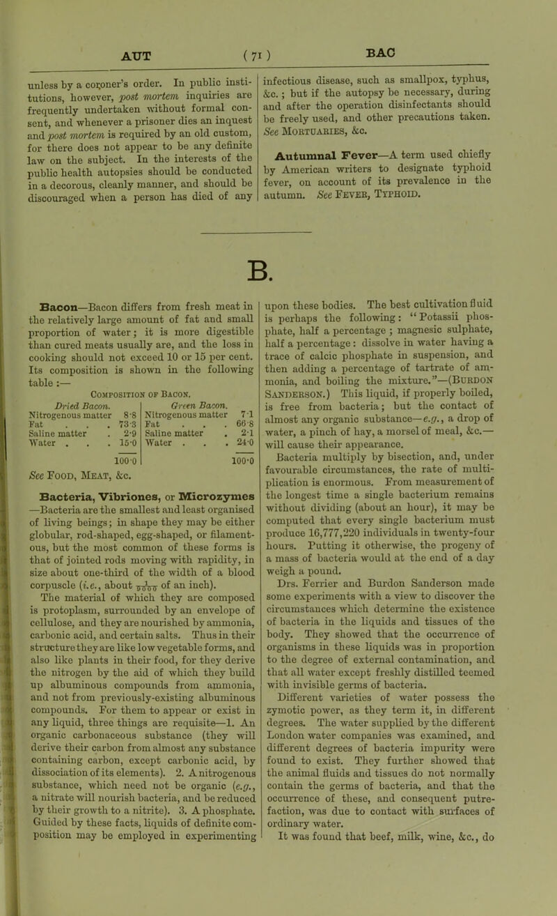 unless by a coroner’s order. In public insti- tutions, however, post mortem, inquiries are frequently undertaken without formal con- sent, and whenever a prisoner dies an inquest and post mortem is required by au old custom, for there does not appear to be any definite law on the subject. In the interests of the public health autopsies should be conducted in a decorous, cleanly manner, and should be discouraged when a person has died of any infectious disease, such as smallpox, typhus, See.; but if the autopsy be necessary, during and after the operation disinfectants should be freely used, and other precautions taken. See Mortuaries, &c. Autumnal Fever—A term used chiefly by American writers to designate typhoid fever, on account of its prevalence in the autumn. See Fever, Typhoid. Bacon—Bacon differs from fresh meat in the relatively large amount of fat and small proportion of water; it is more digestible than cured meats usually are, and the loss in cooking should not exceed 10 or 15 per cent. Its composition is shown in the following table:— Composition of Bacon. Dried Bacon. Nitrogenous matter 8-8 Fat ... 73-3 Saline matter . 2-9 Water . . . 15-0 Oreen Bacon. Nitrogenous matter 7 1 Fat ... 66-8 Saline matter . 2-1 Water . . . 24-0 100 0 100-0 See Food, Meat, &c. Bacteria, Vibriones, or Microzymes —Bacteria are the smallest and least organised of living beings; in shape they may be either globular, rod-shaped, egg-shaped, or filament- ous, but the most common of these forms is that of jointed rods moving with rapidity, in size about one-third of the width of a blood corpuscle (i.e., about of an inch). The material of which they are composed is protoplasm, surrounded by an envelope of cellulose, and they are nourished by ammonia, carbonic acid, and certain salts. Thus in their structure they are like low vegetable forms, and also like plants in their food, for they derive the nitrogen by the aid of which they build up albuminous compounds from ammonia, and not from previously-existing albuminous compounds. For them to appear or exist in any liquid, three things are requisite—1. An organic carbonaceous substance (they will derive their carbon from almost any substance containing carbon, except carbonic acid, by dissociation of its elements). 2. A nitrogenous substance, which need not be organic (e.g., a nitrate will nourish bacteria, and be reduced by their growth to a nitrite). 3. A phosphate. Guided by these facts, liquids of definite com- position may be employed in experimenting upon these bodies. The best cultivation fl uid is perhaps the following: “ Potassii phos- phate, half a percentage ; magnesic sulphate, half a percentage: dissolve in water having a trace of calcic phosphate in suspension, and then adding a percentage of tartrate of am- monia, and boiling the mixture.”—(Burdon Sanderson.) This liquid, if properly boiled, is free from bacteria; but the contact of almost any organic substance— e.g., a drop of water, a pinch of hay, a morsel of meal, &c.— will cause their appearance. Bacteria multiply by bisection, and, under favourable circumstances, the rate of multi- plication is enormous. From measurement of the longest time a single bacterium remains without dividing (about an hour), it may be computed that every single bacterium must produce 16,777,220 individuals in twenty-four hours. Putting it otherwise, the progeny of a mass of bacteria would at the end of a day weigh a pound. Drs. Ferrier and Burdon Sanderson made some experiments with a view to discover the circumstances which determine the existence of bacteria in the liquids and tissues of the body. They showed that the occurrence of organisms in these liquids was in proportion to the degree of external contamination, and that all water except freshly distilled teemed with invisible germs of bacteria. Different varieties of water possess the zymotic power, as they term it, in different degrees. The water supplied by the different London water companies was examined, and different degrees of bacteria impurity were found to exist. They further showed that the animal fluids and tissues do not normally contain the germs of bacteria, and that the occurrence of these, and consequent putre- faction, was due to contact with surfaces of ordinary water. It was found that beef, milk, wine, kc., do