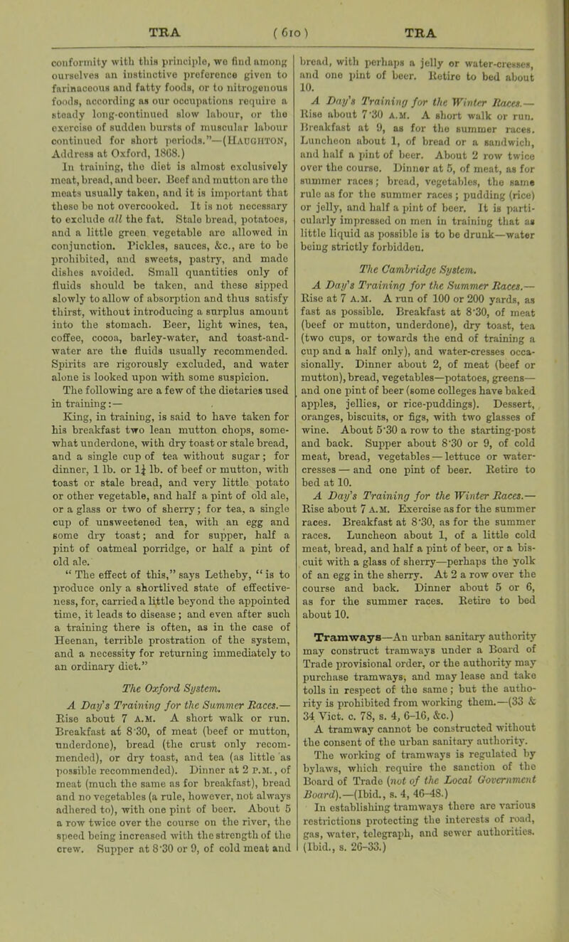 conformity with this principle, we find unions ourselves nn instinctive preference given to farinaceous and fatty foods, or to nitrogenous foods, according as our occupations require a steady long-continued slow labour, or the exercise of sudden bursts of muscular labour continued for short periods.—(Haoghton, Address at Oxford, 1868.) In training, the diet is almost exclusively meat, bread, and beer. Beef and mutton are the meats usually takeu, and it is important that these be not overcooked. It is not necessary to exclude all the fat. Stale bread, potatoes, and a little green vegetable are allowed in conjunction. Pickles, sauces, &c., are to be prohibited, and sweets, pastry, and made dishes avoided. Small quantities only of fluids should be taken, and these sipped slowly to allow of absorption and thus satisfy thirst, without introducing a surplus amount into the stomach. Beer, light wines, tea, coffee, cocoa, barley-water, and toast-and- water are the fluids usually recommended. Spirits are rigorously excluded, and water alone is looked upon with some suspicion. The following are a few of the dietaries used in training:— King, in training, is said to have taken for his breakfast two lean mutton chops, some- what underdone, with dry toast or stale bread, and a single cup of tea without sugar; for dinner, 1 lb. or 1| lb. of beef or mutton, with toast or stale bread, and very little potato or other vegetable, and half a pint of old ale, or a glass or two of sherry; for tea, a single cup of unsweetened tea, with an egg and some dry toast; and for supper, half a pint of oatmeal porridge, or half a pint of old ale. “ The effect of this,” says Letheby, “ is to produce only a shortlived state of effective- ness, for, carried a little beyond the appointed time, it leads to disease; and even after such a training there is often, as in the case of Heenan, terrible prostration of the system, and a necessity for returning immediately to an ordinary diet.” The Oxford System. A Day’s Training for the Summer Races.— Rise about 7 A.M. A short walk or run. Breakfast at 8 '30, of meat (beef or mutton, underdone), bread (the crust only recom- mended), or dry toast, and tea (as little as possible recommended). Dinner at 2 P.M., of meat (much the same ns for breakfast), bread and no vegetables (a rule, however, not always adhered to), with one pint of beer. About 6 a row twice over the course on the river, the speed being increased with the strength of the crew. Supper at 8'30 or 9, of cold meat and bread, with perhaps a jelly or water-cresses, and one pint of beer. Retire to bed about 10. A Day's Training for the Winter Races.— Rise about 7'30 A.M. A short walk or run. Breakfast at 9, as for the summer races. Luncheon about 1, of bread or a sandwich, and half a pint of beer. About 2 row twice over the course. Dinner at 5, of meat, as for summer races; bread, vegetables, the same rulo as for the summer races ; pudding (rice) or jelly, and half a pint of beer. It is parti- cularly impressed on men in training that as little liquid as possible is to be drunk—water being strictly forbidden. The Cambridge System. A Day's Training for the Summer Races.— Rise at 7 A.M. A run of 100 or 200 yards, as fast as possible. Breakfast at 8'30, of meat (beef or mutton, underdone), dry toast, tea (two cups, or towards the end of training a cup and a half only), and water-cresses occa- sionally. Dinner about 2, of meat (beef or mutton), bread, vegetables—potatoes, greens— and one pint of beer (some colleges have baked apples, jellies, or rice-puddings). Dessert, oranges, biscuits, or figs, with two glasses of wine. About 5'30 a row to the starting-post and back. Supper about 8'30 or 9, of cold meat, bread, vegetables — lettuce or water- cresses — and one pint of beer. Retire to bed at 10. A Day’s Training for the Winter Races.— Rise about 7 A.M. Exercise as for the summer races. Breakfast at 8'30, as for the summer races. Luncheon about 1, of a little cold meat, bread, and half a pint of beer, or a bis- cuit with a glass of sherry—perhaps the yolk of an egg in the sherry. At 2 a row over the course and back. Dinner about 5 or 6, as for the summer races. Retire to bed about 10. Tramways—An urban sanitary authority may construct tramways under a Board of Trade provisional order, or the authority may purchase tramways, and may lease and take tolls in respect of the same; but the autho- rity is prohibited from working them.—(33 & 34 Viet. c. 78, s. 4, 6-16, &c.) A tramway cannot be constructed without the consent of the urban sanitary authority. The woi'king of tramways is regulated by bylaws, which require the sanction of the Board of Trade (not of the Local Government Board).—(Ibid., s. 4, 46—18.) In establishing tramways there are various restrictions protecting the interests of road, gas, water, telegraph, and sewer authorities. (Ibid., s. 26-33.)