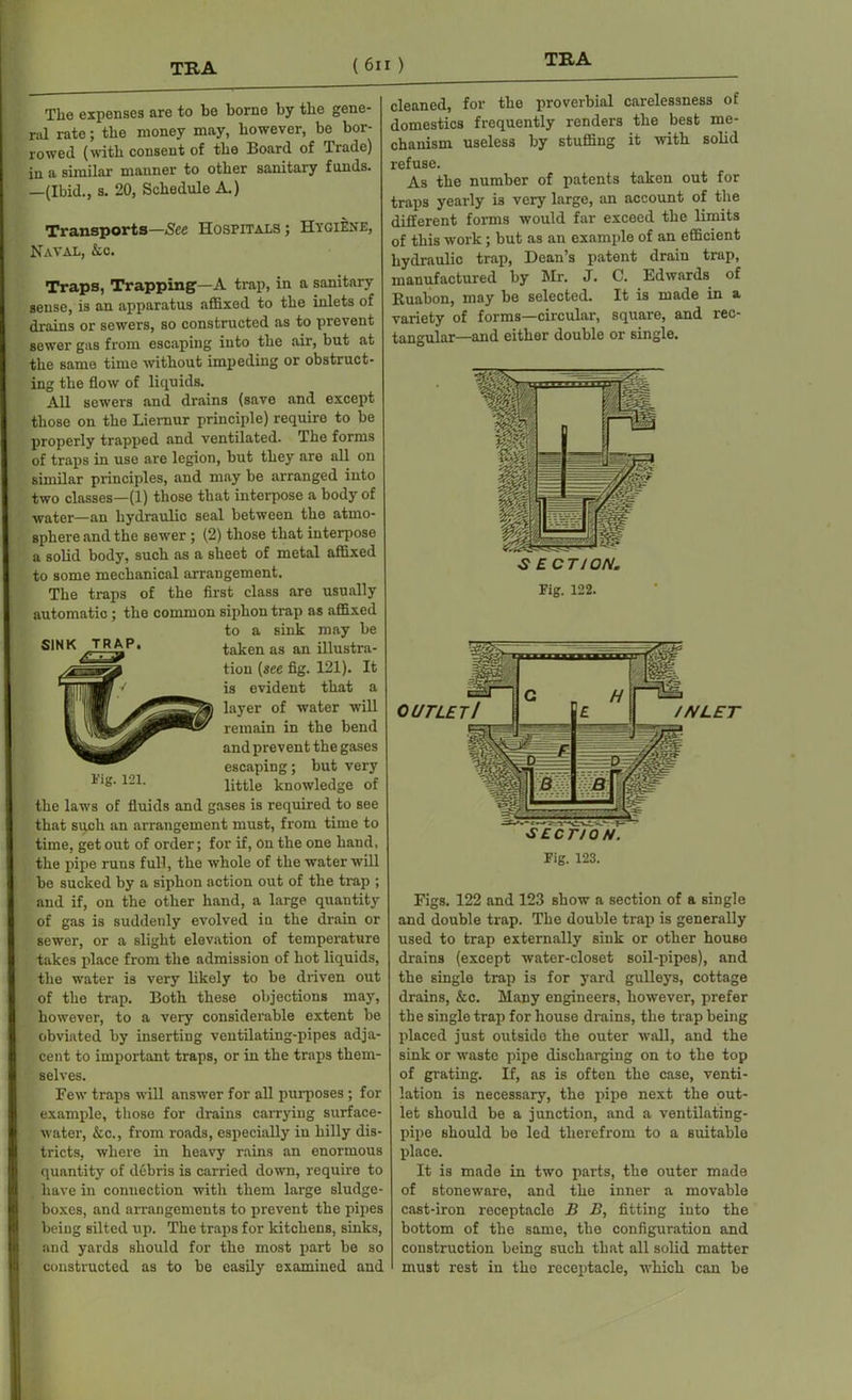 The expenses are to be borne by the gene- ral rate; the money may, however, be bor- rowed (with consent of the Board of Trade) in a similar manner to other sanitary funds. —(Ibid., s. 20, Schedule A.) Transports—See Hospitals ; Hygiene, Naval, kc. Traps, Trapping—A trap, in a sanitary sense, is an apparatus affixed to the inlets of drains or sewers, so constructed as to prevent sewer gas from escaping into the air, but at the same time without impeding or obstruct- ing the flow of liquids. All sewers and drains (save and except those on the Liemur principle) require to be properly trapped and ventilated. The forms of traps in use are legion, but they are all on similar principles, and may be arranged into two classes—(1) those that interpose a body of water—an hydraulic seal between the atmo- sphere and the sewer ; (2) those that interpose a solid body, such as a sheet of metal affixed to some mechanical arrangement. The traps of the first class are usually automatic; the common siphon trap as affixed to a sink may be SINK TRAP. taken as an illustra- tion (see fig. 121). It is evident that a layer of water will remain in the bend and prevent the gases escaping; but very 121, little knowledge of the laws of fluids and gases is inquired to see that such an arrangement must, from time to time, get out of order; for if, On the one hand, the pipe runs full, the whole of the water will be sucked by a siphon action out of the trap ; and if, on the other hand, a large quantity of gas is suddenly evolved in the drain or sewer, or a slight elevation of temperature takes place from the admission of hot liquids, the water is very likely to be driven out of the trap. Both these objections ma5r, however, to a very considerable extent be obviated by inserting ventilating-pipes adja- cent to important traps, or in the traps them- selves. Few traps will answer for all purposes ; for example, those for drains carrying surface- water, &c., from roads, especially in hilly dis tricts, where in heavy rains an enormous quantity of debris is carried down, require to have in connection with them large sludge- boxes, and arrangements to prevent the pipes being Bilted up. The traps for kitchens, sinks, and yards should for the most part be so constructed as to be easily examined and cleaned, for the proverbial carelessness of domestics frequently renders the best me- chanism useless by stuffing it with solid refuse. As the number of patents taken out for traps yearly is very large, an account of the different forms would far exceed the limits of this work ; but as an example of an efficient hydraulic trap, Dean’s patent drain trap, manufactured by Mr. J. C. Edwards of Ruabon, may be selected. It is made in a variety of forms—circular, square, and rec- tangular—and either double or single. ^ ECT/ON. Fig. 122. Figs. 122 and 123 show a section of a single and double trap. The double trap is generally used to trap externally sink or other house drains (except water-closet soil-pipes), and the single trap is for yard gulleys, cottage drains, &c. Many engineers, however, prefer the single trap for house drains, the trap being placed just outside the outer wall, and the sink or waste pipe discharging on to the top of grating. If, as is often the case, venti- lation is necessary, the pipe next the out- let should be a junction, and a ventilating- pipe should be led therefrom to a suitable place. It is made in two parts, the outer made of stoneware, and the inner a movable cast-iron receptacle B B, fitting into the bottom of the same, the configuration and construction being such that all solid matter must rest in the receptacle, which can be