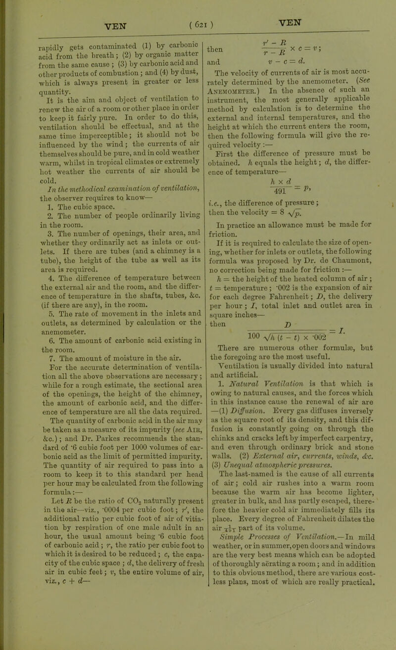 rapidly gets contaminated (1) by carbonic acid from the breath; (2) by organic matter from the same cause ; (3) by carbonic acid and other products of combustion; and (4) by dust, which is always present in greater or less quantity. It is the aim and object of ventilation to renew the air of a room or other place in order to keep it fairly pure. In order to do this, ventilation should be effectual, and at the same time imperceptible; it should not be influenced by the wind; the currents of air themselves should be pure, and in cold weather warm, whilst in tropical climates or extremely hot weather the currents of air should be cold. In the methodical examination of ventilation, the observer requires to know— 1. The cubic space. 2. The number of people ordinarily living in the room. 3. The number of openings, their area, and whether they ordinarily act as inlets or out- lets. If there are tubes (and a chimney is a tube), the height of the tube as well as its area is required. 4. The difference of temperature between the external air and the room, and the differ- ence of temperature in the shafts, tubes, &c. (if there are any), in the room. 5. The rate of movement in the inlets and outlets, as determined by calculation or the anemometer. 6. The amount of carbonic acid existing in the room. 7. The amount of moisture in the air. For the accurate determination of ventila- tion all the above observations are necessary ; while for a rough estimate, the sectional area of the openings, the height of the chimney, the amount of carbonic acid, and the differ- ence of temperature are all the data required. The quantity of carbonic acid in the air may be taken as a measure of its impurity (see Aik, &c.); and Dr. Parkes recommends the stan- dard of -6 cubic foot per 1000 volumes of car- bonic acid as the limit of permitted impurity. The quantity of air required to pass into a room to keep it to this standard per head per hour may be calculated from the following formula:— Let R be the ratio of C02 naturally present in the air—viz., '0004 per cubic foot; /, the additional ratio per cubic foot of air of vitia- tion by respiration of one male adult in an hour, the usual amount being 'G cubic foot of carbonic acid; r, the ratio per cubic foot to which it is desired to be reduced; c, the capa- city of the cubic space ; d, the delivery of fresh air in cubic feet; v, the entire volume of air, viz., c + d— v> - R then r-R x c = v ’ and v — C — d. The velocity of currents of air is most accu- rately determined by the anemometer. (See Anemometer. ) In the absence of such an instrument, the most generally applicable method by calculation is to determine the external and internal temperatures, and the height at which the current enters the room, then the following formula will give the re- quired velocity:— First the difference of pressure must be obtained, h equals the height; d, the differ- ence of temperature— h x d 491 “ V’ i.e., the difference of pressure; then the velocity = 8 yfp. In practice an allowance must be made for friction. If it is required to calculate the size of open- ing, whether for inlets or outlets, the following formula was proposed by Dr. de Chaumont, no correction being made for friction :— h =■ the height of the heated column of air ; £ = temperature ; ’002 is the expansion of air for each degree Fahrenheit; D, the delivery per hour; I, total inlet and outlet area in square inches— then D 100 V/i (t - t) x '002 ~ There are numerous other formulae, but the foregoing are the most useful. Ventilation is usually divided into natural and artificial. 1. Natural Ventilation is that which is owing to natural causes, and the forces which in this instance cause the renewal of air are —(1) Diffusion. Every gas diffuses inversely as the square root of its density, and this dif- fusion is constantly going on through the chinks and cracks left by imperfect carpentry, and even through ordinary brick and stone walls. (2) External air, currents, winds, etc. (3) Unequal atmospheric pressures. The last-named is the cause of all currents of air; cold air rushes into a warm room because the warm air has become lighter, greater in bulk, and has partly escaped, there- fore the heavier cold air immediately fills its place. Every degree of Fahrenheit dilates the air iJT part of its volume. Simple Processes of Ventilation.—In mild weather, or in summer,open doors and windows are the very best means which can be adopted of thoroughly aerating a room; and in addition to this obvious method, there are various cost- less plans, most of which are really practical.