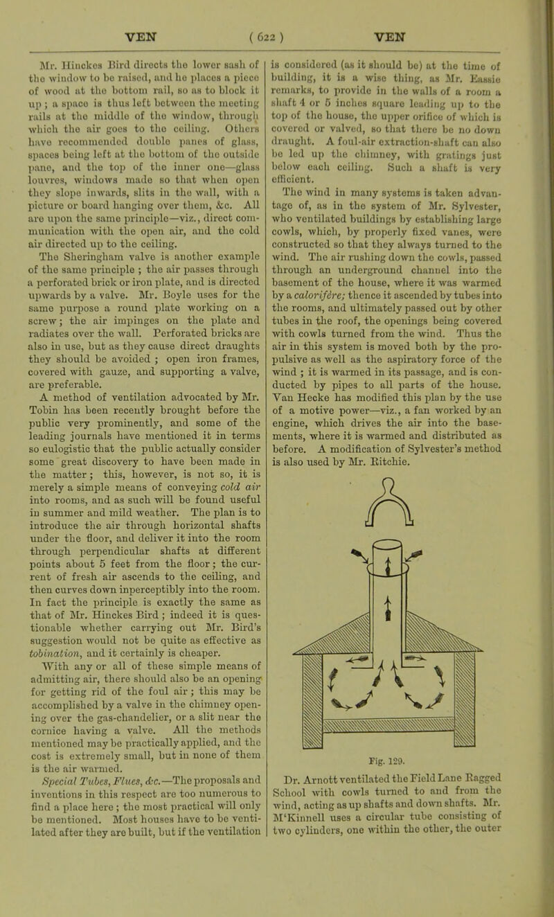 Mr. Hinckos Bird diroots tho lower sash of the window to be raised, and be [daces n. piece of wood at tho bottom rail, so as to block it up ; a space is thus left between the meeting rails at tho middle of the window, through which the air goes to tho ceiling. Others have recommended double panes of glass, spaces being left at tho bottom of the outside pane, and the top of tho inner one—glass louvres, windows made so that when open they slope inwards, slits in the wall, with a picture or board hanging over them, &c. All are upon the same principle—viz., direct com- munication with the open air, and the cold air directed up to the ceiling. Tho Sheringliam valve is another example of the same principle ; the air passes through a perforated brick or iron plate, and is directed upwards by a valve. Mr. Boyle uses for the same purpose a round plate working on a screw; the air impinges on the plate and radiates over the wall. Perforated bricks arc also in use, but as they cause direct draughts they should be avoided ; open iron frames, covered with gauze, and supporting a valve, are preferable. A method of ventilation advocated by Mr. Tobin has been recently brought before the public very prominently, and some of the leading journals have mentioned it in terms so eulogistic that the public actually consider some great discovery to have been made in the matter; this, however, is not so, it is merely a simple means of conveying cold air into rooms, and as such will be found useful in summer and mild weather. The plan is to introduce the air through horizontal shafts under the floor, and deliver it into the room through perpendicular shafts at different points about 5 feet from the floor; the cur- rent of fresh ah- ascends to the ceiling, and then curves down inperceptibly into the room. In fact the principle is exactly the same as that of Mr. Hinckes Bird ; indeed it is ques- tionable whether carrying out Mr. Bird’s suggestion would not be quite as effective as tobination, and it certainly is cheaper. With any or all of these simple means of admitting air, there should also be an opening for getting rid of the foul air; this may be accomplished by a valve in the chimney open- ing over the gas-chandelier, or a slit near the cornice having a valve. All the methods mentioned may be practically applied, and the cost is extremely small, but in none of them is the air warmed. Special Tubes, Flues, dc.—The proposals and inventions in this respect are too numerous to find a place here ; tho most practical will only be mentioned. Most houses have to be venti- lated after they are built, but if tho ventilation is considered (as it should be) at the time of building, it is a wise thing, as Mr. Eassie remarks, to provide in the walls of a room a shaft 4 or 5 inches square leading up to the top of the bouse, the upper orifice of which is covered or valved, so that there be no down draught. A foul-air extraction-shaft can also be led up the chimney, with gratings just below each ceiling. Such a shaft is very efficient. The wind in many systems is taken advan- tage of, as in the system of Mr. Sylvester, who ventilated buildings by establishing large cowls, which, by properly fixed vanes, were constructed so that they always turned to the wind. The air rushing down the cowls, passed through an underground channel into the basement of the house, where it was warmed by a calorifdre; thence it ascended by tubes into the rooms, and ultimately passed out by other tubes in the roof, the openings being covered with cowls turned from the wind. Thus the air in this system is moved both by the pro- pulsive as well as the aspiratory force of the wind ; it is warmed in its passage, and is con- ducted by pipes to all parts of the house. Van Hecke has modified this plan by the use of a motive power—viz., a fan worked by an engine, which drives the air into the base- ments, where it is warmed and distributed as before. A modification of Sylvester’s method is also used by Mr. Ritchie. Fig. 129. Dr. Arnott ventilated the Field Lane Ragged School with cowls turned to and from the wind, acting as up shafts and down shafts. Mr. M'Kinnell uses a circular tube consisting of two cylinders, one within the other, the outer