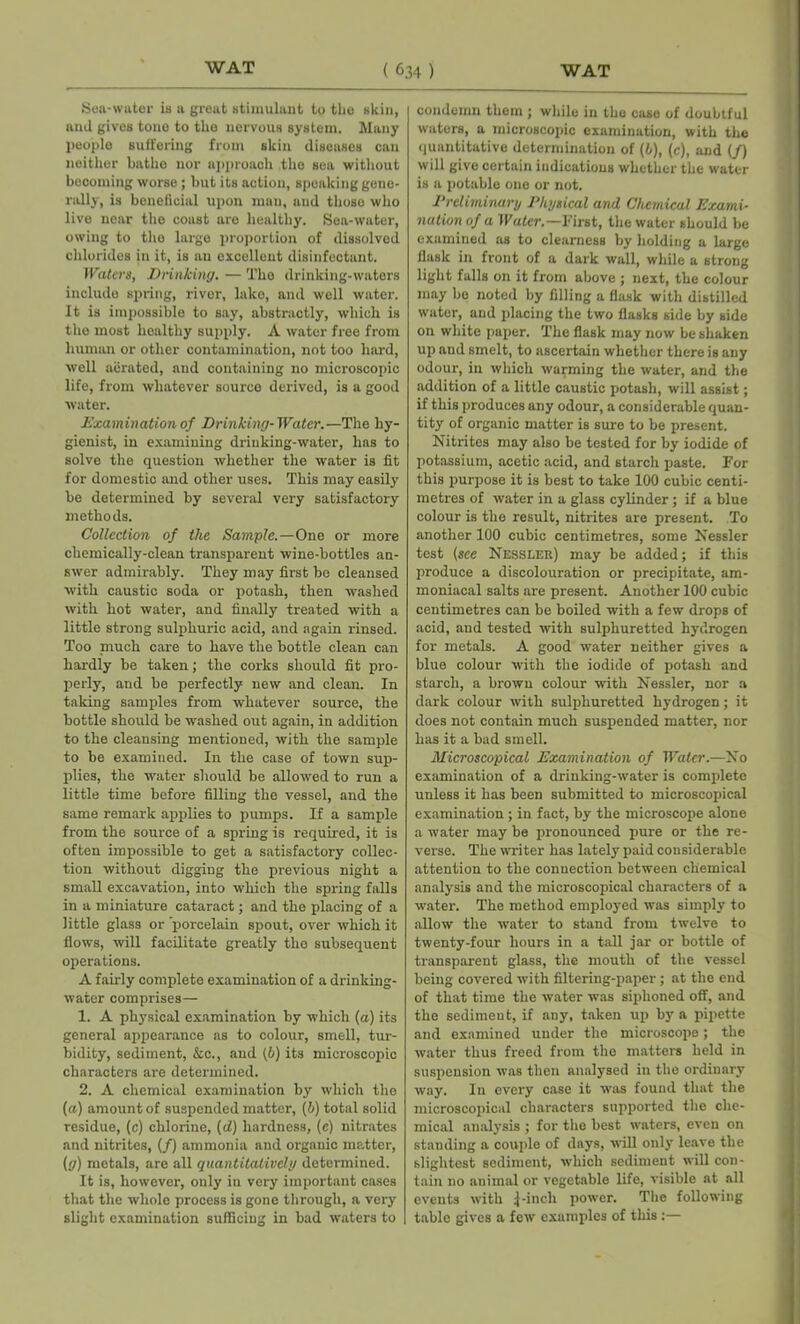 Sea-water is a great stimulant to the skin, and gives tone to the nervous system. Many people suffering from skin diseases can neither bathe nor approach the sea without becoming worse; but its action, speaking gene- rally, is beneficial upon man, and those who live near the coast are healthy. Sea-water, owing to tlio large proportion of dissolved chlorides in it, is an excellent disinfectant. Waters, Drinking. — The drinking-waters inolude spring, river, lako, and well water. It is impossible to say, abstractly, which is the most healthy supply. A water free from human or other contamination, not too hard, well aerated, and containing no microscopic life, from whatever source derived, is a good water. Examination of Drinking-Water.—The hy- gienist, in examining driuking-water, has to solve the question whether the water is fit for domestic and other uses. This may easily be determined by several very satisfactory methods. Collection of the Sample.—One or more chemically-clean transparent wine-bottles an- swer admirably. They may first be cleansed with caustic soda or potash, then washed with hot water, and finally treated with a little strong sulphuric acid, and again rinsed. Too much care to have the bottle clean can hardly be taken; the corks should fit pro- perly, and be perfectly new and clean. In taking samples from whatever source, the bottle should be washed out again, in addition to the cleansing mentioned, with the sample to be examined. In the case of town sup- plies, the water should be allowed to run a little time before filling the vessel, and the same remark applies to pumps. If a sample from the source of a spring is required, it is often impossible to get a satisfactory collec- tion without digging the previous night a small excavation, into which the spring falls in a miniature cataract; and the placing of a little glass or 'porcelain spout, over which it flows, will facilitate greatly tho subsequent operations. A fairly complete examination of a drinking- water comprises— 1. A physical examination by which (a) its general appearance as to colour, smell, tur- bidity, sediment, &c., and (6) its microscopic characters are determined. 2. A chemical examination by which the [a) amount of suspended matter, (b) total solid residue, (c) chlorine, (d) hardness, (c) nitrates and nitrites, (/) ammonia and organic matter, (g) metals, are all quantitatively determined. It is, however, only in very important cases that the whole process is gone through, a very slight examination sufficing in bad waters to condemn them ; while in the case of doubtful waters, a microscopic examination, with the quantitative determination of (b), (c), and (/) will give certain indications whether the water is a potable one or not. Preliminary Physical and Chemical Exami- nation of a Water.—First, the water should be examined as to clearness by holding a large flask in front of a dark wall, while a strong light falls on it from above ; next, the colour may bo noted by filling a flask with distilled water, and placing the two flasks side by side on white paper. The flask may now be shaken up and smelt, to ascertain whether there is any odour, in which warming the water, and the addition of a little caustic potash, will assist; if this produces any odour, a considerable quan- tity of organic matter is sure to be present. Nitrites may also be tested for by iodide of potassium, acetic acid, and starch paste. For this purpose it is best to take 100 cubic centi- metres of water in a glass cylinder ; if a blue colour is the result, nitrites are present. To another 100 cubic centimetres, some Nessler test (see Nessler) may be added; if this produce a discolouration or precipitate, am- moniacal salts are present. Another 100 cubic centimetres can be boiled with a few drops of acid, and tested with sulphuretted hydrogen for metals. A good water neither gives a blue colour with the iodide of potash and starch, a brown colour with Nessler, nor a dark colour with sulphuretted hydrogen; it does not contain much suspended matter, nor has it a bad smell. Microscopical Examination of Water.—No examination of a drinking-water is complete unless it has been submitted to microscopical examination ; in fact, by the microscope alone a water may be pronounced pure or the re- verse. The writer has lately paid considerable attention to the connection between chemical analysis and the microscopical characters of a water. The method employed was simply to allow the water to stand from twelve to twenty-four hours in a tall jar or bottle of transparent glass, the mouth of the vessel being covered with filtering-paper ; at the end of that time the water was siphoned off, and the sedimeut, if any, taken up by a pipette and examined under the microscope; the water thus freed from the matters held in suspension was then analysed in the ordinary way. In every case it was found that the microscopical characters supported the che- mical analysis ; for the best waters, even on standing a couple of days, will only leave the slightest sediment, which sediment will con- tain no animal or vegetable life, visible at all events with j-incli power. The following table gives a few examples of this :—