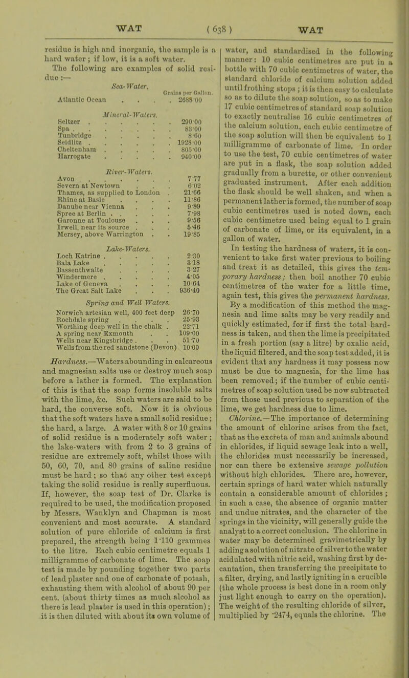 residue is high and inorganic, the s ample is a hard water; if low, it is a Boft water. The following are examples of solid resi- due :— Sea- Water. Gralna pur Gallon. Atlantic Ocean .... 2688-00 Mineral- Waters. Seltzer 290 00 Spa 83 00 Tunbridge 8-60 Seidlitz 1928-00 Cheltenham 805 00 Harrogate 940 00 River- Wains. Avon 777 Severn at Newtown 6 02 Thames, ns supplied to London . 21-66 Rhine at Basle .... 11-86 Danube near Vienna 9-89 Spree at Berlin 7-98 Garonne at Toulouse 9-56 Irwell, near its source . 6-46 Mersey, above Warrington . 19-85 Lake- Waters. Loch Katrine 2-30 Bala Lake 318 Bassenthwaite .... 3 27 Windermere 4 05 Lake of Geneva .... 10-64 The Great Salt Lake 936-40 Sprino and Well Waters. Norwich artesian well, 400 feet deep 26-70 Rochdale spring .... 25-93 Worthing deep well in the chalk . 22-71 A spring near Exmouth 109 00 Wells near Kingsbridge . 51-70 Wells from the red sandstone (Devon] 1000 Hardness.—Waters abounding in calcareous and magnesian salts use or destroy much soap before a lather is formed. The explanation of this is that the soap forms insoluble salts with the lime, &c. Such waters are said to be hard, the converse soft. Now it is obvious that the soft waters have a small solid residue; the hard, a large. A water with 8 or 10 grains of solid residue is a moderately soft water; the lake-waters with from 2 to 3 grains of residue are extremely soft, whilst those with 50, 60, 70, and 80 grains of saline residue must be hard ; so that any other test except taking the solid residue is really superfluous. If, however, the soap test of Dr. Clarke is required to be used, the modification proposed by Messrs. Wanklyn and Chapman is most convenient and most accurate. A standard solution of pure chloride of calcium is first prepared, the strength being 1110 grammes to the litre. Each cubic centimetre equals 1 milligramme of carbonate of lime. The soap test is made by pounding together two parts of lead plaster and one of carbonate of potash, exhausting them with alcohol of about 90 per cent, (about thirty times as much alcohol as there is lead plaster is used in this operation); it is then diluted with about its own volume of water, and standardised in the following manner: 10 cubic centimetres are put in a bottle with 70 cubic centimetres of water, the standard chloride of calcium solution added until frothing stops ; it is then easy to calculate so as to dilute the soap solution, so as to make 17 cubic centimetres of standard soap solution to exactly neutralise 16 cubic centimetres of the calcium solution, each cubic centimetre of the soap solution will then be equivalent to 1 milligramme of carbonate of lime. In order to use the test, 70 cubic centimetres of water are put in a flask, the soap solution added gradually from a burette, or other convenient graduated instrument. After each addition the flask should be well shaken, and when a permanent lather is formed, the number of soap cubic centimetres used is noted down, each cubic centimetre used being equal to 1 grain of carbonate of lime, or its equivalent, in a gallon of water. In testing the hardness of waters, it is con- venient to take first water previous to boiling and treat it as detailed, this gives the tem- porary hardness; then boil another 70 cubic centimetres of the water for a little time, again test, this gives the permanent hardness. By a modification of this method the mag- nesia and lime salts may be very readily and quickly estimated, for if first the total hard- ness is taken, and then the lime is precipitated in a fresh portion (say a litre) by oxalic acid, the liquid filtered, and the soap test added, it is evident that any hardness it may possess now- must be due to magnesia, for the lime has been removed; if the number of cubic centi- metres of soap solution used be now subtracted from those used previous to separation of the lime, we get hardness due to lime. Chlorine.—The importance of determining the amount of chlorine arises from the fact, that as the excreta of man and animals abound in chlorides, if liquid sewage leak into a well, the chlorides must necessarily be increased, nor can there be extensive sewage pollution without high chlorides. There are, however, certain springs of hard water which naturally contain a considerable amount of chlorides ; in such a case, the absence of organic matter and undue nitrates, and the character of the springs in the vicinity, will generally guide the analyst to a correct conclusion. The chlorine in water may be determined gravimetrically by adding a solution of nitrate of silverto the water acidulated with nitric acid, washing first by de- cantation, then transferring the precipitate to a filter, drying, and lastly igniting in a crucible (the whole process is best done in a room only just light enough to carry on the operation). The weight of the resulting chloride of silver, multiplied by '2474, equals the chlorine. The