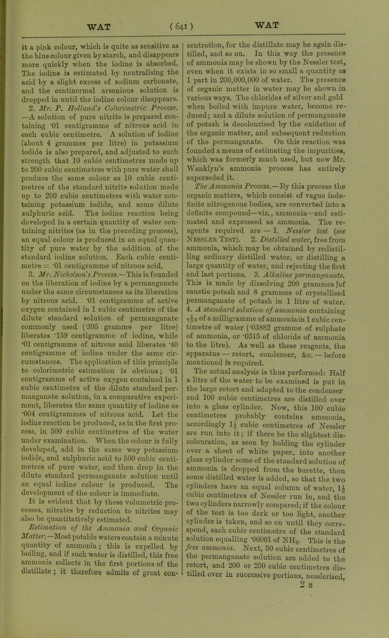 it a pink colour, which is quite as sensitive as the blue colour given by starch, and disappears more quickly when the iodine is absorbed. The iodine is estimated by neutralising the acid by a slight excess of sodium carbonate, and the centinormal arsenious solution is dropped in until the iodine colour disappears. 2. Mr. P. Holland's Colorimetric Process. —A solution of pure nitrite is prepared con- taining '01 centigramme of nitrous acid in each cubic centimetre. A solution of iodine (about 4 grammes per litre) in potassium iodide is also prepared, and adjusted to such strength that 10 cubic centimetres made up to 200 cubic centimetres with pure water shall produce the same colour as 10 cubic centi- metres of the standard nitrite solution made up to 200 cubic centimetres with water con- taining potassium iodide, and some dilute sulphuric acid. The iodine reaction being developed in a certain quantity of water con- taining nitrites (as in the preceding process), an equal colour is produced in an equal quan- tity of pure water by the addition of the standard iodine solution. Each cubic centi- metre = ’01 centigramme of nitrous acid. 3. Mr. Nicholson's Process.—This is founded on the liberation of iodine by a permanganate under the same circumstances as its liberation by nitrous acid. '01 centigramme of active oxygen contained in 1 cubic centimetre of the dilute- standard solution of permanganate commonly used ('395 gramme per litre) liberates T59 centigramme of iodine, while '01 centigramme of nitrous acid liberates '40 centigramme of iodine under the same cir- cumstances. The application of this principle to colorimetric estimation is obvious; '01 centigramme of active oxygen contained in 1 cubic centimetre of the dilute standard per- manganate solution, in a comparative experi- ment, liberates the same quantity of iodine as '004 centigrammes of nitrous acid. Let the iodine reaction be produced, as in the first pro- cess, in 500 cubic centimetres of the water under examination. When the colour is fully developed, add in the same way potassium iodide, and sulphuric acid to 500 cubic centi- metres of pure water, and then drop in the dilute standard permanganate solution until an equal iodine colour is produced. The development of the colour is immediate. It is evident that by these volumetric pro- cesses, nitrates by reduction to nitrites may also be quantitatively estimated. Estimation of the Ammonia and Organic Mattes'.—Most potable waters contain a minute quantity of ammonia; this is expelled by boiling, and if such water is distilled, this free ammonia collects in the first portions of the distillate; it therefore admits of great con- centration, for the distillate may be again dis- tilled, and so on. In this way the presence of ammonia may be shown by the Nesslertest, even when it exists in so small a quantity as 1 part in 200,000,000 of water. The presence of organic matter in water may be shown in various ways. The chlorides of silver and gold when boiled with impure water, become re- duced; and a dilute solution of permanganate of potash is decolourised by the oxidation of the organic matter, and subsequent reduction of the permanganate. On this reaction was founded a means of estimating the impurities, which was formerly much used, but now Mr. Wanklyn’s ammonia process has entirely superseded it. The Ammonia Process.—By this process the organic matters, which consist of vague inde- finite nitrogenous bodies, are converted into a definite compound—viz., ammonia—and esti- mated and expressed as ammonia. The re- agents required are — 1. Nessles' test (see Nessler Test). 2. Distilled icater, free from ammonia, which may be obtained by redistil- ling ordinary distilled water, or distilling a large quantity of water, and rejecting the first and last portions. 3. Alkaline permanganate. This is made by dissolving 200 grammes fof caustic potash and 8 grammes of crystallised permanganate of potash in 1 litre of water. 4. A standard solution of ammonia containing T5 5 of a milligramme of ammonia in 1 cubic cen- timetre of water ('03882 gramme of sulphate of ammonia, or '0315 of chloride of ammonia to the litre). As well as these reagents, the apparatus — retort, condenser, &c. — before mentioned is required. The actual analysis is thus performed: Half a litre of the water to be examined is put in the large retort and adapted to the condenser and 100 cubic centimetres are distilled over into a glass cylinder. Now, this 100 cubic centimetres probably contains ammonia, accordingly l.( cubic centimetres of Nessler are run into it; if there be the slightest dis- colouration, as seen by holding the cylinder over a sheet of white paper, into another glass cylinder some of the standard solution of ammonia is dropped from the burette, then some distilled water is added, so that the two cylinders have an equal column of water, 1$ cubic centimetres of Nessler run in, and the two cylinders narrowly compared; if the colour of the test is too dark or too light, another cylinder is taken, and so on until they corre- spond, each cubic centimetre of the standard solution equalling '00001 of NH3. This is the free ammonia. Next, 50 cubic centimetres of the permanganate solution are added to the retort, and 200 or 250 cubic centimetres dis- tilled over in successive portions, nesslerised,