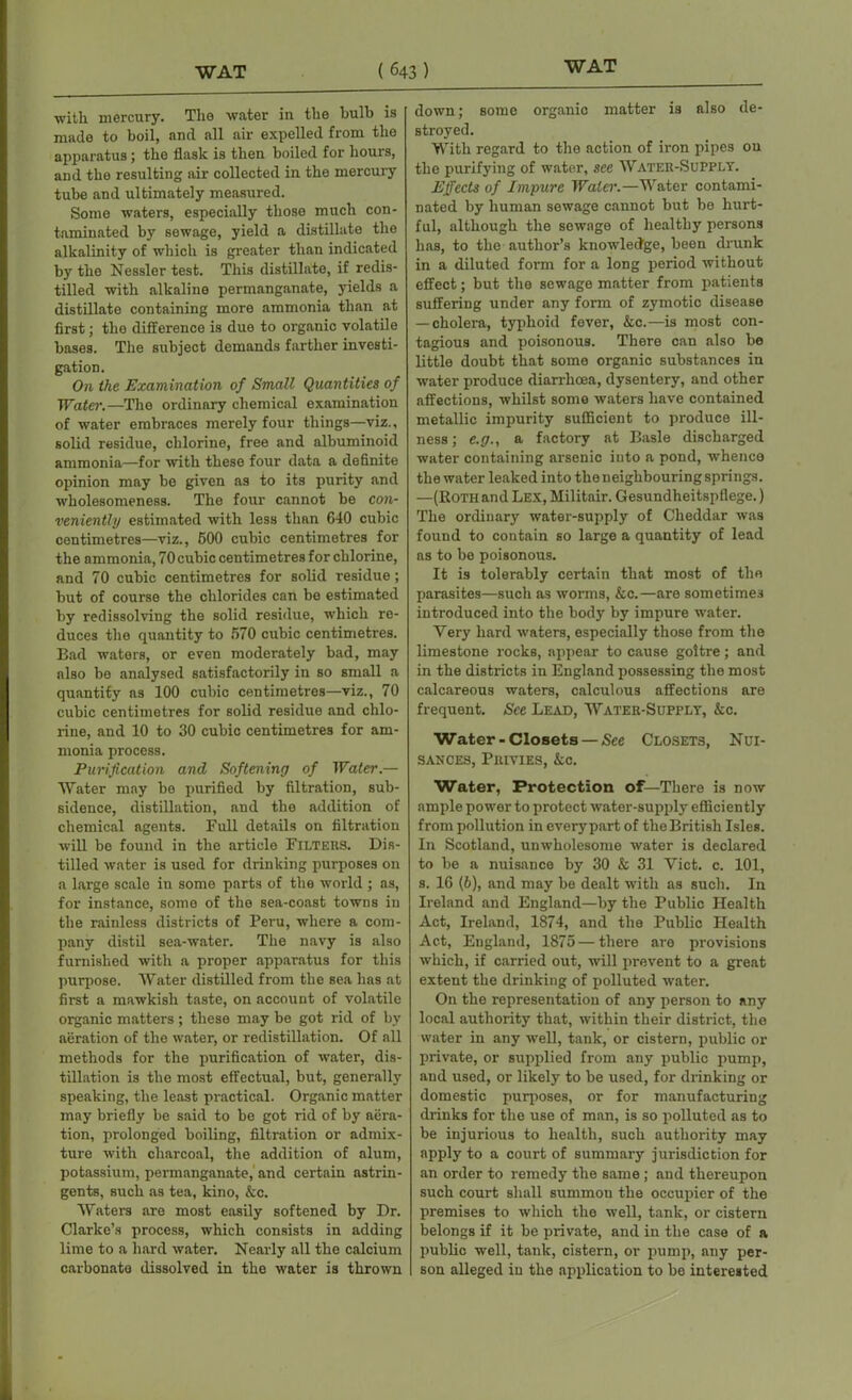 with mercury. The water in the bulb is made to boil, and all air expelled from the apparatus; the flask is then boiled for hours, and the resulting air collected in the mercury tube and ultimately measured. Some waters, especially those much con- taminated by sewage, yield a distillate the alkalinity of which is greater than indicated by the Nessler test. This distillate, if redis- tilled with alkaline permanganate, yields a distillate containing more ammonia than at first; the difference is due to organic volatile bases. The subject demands farther investi- gation. On the Examination of Small Quantities of Water.—The ordinary chemical examination of water embraces merely four things—viz., solid residue, chlorine, free and albuminoid ammonia—for with these four data a definite opinion may be given as to its purity and wholesomeness. The four cannot be con- veniently estimated with less than 640 cubic centimetres—viz., 500 cubic centimetres for the ammonia, 70cubic centimetres for chlorine, and 70 cubic centimetres for solid residue; but of course the chlorides can be estimated by redissolving the solid residue, which re- duces the quantity to 570 cubic centimetres. Bad waters, or even moderately bad, may also be analysed satisfactorily in so small a quantify as 100 cubic centimetres—viz., 70 cubic centimetres for solid residue and chlo- rine, and 10 to 30 cubic centimetres for am- monia process. Purification and Softening of Water.— Water may be purified by filtration, sub- sidence, distillation, and the addition of chemical agents. Full details on filtration will be found in the article Filters. Dis- tilled water is used for drinking purposes on a large scale in some parts of the world ; as, for instance, some of the sea-coast towns in the rainless districts of Peru, where a com- pany distil sea-water. The navy is also furnished with a proper apparatus for this purpose. Water distilled from the sea has at first a mawkish taste, on account of volatile organic matters ; these may be got rid of by aeration of the water, or redistillation. Of all methods for the purification of water, dis- tillation is the most effectual, but, generally speaking, the least practical. Organic matter may briefly be said to be got rid of by aera- tion, prolonged boiling, filtration or admix- ture with charcoal, the addition of alum, potassium, permanganate, and certain astrin- gents, such as tea, kino, &c. Waters are most easily softened by Dr. Clarke’s process, which consists in adding lime to a hard water. Nearly all the calcium carbonate dissolved in the water is thrown down; some organic matter is also de- stroyed. With regard to the action of iron pipes on the purifying of water, see Water-Supply. Effects of Impure Water.—Water contami- nated by human sewage cannot but be hurt- ful, although the sewage of healthy persons has, to the author’s knowledge, been drunk in a diluted form for a long period without effect; but the sewage matter from patients suffering under any form of zymotic disease — cholera, typhoid fever, &c.—is most con- tagious and poisonous. There can also be little doubt that some organic substances in water produce diarrhoea, dysentery, and other affections, whilst some waters have contained metallic impurity sufficient to produce ill- ness ; e.g., a factory at Basle discharged water containing arsenic into a pond, whence the water leaked into the neighbouring springs. —(Bothand Lex, Militair. Gesundheitspfiege.) The ordinary water-supply of Cheddar was found to contain so large a quantity of lead as to be poisonous. It is tolerably certain that most of the parasites—such as worms, &c.—are sometimes introduced into the body by impure water. Very hard waters, especially those from the limestone rocks, appear to cause goitre; and in the districts in England possessing the most calcareous waters, calculous affections are frequent. See Lead, Water-Supply, &c. Water-Closets — See Closets, Nui- sances, Privies, &c. Water, Protection of—There is now ample power to protect water-supply efficiently from pollution in everypart of theBritish Isles. In Scotland, unwholesome water is declared to be a nuisance by 30 & 31 Yict. c. 101, s. 16 (6), and may be dealt with as such. In Ireland and England—by the Public Health Act, Ireland, 1874, and the Public Health Act, England, 1875 — there are provisions which, if carried out, will prevent to a great extent the drinking of polluted water. On the representation of any person to any local authority that, within their district, the water in any well, tank, or cistern, public or private, or supplied from any public pump, and used, or likely to be used, for drinking or domestic purposes, or for manufacturing drinks for the use of man, is so polluted as to be injurious to health, such authority may apply to a court of summary jurisdiction for an order to remedy the same ; and thereupon such court shall summon the occupier of the premises to which the well, tank, or cistern belongs if it be private, and in the case of a public well, tank, cistern, or pump, any per- son alleged in the application to be interested