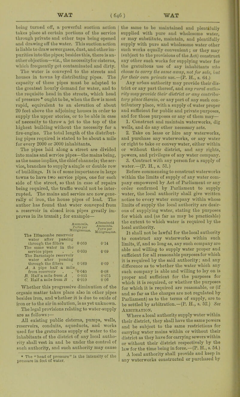 being turned off, a powerful suction action takes place at certain portions of the service through private and other taps being opened and drawing off the water. This suction action is liable to draw sowergases, dust, and other im- purities into the pipes; besides this, there is an- other objection—viz., the nocessityfor cisterns, which frequently get contaminated and dirty. The water is conveyed to the streets and houses in towns by distributing pipes. The capacity of these pipes must be adapted to the greatest hourly demand for water, and to the requisite head in tlio streets, which head of pressure * ought to be, when the flow is most rapid, equivalent to an elevation of about 20 feet above the adjoining houses in order to supply the upper stories, or to be able in case of necessity to throw a jet to the top of the highest building without the necessity for a tire-engino. The total length of the distribut- ing pipes required is stated to be about a mile for every 2000 or 3000 inhabitants. The pipes laid along a street are divided into mains and service pipes—the mains being, as the name implies, the chief channels; the ser- vice, branches to supply a single or double row of buildings. It is of some importance in large towns to have two service pipes, one for each Bide of the street, so that in case of repairs being required, the traffic would not be inter- rupted. The mains and service are now gene- rally of iron, the house pipes of lead. The author has found that water conveyed from a reservoir in closed iron pipes greatly' im- proves in its transit; for example— Ammonia. Parts per Milligramme. The Ilfracombe reservoir water after passing through the filters . O’OGO The same water in the service pipes . . 0 030 The Barnstaple reservoir water after passing through the filters . 0'060 A. A pipe half a mile from reservoir . . 0 040 B. Half a mile from A . 0-035 C. Half a mile from B . 0 010 Albuminoid Ammonia. Paris per Milligramme. 0-14 0-09 009 0-08 0'075 0 00 Whether this progressive diminution of the organic matter takes place also in other pipes besides iron, and whether it is due to oxide of iron or to the air in solution, is as yet unknown. The legal provisions relating to water-supply are as follows:— All existing public cisterns, pumps, wells, reservoirs, conduits, aqueducts, and works used for the gratuitous supply of water to the inhabitants of the district of any local autho- rity shall vest in and be under the control of such authority, and such authority may cause * The head of pressure” is the Intensity of the pressure in feet of water. the same to bo maintained and plentifully supplied with pure and wholesome water, or may substitute, maintain, and plentifully supply with pure and wholesome water other such works equally convenient; or they may (subject to the provisions of the Act) construct any other such works for supplying water for the gratuitous use of any inhabitants who choose to carry the same away, not for sale, hut for tlieir own private use.—(P. H., s. (14.) Any urban authority may provide their dis- trict or any part thereof, and any rural autho- rity may provide their district or any contribu- tory place therein, or any part of any such con- tributory place, with a supply of water proper and sufficient for public and private purposes, and for those purposes or any of them may— 1. Construct and maintain waterworks, dig wells, and do any other necessary acts. 2. Take on lease or hire any waterworks, and purchase any waterworks, or any water or right to take or convey water, either within or without their district, and any rights, powers, and privileges of any water company. 3. Contract with any person for a supply of water.—(P. H., s. 51.) Before commencing to construct waterworks within the limits of supply of any water com- pany empowered by Act of Parliament or any order confirmed by Parliament to supply water, the local authority shall give written notice to every water company within whose limits of supply the local authority are desir- ous of supplying water, stating the purposes for which and (as far as may be practicable) the extent to which water is required by the local authority. It shall not be lawful for the local authority to construct any waterworks within such limits, if, and so long as, auy such company are able and willing to supply water proper and sufficient for all reasonable purposes for which it is required by the said authority; and any difference as to whether the water which any such company is able and willing to lay on is proper and sufficient for the purposes for which it is required, or whether the purposes for which it is required are reasonable, or (if and so far as the charges are not regulated by Parliament) as to the terms of supply, are to be settled by arbitration.—(P. H., s. 52.) Sec Arbitration. Where a local authority supply water within their district, they shall have the same powers and be subject to the same restrictions for carrying water mains within or without their district as they have for carrying sewers within or without their district respectively by the law for the time being in force.—(P. II., s. 54.) A local authority shall provide and keep in any waterworks constructed or purchased by