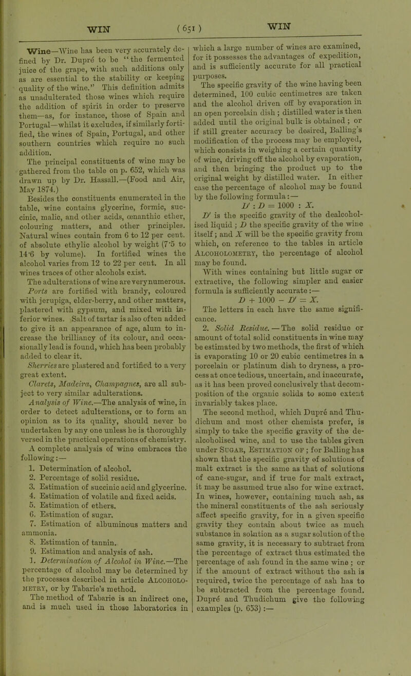 Wine—Wine has been very accurately de- fined by Dr. Duprd to be “the fermented juice of the grape, with such additions only as are essential to the stability or keeping quality of the wine.” This definition admits as unadulterated those wines which require the addition of spirit in order to preserve them—as, for instance, those of Spain and Portugal—whilst it excludes, if similarly forti- fied, the wines of Spain, Portugal, and other southern countries which require no such addition. The principal constituents of wine may bo gathered from the table on p. 652, which was drawn up by Dr. Hass all.—(Pood and Air, May 1874.) Besides the constituents enumerated in the table, wine contains glycerine, formic, suc- cinic, malic, and other acids, cenanthic ether, colouring matters, and other principles. Natural wines contain from 6 to 12 per cent, of absolute ethylic alcohol by weight (7'5 to 14'6 by volume). In fortified wines the alcohol varies from 12 to 22 per cent. In all wines traces of other alcohols exist. The adulterations of wine are very numerous. Ports are fortified with bi-andy, coloui-ed with jerupiga, elder-ben-y, and other matters, plastered with gypsum, and mixed with in- ferior wines. Salt of tartar is also often added to give it an appearance of age, alum to in- crease the brilliancy of its colour, and occa- sionally lead is found, which has been probably added to clear it. Sherries are plastered and fortified to a very great extent. Clarets, Madeira, Champagnes, are all sub- ject to very similar adulterations. Analysis of Wine.—The analysis of wine, in order to detect adultei-ations, or to form an opinion as to its quality, should never be undertaken by any one unless he is thoroughly versed in the practical operations of chemistry. A complete analysis of wine embraces the following: — 1. Determination of alcohol. 2. Percentage of solid residue. 3. Estimation of succinic acid and glycerine. 4. Estimation of volatile and fixed acids. 5. Estimation of ethers. 6. Estimation of sugar. 7. Estimation of albuminous matters and ammonia. 8. Estimation of tannin. 9. Estimation and analysis of ash. 1. Determination of Alcohol in Wine.—The percentage of alcohol may be determined by the processes described in article Alcoholo- HETRy, or by Tabarie’s method. The method of Tabarie is an indirect one, and is much used in those laboratories in which a large number of wines are examined, for it possesses the advantages of expedition, and is sufficiently accurate for all practical purposes. The specific gravity of the wine having been determined, 100 cubic centimetres are taken and the alcohol driven off by evaporation in an open porcelain dish ; distilled water is then added until the original bulk is obtained ; or if still greater accuracy be desired, Balling s modification of the process may be employed, which consists in weighing a certain quantity of wine, driving off the alcohol by evaporation, and then bringing the product up to the original weight by distilled water. In either case the peixentage of alcohol may be found by the following formula: — D' : D = 1000 : X. D' is the specific gravity of the dealcohol- ised liquid ; D the specific gravity of the wine itself; and X will be the specific gravity from which, on inference to the tables in article Alcoholometry, tho percentage of alcohol may be found. With wines containing but little sugar or extractive, the following simpler and easier formula is sufficiently accurate:— D + 1000 - D' - X. The letters in each have the same signifi- cance. 2. Solid Residue. — The solid residue or amount of total solid constituents in wine may be estimated by two methods, the first of which is evaporating 10 or 20 cubic centimetres in a poi-celain or platinum dish to dryness, a pro- cess at once tedious, uncertain, and inaccurate, as it has been proved conclusively that deconx- position of the organic solids to some extent invariably takes place. The second method, which Dupre and Thu- dichurn and most other chemists prefer, is simply to take the specific gravity of the de- alcokolised wine, and to use the tables given under Sugar, Estimation of ; for Balling has shown that the specific gravity of solutions of malt extract is the same as that of solutions of cane-sugar, and if true for malt extract, it may be assumed true also for wine extract. Iu wines, however, containing much ash, as the mineral constituents of the ash seriously affect specific gravity, for in a given specific gravity they contain about twice as much substance in solution as a sugar solution of the same gravity, it is necessax-y to subtract from the percentage of extract thus estimated the peixentage of ash found in the same wine ; or if the amount of extract without the ash is required, twice the percentage of ash has to be subtracted from the percentage found. Dupre aud Thudichum give the following examples (p. 653):—