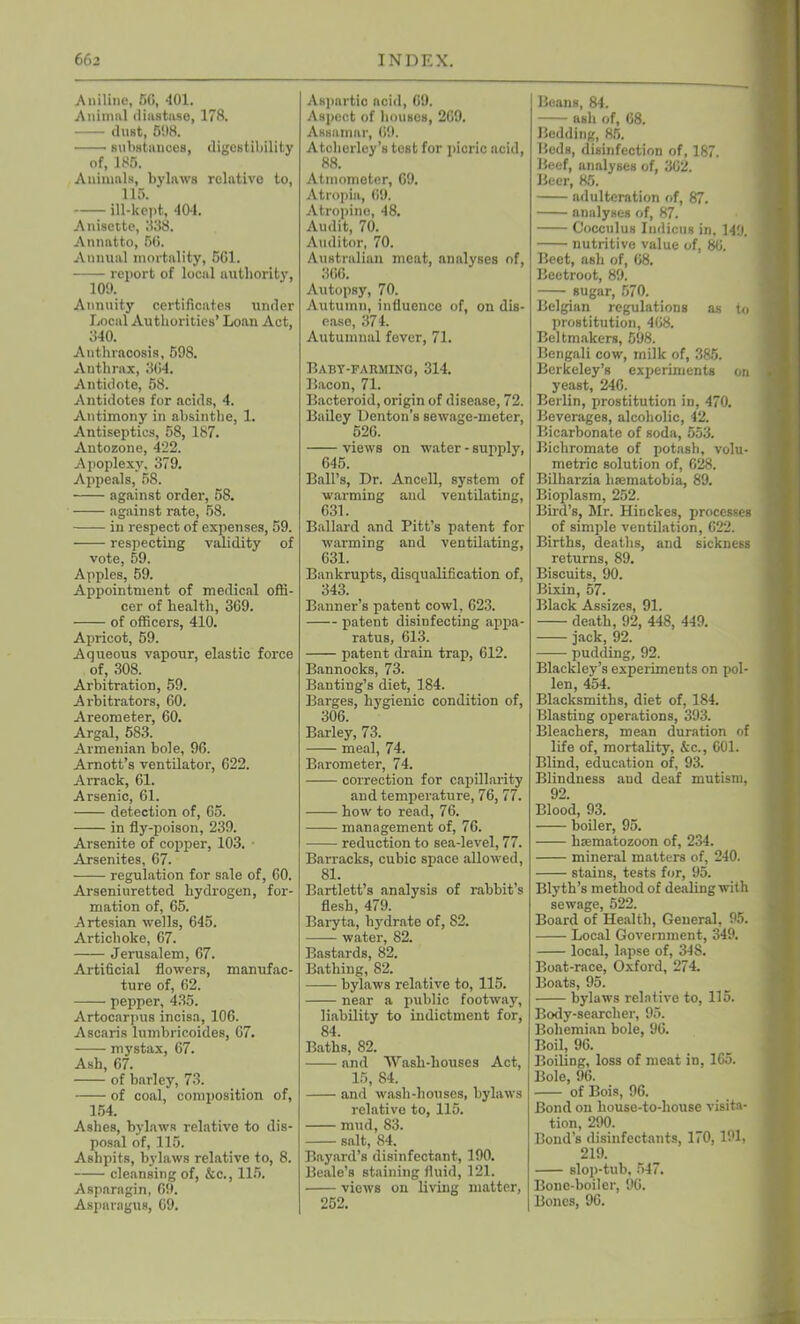 Aniline, 50, 401. Animal diastase, 178. dust, 598. substances, digestibility of, 185. Animals, bylaws relative to, 115. ill-kept, 401. Anisette, 338. Annatto, 56. Annual mortality, 501. report of local authority, Annuity certificates under Local Authorities’ Loan Act, 340. Anthracosis, 598. Anthrax, 304. Antidote, 58. Antidotes for acids, 4. Antimony in absinthe, 1. Antiseptics, 58, 187. Antozone, 422. Apoplexy. 379. Appeals, 58. against order, 58. against rate, 58. in respect of expenses, 59. respecting validity of vote, 59. Apples, 59. Appointment of medical offi- cer of health, 369. of officers, 410. Apricot, 59. Aqueous vapour, elastic force of, 308. Arbitration, 59. Arbitrators, 60. Areometer, 60. Argal, 583. Armenian bole, 96. Arnott’s ventilator, 622. Arrack, 61. Arsenic, 61. detection of, 65. in fly-poison, 239. Arsenite of copper, 103. Arsenites, 67. regulation for sale of, 60. Arseniuretted hydrogen, for- mation of, 65. Artesian wells, 645. Artichoke, 67. Jerusalem, 67. Artificial flowers, manufac- ture of, 62. pepper, 435. Artocarpus incisa, 106. Ascaris lumbricoides, 67. mystax, 67. Ash, 67. of barley, 73. of coal, composition of, 154. Ashes, bylaws relative to dis- posal of, 115. Ashpits, bylaws relative to, 8. cleansing of, &c., 115. Aspnragin, 65). Aspnragus, 69. Aspartic acid, 69. Aspect of houses, 269. Assainar, 69. Atchorley’s test for picric acid, 88. Atmometer, 69. Atropiu, 69. Atropine, 48. Audit, 70. Auditor, 70. Australian meat, analyses of, 366. Autopsy, 70. Autumn, influence of, on dis- ease, 374. Autumnal fever, 71. Baby-farming, 314. Bacon, 71. Bacteroid, origin of disease, 72. Bailey Denton’s sewage-meter, 526. views on water - supply, 645. Ball’s, Dr. Ancell, system of warming and ventilating, 631. Ballard and Pitt’s patent for warming and ventilating, 631. Bankrupts, disqualification of, 343. Banner’s patent cowl, 623. patent disinfecting appa- ratus, 613. patent drain trap, 612. Bannocks, 73. Banting’s diet, 184. Barges, hygienic condition of, 306. Barley, 73. meal, 74. Barometer, 74. correction for capillarity and temperature, 76, 77. how to read, 76. management of, 76. reduction to sea-level, 77. Barracks, cubic space allowed, 81. Bartlett’s analysis of rabbit’s flesh, 479. Baryta, hydrate of, 82. water, 82. Bastards, 82. Bathing, 82. bylaws relative to, 115. near a public footway, liability to indictment for, 84. Baths, 82. and Wash-houses Act, 15, 84. and wash-houses, bylaws relative to, 115. mud, 83. salt, 84. Bayard’s disinfectant, 190. Beale’s staining fluid, 121. views on living matter, 252. Beans, 84. ash of, 68. Bedding, 85. Hods, disinfection of, 187. Beef, analyses of, 362. Beer, 85. adulteration of, 87. analyses of, 87. Cocculus Indicus in, 149. nutritive value of, 86. Beet, ash of, 68. Beetroot, 89. sugar, 570. Belgian regulations as to prostitution, 468. Beltmakers, 598. Bengali cow, milk of, 385. Berkeley’s experiments on yeast, 246. Berlin, prostitution in, 470. Beverages, alcoholic, 42. Bicarbonate of soda, 553. Bichromate of potash, volu- metric solution of, 628. Bilharzia lisematobia, 89. Bioplasm, 252. Bird’s, Mr. Hinckes, processes of simple veutilation, 622. Births, deaths, and sickness returns, 89. Biscuits, 90. Bixin, 57. Black Assizes, 91. death, 92, 448, 449. jack, 92. pudding, 92. Blackley’s experiments on pol- len, 454. Blacksmiths, diet of, 184. Blasting operations, 393. Bleachers, mean duration of life of, mortality, &c., 601. Blind, education of, 93. Blindness and deaf mutism, 92. Blood, 93. boiler, 95. haematozoon of, 234. mineral matters of, 240. stains, tests for, 95. Blyth’s method of dealing with sewage, 522. Board of Health, General, 95. Local Government, 349. local, lapse of, 348. Boat-race, Oxford, 274. Boats, 95. bylaws relative to, 115. Body-searcher, 95. Bohemian bole, 96. Boil, 96. Boiling, loss of meat in, 165. Bole, 96. of Bois, 96. Bond on house-to-house visita- tion, 290. Bond’s disinfectants, 170, 191, 219. slop-tub, 547. Bone-boiler, 96. Bones, 96.