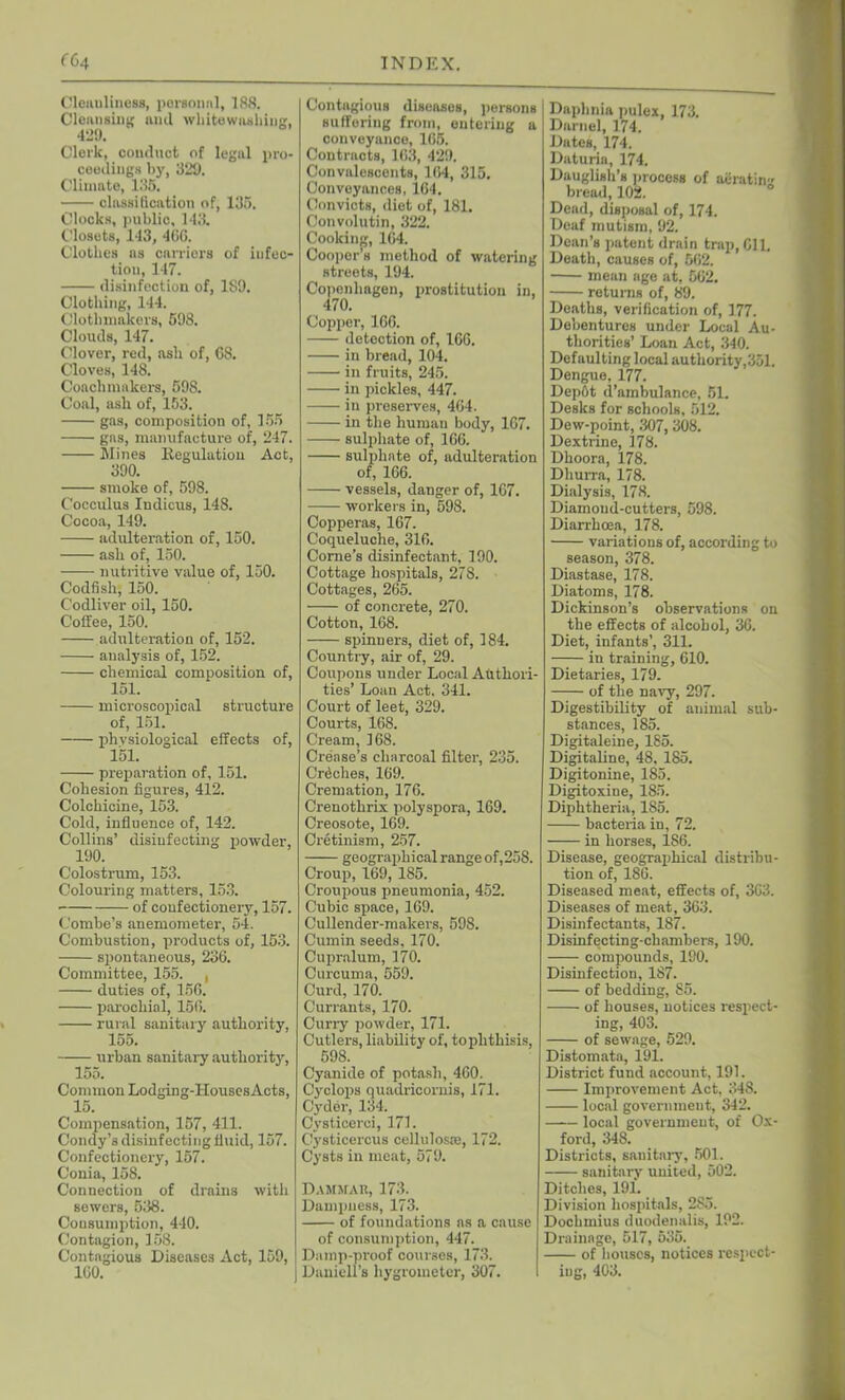 Cleiuiliness, personal, 188. Cleansing and whitewashing, 429. Clerk, conduct of legal pro- ceedings by, 329. Climate, 135. classification of, 135. Clocks, public, 143. Closets, 143, 466. Clothes as carriers of infec- tion, 147. disinfection of, 189. Clothing, 144. Clothinakers, 598. Clouds, 147. Clover, red, asli of, 68. Cloves, 148. Coach makers, 598. Coal, ash of, 153. gas, composition of, 155 gas, manufacture of, 247. Mines Regulation Act, 390. smoke of, 598. Cocculus Indicus, 148. Cocoa, 149. adulteration of, 150. ash of, 150. nutritive value of, 150. Codfish, 150. Codliver oil, 150. Coffee, 150. adulteration of, 152. analysis of, 152. chemical composition of, 151. microscopical structure of, 151. physiological effects of, 151. preparation of, 151. Cohesion figures, 412. Colchicine, 153. Cold, influence of, 142. Collins’ disinfecting powder, 190. Colostrum, 153. Colouring matters, 153. of confectionery, 157. Combe’s anemometer, 54. Combustion, products of, 153. spontaneous, 236. Committee, 155. , duties of, 156. parochial, 156. rural sanitary authority, 155. urban sanitary authority, 155. Common Lodging-Houses Acts, 15. Compensation, 157, 411. Condy’s disinfecting fluid, 157. Confectionery, 157. Conia, 158. Connection of drains with sewers, 538. Consumption, 440. Contagion, 158. Contagious Diseases Act, 159, ICO. Contagious diseases, persons suffering from, entering a conveyance, 165. Contracts, 163, 429. Convalescents, 164, 315. Conveyances, 164. Convicts, diet of, 181. Convolutin, 322. Cooking, 164. Cooper’s method of watering streets, 194. Copenhagen, prostitution in, 470. Copper, 166. detection of, 166. in bread, 104, in fruits, 245. in pickles, 447. in preserves, 464. in the human body, 167. sulphate of, 166. sulphate of, adulteration of, 166. vessels, danger of, 167. workers in, 598. Copperas, 167. Coqueluche, 316. Corne’s disinfectant, 190. Cottage hospitals, 278. Cottages, 265. of concrete, 270. Cotton, 168. spinners, diet of, 184. Country, air of, 29. Coupons under Local Authori- ties’ Loan Act, 341. Court of leet, 329. Courts, 168. Cream, 168. Crease’s charcoal filter, 235. Crdches, 169. Cremation, 176. Crenothrix polyspora, 169. Creosote, 169. Cretinism, 257. geographical range of,258. Croup, 169, 185. Croupous pneumonia, 452. Cubic space, 169. Cullender-makers, 598. Cumin seeds, 170. Cupralum, 170. Curcuma, 559. Curd, 170. Currants, 170. Curry powder, 171. Cutlers, liability of, toplithisis, 598. Cyanide of potash, 460. Cyclops quadricoruis, 171. Cyder, 134. Cysticerci, 171. Cysticercus celluloste, 172. Cysts in meat, 579. Dammar, 173. Dampness, 173. of foundations ns a cause of consumption, 447. Damp-proof courses, 173. Daniell’s hygrometer, 307. Daphnia pulex, 173. Darnel, 174. Dates, 174. Daturia, 174. Dauglish’s process of aeratin'' bread, 102. Dead, disposal of, 174. Deaf mutism, 92. Dean’s patent drain trap, Gil. Death, causes of, 562. mean age at, 562. returns of, 89. Deaths, verification of, 177. Debentures under Local Au- thorities’ Loan Act, 340. Defaulting local authority,351. Dengue, 177. Dep6t d’ambulance, 51. Desks for schools, 512. Dew-point, 307, 308. Dextrine, 178. Dhoora, 178. Dhurra, 178. Dialysis, 178. Diamond-cutters, 598. Diarrhoea, 178. variations of, according to season, 378. Diastase, 178. Diatoms, 178. Dickinson’s observations on the effects of alcohol, 36. Diet, infants’, 311. in training, 610. Dietaries, 179. of the navy, 297. Digestibility of animal sub- stances, 185. Digitaleine, 185. Digitaline, 48. 185. Digitonine, 185. Digitoxine, 185. Diphtheria, 185. bacteria in, 72. in horses, 186. Disease, geographical distribu- tion of, 186. Diseased meat, effects of, 363. Diseases of meat, 363. Disinfectants, 187. Disinfecting-chambers, 190. compounds, 190. Disinfection, 187. of bedding, 85. of houses, notices respect- ing, 403. of sewage, 529. Distomata, 191. District fund account, 191. Improvement Act, 348. local government, 342. local government, of Ox- ford, 348. Districts, sanitary, 501. sanitary united, 502. Ditches, 191. Division hospitals, 285. Dochmius duodenalis, 192. Drainage, 517, 535. of houses, notices respect- ing, 403.